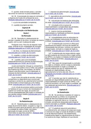 33
II - quando, tendo tomado posse, o servidor
não entrar em exercício no prazo estabelecido.
Art. 35. A exoneração de cargo em comissão e
a dispensa de função de confiança dar-se-á:
(Redação dada pela Lei nº 9.527, de 10.12.97)
I - a juízo da autoridade competente;
II - a pedido do próprio servidor.
Capítulo III
Da Remoção e da Redistribuição
Seção I
Da Remoção
Art. 36. Remoção é o deslocamento do
servidor, a pedido ou de ofício, no âmbito do mesmo
quadro, com ou sem mudança de sede.
Parágrafo único. Para fins do disposto neste
artigo, entende-se por modalidades de remoção:
(Redação dada pela Lei nº 9.527, de 10.12.97)
I - de ofício, no interesse da Administração;
(Incluído pela Lei nº 9.527, de 10.12.97)
II - a pedido, a critério da Administração;
(Incluído pela Lei nº 9.527, de 10.12.97)
III - a pedido, para outra localidade,
independentemente do interesse da Administração:
(Incluído pela Lei nº 9.527, de 10.12.97)
a) para acompanhar cônjuge ou companheiro,
também servidor público civil ou militar, de qualquer
dos Poderes da União, dos Estados, do Distrito
Federal e dos Municípios, que foi deslocado no
interesse da Administração; (Incluído pela Lei nº
9.527, de 10.12.97)
b) por motivo de saúde do servidor, cônjuge,
companheiro ou dependente que viva às suas
expensas e conste do seu assentamento funcional,
condicionada à comprovação por junta médica
oficial; (Incluído pela Lei nº 9.527, de 10.12.97)
c) em virtude de processo seletivo promovido,
na hipótese em que o número de interessados for
superior ao número de vagas, de acordo com
normas preestabelecidas pelo órgão ou entidade em
que aqueles estejam lotados.(Incluído pela Lei nº
9.527, de 10.12.97)
Seção II
Da Redistribuição
Art. 37. Redistribuição é o deslocamento de
cargo de provimento efetivo, ocupado ou vago no
âmbito do quadro geral de pessoal, para outro órgão
ou entidade do mesmo Poder, com prévia
apreciação do órgão central do SIPEC,
observados os seguintes preceitos: (Redação dada
pela Lei nº 9.527, de 10.12.97)
I - interesse da administração; (Incluído pela
Lei nº 9.527, de 10.12.97)
II - equivalência de vencimentos; (Incluído pela
Lei nº 9.527, de 10.12.97)
III - manutenção da essência das atribuições
do cargo; (Incluído pela Lei nº 9.527, de 10.12.97)
IV - vinculação entre os graus de
responsabilidade e complexidade das atividades;
(Incluído pela Lei nº 9.527, de 10.12.97)
V - mesmo nível de escolaridade,
especialidade ou habilitação profissional; (Incluído
pela Lei nº 9.527, de 10.12.97)
VI - compatibilidade entre as atribuições do
cargo e as finalidades institucionais do órgão ou
entidade. (Incluído pela Lei nº 9.527, de 10.12.97)
§ 1
o
A redistribuição ocorrerá ex officio para
ajustamento de lotação e da força de trabalho às
necessidades dos serviços, inclusive nos casos de
reorganização, extinção ou criação de órgão ou
entidade. (Incluído pela Lei nº 9.527, de 10.12.97)
§ 2
o
A redistribuição de cargos efetivos vagos
se dará mediante ato conjunto entre o órgão central
do SIPEC e os órgãos e entidades da Administração
Pública Federal envolvidos. (Incluído pela Lei nº
9.527, de 10.12.97)
§ 3
o
Nos casos de reorganização ou extinção
de órgão ou entidade, extinto o cargo ou declarada
sua desnecessidade no órgão ou entidade, o
servidor estável que não for redistribuído será
colocado em disponibilidade, até seu
aproveitamento na forma dos arts. 30 e 31.
(Parágrafo renumerado e alterado pela Lei nº 9.527,
de 10.12.97)
§ 4
o
O servidor que não for redistribuído ou
colocado em disponibilidade poderá ser mantido sob
responsabilidade do órgão central do SIPEC, e ter
exercício provisório, em outro órgão ou entidade, até
seu adequado aproveitamento. (Incluído pela Lei nº
9.527, de 10.12.97)
Capítulo IV
Da Substituição
Art. 38. Os servidores investidos em cargo ou
função de direção ou chefia e os ocupantes de
cargo de Natureza Especial terão substitutos
indicados no regimento interno ou, no caso de
omissão, previamente designados pelo dirigente
máximo do órgão ou entidade. (Redação dada pela
Lei nº 9.527, de 10.12.97)
§ 1
o
O substituto assumirá automática e
cumulativamente, sem prejuízo do cargo que ocupa,
o exercício do cargo ou função de direção ou chefia
e os de Natureza Especial, nos afastamentos,
impedimentos legais ou regulamentares do titular e
na vacância do cargo, hipóteses em que deverá
 
