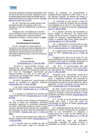 36
servidores brasileiros considera-se estendida, salvo
se houver pernoite fora da sede, hipóteses em que
as diárias pagas serão sempre as fixadas para os
afastamentos dentro do território nacional. (Incluído
pela Lei nº 9.527, de 10.12.97)
Art. 59. O servidor que receber diárias e não
se afastar da sede, por qualquer motivo, fica
obrigado a restituí-las integralmente, no prazo de 5
(cinco) dias.
Parágrafo único. Na hipótese de o servidor
retornar à sede em prazo menor do que o previsto
para o seu afastamento, restituirá as diárias
recebidas em excesso, no prazo previsto no caput.
Subseção III
Da Indenização de Transporte
Art. 60. Conceder-se-á indenização de
transporte ao servidor que realizar despesas com a
utilização de meio próprio de locomoção para a
execução de serviços externos, por força das
atribuições próprias do cargo, conforme se dispuser
em regulamento.
Subseção IV
Do Auxílio-Moradia
(Incluído pela Lei nº 11.355, de 2006)
Art. 60-A. O auxílio-moradia consiste no
ressarcimento das despesas comprovadamente
realizadas pelo servidor com aluguel de moradia ou
com meio de hospedagem administrado por
empresa hoteleira, no prazo de um mês após a
comprovação da despesa pelo servidor. (Incluído
pela Lei nº 11.355, de 2006)
Art. 60-B. Conceder-se-á auxílio-moradia ao
servidor se atendidos os seguintes requisitos:
(Incluído pela Lei nº 11.355, de 2006)
I - não exista imóvel funcional disponível para
uso pelo servidor; (Incluído pela Lei nº 11.355, de
2006)
II - o cônjuge ou companheiro do servidor não
ocupe imóvel funcional; (Incluído pela Lei nº 11.355,
de 2006)
III - o servidor ou seu cônjuge ou companheiro
não seja ou tenha sido proprietário, promitente
comprador, cessionário ou promitente cessionário
de imóvel no Município aonde for exercer o cargo,
incluída a hipótese de lote edificado sem averbação
de construção, nos doze meses que antecederem a
sua nomeação; (Incluído pela Lei nº 11.355, de
2006)
IV - nenhuma outra pessoa que resida com o
servidor receba auxílio-moradia; (Incluído pela Lei nº
11.355, de 2006)
V - o servidor tenha se mudado do local de
residência para ocupar cargo em comissão ou
função de confiança do Grupo-Direção e
Assessoramento Superiores - DAS, níveis 4, 5 e 6,
de Natureza Especial, de Ministro de Estado ou
equivalentes; (Incluído pela Lei nº 11.355, de 2006)
VI - o Município no qual assuma o cargo em
comissão ou função de confiança não se enquadre
nas hipóteses do art. 58, § 3
o
, em relação ao local
de residência ou domicílio do servidor; (Incluído pela
Lei nº 11.355, de 2006)
VII - o servidor não tenha sido domiciliado ou
tenha residido no Município, nos últimos doze
meses, aonde for exercer o cargo em comissão ou
função de confiança, desconsiderando-se prazo
inferior a sessenta dias dentro desse período; e
(Incluído pela Lei nº 11.355, de 2006)
VIII - o deslocamento não tenha sido por força
de alteração de lotação ou nomeação para cargo
efetivo. (Incluído pela Lei nº 11.355, de 2006)
IX - o deslocamento tenha ocorrido após 30 de
junho de 2006. (Incluído pela Lei nº 11.490, de
2007)
Parágrafo único. Para fins do inciso VII, não
será considerado o prazo no qual o servidor estava
ocupando outro cargo em comissão relacionado no
inciso V. (Incluído pela Lei nº 11.355, de 2006)
Art. 60-C. O auxílio-moradia não será
concedido por prazo superior a 8 (oito) anos dentro
de cada período de 12 (doze) anos. (Incluído pela
Lei nº 11.784, de 2008
Parágrafo único. Transcorrido o prazo de 8
(oito) anos dentro de cada período de 12 (doze)
anos, o pagamento somente será retomado se
observados, além do disposto no caput deste artigo,
os requisitos do caput do art. 60-B desta Lei, não se
aplicando, no caso, o parágrafo único do citado art.
60-B. (Incluído pela Lei nº 11.784, de 2008
Art. 60-D. O valor mensal do auxílio-moradia é
limitado a 25% (vinte e cinco por cento) do valor do
cargo em comissão, função comissionada ou cargo
de Ministro de Estado ocupado. (Incluído pela Lei nº
11.784, de 2008
§ 1
o
O valor do auxílio-moradia não poderá
superar 25% (vinte e cinco por cento) da
remuneração de Ministro de Estado. (Incluído pela
Lei nº 11.784, de 2008
§ 2
o
Independentemente do valor do cargo em
comissão ou função comissionada, fica garantido a
todos os que preencherem os requisitos o
ressarcimento até o valor de R$ 1.800,00 (mil e
oitocentos reais). (Incluído pela Lei nº 11.784, de
2008
Art. 60-E. No caso de falecimento,
exoneração, colocação de imóvel funcional à
disposição do servidor ou aquisição de imóvel, o
 