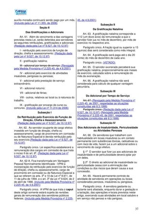 37
auxílio-moradia continuará sendo pago por um mês.
(Incluído pela Lei nº 11.355, de 2006)
Seção II
Das Gratificações e Adicionais
Art. 61. Além do vencimento e das vantagens
previstas nesta Lei, serão deferidos aos servidores
as seguintes retribuições, gratificações e adicionais:
(Redação dada pela Lei nº 9.527, de 10.12.97)
I - retribuição pelo exercício de função de
direção, chefia e assessoramento; (Redação dada
pela Lei nº 9.527, de 10.12.97)
II - gratificação natalina;
III - adicional por tempo de serviço; (Revogado
pela Medida Provisória nº 2.225-45, de 4.9.2001)
IV - adicional pelo exercício de atividades
insalubres, perigosas ou penosas;
V - adicional pela prestação de serviço
extraordinário;
VI - adicional noturno;
VII - adicional de férias;
VIII - outros, relativos ao local ou à natureza do
trabalho.
IX - gratificação por encargo de curso ou
concurso. (Incluído pela Lei nº 11.314 de 2006)
Subseção I
Da Retribuição pelo Exercício de Função de
Direção, Chefia e Assessoramento
(Redação dada pela Lei nº 9.527, de 10.12.97)
Art. 62. Ao servidor ocupante de cargo efetivo
investido em função de direção, chefia ou
assessoramento, cargo de provimento em comissão
ou de Natureza Especial é devida retribuição pelo
seu exercício.(Redação dada pela Lei nº 9.527, de
10.12.97)
Parágrafo único. Lei específica estabelecerá a
remuneração dos cargos em comissão de que trata
o inciso II do art. 9
o
. (Redação dada pela Lei nº
9.527, de 10.12.97)
Art. 62-A. Fica transformada em Vantagem
Pessoal Nominalmente Identificada - VPNI a
incorporação da retribuição pelo exercício de função
de direção, chefia ou assessoramento, cargo de
provimento em comissão ou de Natureza Especial a
que se referem os arts. 3
o
e 10 da Lei n
o
8.911, de
11 de julho de 1994, e o art. 3
o
da Lei n
o
9.624, de 2
de abril de 1998. (Incluído pela Medida Provisória nº
2.225-45, de 4.9.2001)
Parágrafo único. A VPNI de que trata o caput
deste artigo somente estará sujeita às revisões
gerais de remuneração dos servidores públicos
federais. (Incluído pela Medida Provisória nº 2.225-
45, de 4.9.2001)
Subseção II
Da Gratificação Natalina
Art. 63. A gratificação natalina corresponde a
1/12 (um doze avos) da remuneração a que o
servidor fizer jus no mês de dezembro, por mês de
exercício no respectivo ano.
Parágrafo único. A fração igual ou superior a 15
(quinze) dias será considerada como mês integral.
Art. 64. A gratificação será paga até o dia 20
(vinte) do mês de dezembro de cada ano.
Parágrafo único. (VETADO).
Art. 65. O servidor exonerado perceberá sua
gratificação natalina, proporcionalmente aos meses
de exercício, calculada sobre a remuneração do
mês da exoneração.
Art. 66. A gratificação natalina não será
considerada para cálculo de qualquer vantagem
pecuniária.
Subseção III
Do Adicional por Tempo de Serviço
Art. 67. (Revogado pela Medida Provisória nº
2.225-45, de 2001, respeitadas as situações
constituídas até 8.3.1999)
Parágrafo único. (Redação dada pela Lei nº
9.527, de 10.12.97) (Revogado pela Medida
Provisória nº 2.225-45, de 2001, respeitadas as
situações constituídas até 8.3.1999)
Subseção IV
Dos Adicionais de Insalubridade, Periculosidade
ou Atividades Penosas
Art. 68. Os servidores que trabalhem com
habitualidade em locais insalubres ou em contato
permanente com substâncias tóxicas, radioativas ou
com risco de vida, fazem jus a um adicional sobre o
vencimento do cargo efetivo.
§ 1
o
O servidor que fizer jus aos adicionais de
insalubridade e de periculosidade deverá optar por
um deles.
§ 2
o
O direito ao adicional de insalubridade ou
periculosidade cessa com a eliminação das
condições ou dos riscos que deram causa a sua
concessão.
Art. 69. Haverá permanente controle da
atividade de servidores em operações ou locais
considerados penosos, insalubres ou perigosos.
Parágrafo único. A servidora gestante ou
lactante será afastada, enquanto durar a gestação e
a lactação, das operações e locais previstos neste
artigo, exercendo suas atividades em local salubre e
em serviço não penoso e não perigoso.
 
