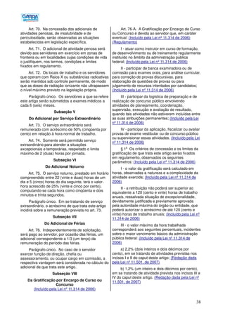38
Art. 70. Na concessão dos adicionais de
atividades penosas, de insalubridade e de
periculosidade, serão observadas as situações
estabelecidas em legislação específica.
Art. 71. O adicional de atividade penosa será
devido aos servidores em exercício em zonas de
fronteira ou em localidades cujas condições de vida
o justifiquem, nos termos, condições e limites
fixados em regulamento.
Art. 72. Os locais de trabalho e os servidores
que operam com Raios X ou substâncias radioativas
serão mantidos sob controle permanente, de modo
que as doses de radiação ionizante não ultrapassem
o nível máximo previsto na legislação própria.
Parágrafo único. Os servidores a que se refere
este artigo serão submetidos a exames médicos a
cada 6 (seis) meses.
Subseção V
Do Adicional por Serviço Extraordinário
Art. 73. O serviço extraordinário será
remunerado com acréscimo de 50% (cinqüenta por
cento) em relação à hora normal de trabalho.
Art. 74. Somente será permitido serviço
extraordinário para atender a situações
excepcionais e temporárias, respeitado o limite
máximo de 2 (duas) horas por jornada.
Subseção VI
Do Adicional Noturno
Art. 75. O serviço noturno, prestado em horário
compreendido entre 22 (vinte e duas) horas de um
dia e 5 (cinco) horas do dia seguinte, terá o valor-
hora acrescido de 25% (vinte e cinco por cento),
computando-se cada hora como cinqüenta e dois
minutos e trinta segundos.
Parágrafo único. Em se tratando de serviço
extraordinário, o acréscimo de que trata este artigo
incidirá sobre a remuneração prevista no art. 73.
Subseção VII
Do Adicional de Férias
Art. 76. Independentemente de solicitação,
será pago ao servidor, por ocasião das férias, um
adicional correspondente a 1/3 (um terço) da
remuneração do período das férias.
Parágrafo único. No caso de o servidor
exercer função de direção, chefia ou
assessoramento, ou ocupar cargo em comissão, a
respectiva vantagem será considerada no cálculo do
adicional de que trata este artigo.
Subseção VIII
Da Gratificação por Encargo de Curso ou
Concurso
(Incluído pela Lei nº 11.314 de 2006)
Art. 76-A. A Gratificação por Encargo de Curso
ou Concurso é devida ao servidor que, em caráter
eventual: (Incluído pela Lei nº 11.314 de 2006)
(Regulamento)
I - atuar como instrutor em curso de formação,
de desenvolvimento ou de treinamento regularmente
instituído no âmbito da administração pública
federal; (Incluído pela Lei nº 11.314 de 2006)
II - participar de banca examinadora ou de
comissão para exames orais, para análise curricular,
para correção de provas discursivas, para
elaboração de questões de provas ou para
julgamento de recursos intentados por candidatos;
(Incluído pela Lei nº 11.314 de 2006)
III - participar da logística de preparação e de
realização de concurso público envolvendo
atividades de planejamento, coordenação,
supervisão, execução e avaliação de resultado,
quando tais atividades não estiverem incluídas entre
as suas atribuições permanentes; (Incluído pela Lei
nº 11.314 de 2006)
IV - participar da aplicação, fiscalizar ou avaliar
provas de exame vestibular ou de concurso público
ou supervisionar essas atividades. (Incluído pela Lei
nº 11.314 de 2006)
§ 1
o
Os critérios de concessão e os limites da
gratificação de que trata este artigo serão fixados
em regulamento, observados os seguintes
parâmetros: (Incluído pela Lei nº 11.314 de 2006)
I - o valor da gratificação será calculado em
horas, observadas a natureza e a complexidade da
atividade exercida; (Incluído pela Lei nº 11.314 de
2006)
II - a retribuição não poderá ser superior ao
equivalente a 120 (cento e vinte) horas de trabalho
anuais, ressalvada situação de excepcionalidade,
devidamente justificada e previamente aprovada
pela autoridade máxima do órgão ou entidade, que
poderá autorizar o acréscimo de até 120 (cento e
vinte) horas de trabalho anuais; (Incluído pela Lei nº
11.314 de 2006)
III - o valor máximo da hora trabalhada
corresponderá aos seguintes percentuais, incidentes
sobre o maior vencimento básico da administração
pública federal: (Incluído pela Lei nº 11.314 de
2006)
a) 2,2% (dois inteiros e dois décimos por
cento), em se tratando de atividades previstas nos
incisos I e II do caput deste artigo; (Redação dada
pela Lei nº 11.501, de 2007)
b) 1,2% (um inteiro e dois décimos por cento),
em se tratando de atividade prevista nos incisos III e
IV do caput deste artigo. (Redação dada pela Lei nº
11.501, de 2007)
 