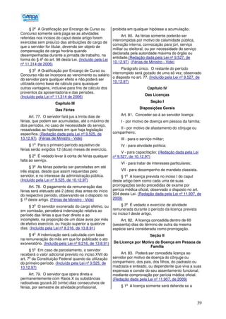 39
§ 2
o
A Gratificação por Encargo de Curso ou
Concurso somente será paga se as atividades
referidas nos incisos do caput deste artigo forem
exercidas sem prejuízo das atribuições do cargo de
que o servidor for titular, devendo ser objeto de
compensação de carga horária quando
desempenhadas durante a jornada de trabalho, na
forma do § 4
o
do art. 98 desta Lei. (Incluído pela Lei
nº 11.314 de 2006)
§ 3
o
A Gratificação por Encargo de Curso ou
Concurso não se incorpora ao vencimento ou salário
do servidor para qualquer efeito e não poderá ser
utilizada como base de cálculo para quaisquer
outras vantagens, inclusive para fins de cálculo dos
proventos da aposentadoria e das pensões.
(Incluído pela Lei nº 11.314 de 2006)
Capítulo III
Das Férias
Art. 77. O servidor fará jus a trinta dias de
férias, que podem ser acumuladas, até o máximo de
dois períodos, no caso de necessidade do serviço,
ressalvadas as hipóteses em que haja legislação
específica. (Redação dada pela Lei nº 9.525, de
10.12.97) (Férias de Ministro - Vide)
§ 1
o
Para o primeiro período aquisitivo de
férias serão exigidos 12 (doze) meses de exercício.
§ 2
o
É vedado levar à conta de férias qualquer
falta ao serviço.
§ 3
o
As férias poderão ser parceladas em até
três etapas, desde que assim requeridas pelo
servidor, e no interesse da administração pública.
(Incluído pela Lei nº 9.525, de 10.12.97)
Art. 78. O pagamento da remuneração das
férias será efetuado até 2 (dois) dias antes do início
do respectivo período, observando-se o disposto no
§ 1
o
deste artigo. (Férias de Ministro - Vide)
§ 3
o
O servidor exonerado do cargo efetivo, ou
em comissão, perceberá indenização relativa ao
período das férias a que tiver direito e ao
incompleto, na proporção de um doze avos por mês
de efetivo exercício, ou fração superior a quatorze
dias. (Incluído pela Lei nº 8.216, de 13.8.91)
§ 4
o
A indenização será calculada com base
na remuneração do mês em que for publicado o ato
exoneratório. (Incluído pela Lei nº 8.216, de 13.8.91)
§ 5
o
Em caso de parcelamento, o servidor
receberá o valor adicional previsto no inciso XVII do
art. 7
o
da Constituição Federal quando da utilização
do primeiro período. (Incluído pela Lei nº 9.525, de
10.12.97)
Art. 79. O servidor que opera direta e
permanentemente com Raios X ou substâncias
radioativas gozará 20 (vinte) dias consecutivos de
férias, por semestre de atividade profissional,
proibida em qualquer hipótese a acumulação.
Art. 80. As férias somente poderão ser
interrompidas por motivo de calamidade pública,
comoção interna, convocação para júri, serviço
militar ou eleitoral, ou por necessidade do serviço
declarada pela autoridade máxima do órgão ou
entidade.(Redação dada pela Lei nº 9.527, de
10.12.97) (Férias de Ministro - Vide)
Parágrafo único. O restante do período
interrompido será gozado de uma só vez, observado
o disposto no art. 77. (Incluído pela Lei nº 9.527, de
10.12.97)
Capítulo IV
Das Licenças
Seção I
Disposições Gerais
Art. 81. Conceder-se-á ao servidor licença:
I - por motivo de doença em pessoa da família;
II - por motivo de afastamento do cônjuge ou
companheiro;
III - para o serviço militar;
IV - para atividade política;
V - para capacitação; (Redação dada pela Lei
nº 9.527, de 10.12.97)
VI - para tratar de interesses particulares;
VII - para desempenho de mandato classista.
§ 1
o
A licença prevista no inciso I do caput
deste artigo bem como cada uma de suas
prorrogações serão precedidas de exame por
perícia médica oficial, observado o disposto no art.
204 desta Lei. (Redação dada pela Lei nº 11.907, de
2009)
§ 3
o
É vedado o exercício de atividade
remunerada durante o período da licença prevista
no inciso I deste artigo.
Art. 82. A licença concedida dentro de 60
(sessenta) dias do término de outra da mesma
espécie será considerada como prorrogação.
Seção II
Da Licença por Motivo de Doença em Pessoa da
Família
Art. 83. Poderá ser concedida licença ao
servidor por motivo de doença do cônjuge ou
companheiro, dos pais, dos filhos, do padrasto ou
madrasta e enteado, ou dependente que viva a suas
expensas e conste do seu assentamento funcional,
mediante comprovação por perícia médica oficial.
(Redação dada pela Lei nº 11.907, de 2009)
§ 1
o
A licença somente será deferida se a
 