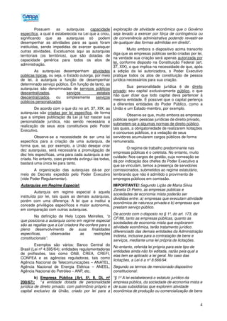 4
Possuem as autarquias capacidade
específica, a qual é estabelecida na Lei que a criou,
significando que as autarquias só podem
desempenhar as atividades para as quais foram
instituídas, sendo impedidas de exercer quaisquer
outras atividades. Excetuamos aqui as autarquias
territoriais (os territórios), que são dotadas de
capacidade genérica para todos os atos de
administração.
As autarquias desempenham atividades
públicas típicas, ou seja, o Estado outorga, por meio
de lei, à autarquia a função de desempenhar
determinado serviço público. Em função de tanto, as
autarquias são denominadas de serviços públicos
descentralizados, serviços estatais
descentralizados, ou simplesmente serviços
públicos personalizados
De acordo com o que diz no art. 37, XIX, as
autarquias são criadas por lei específica, de forma
que a simples publicação da Lei já faz nascer sua
personalidade jurídica, não sendo necessária a
realização de seus atos constitutivos pelo Poder
Executivo.
Observe-se a necessidade de ser uma lei
específica para a criação de uma autarquia, de
forma que, se, por exemplo, a União desejar criar
dez autarquias, será necessária a promulgação de
dez leis específicas, uma para cada autarquia a ser
criada. No entanto, caso pretenda extingui-las todas,
bastará uma única lei para tanto.
A organização das autarquias dá-se por
meio de Decreto expedido pelo Poder Executivo
(vide Poder Regulamentar).
Autarquias em Regime Especial:
Autarquia em regime especial é aquela
instituída por lei, tais quais as demais autarquias,
porém com uma diferença: A lei que a institui a
concede privilégios específicos e maior autonomia,
em comparação com outras autarquias.
Na definição de Hely Lopes Meirelles, “o
que posiciona a autarquia como em regime especial
são as regalias que a Lei criadora lhe confere para o
pleno desenvolvimento de suas finalidades
específicas, observadas as restrições
constitucionais”.
Exemplos são vários: Banco Central do
Brasil (Lei nº 4.595/64); entidades regulamentadoras
de profissões, tais como OAB, CREA, CREFI,
CONFEA e as agências reguladoras, tais como
Agência Nacional de Telecomunicações – ANATEL,
Agência Nacional de Energia Elétrica – ANEEL,
Agência Nacional do Petróleo – ANP, etc.
b) Empresa Pública (Art. 5º, II, DL nº
200/67): “a entidade dotada de personalidade
jurídica de direito privado, com patrimônio próprio e
capital exclusivo da União, criado por lei para a
exploração de atividade econômica que o Govêrno
seja levado a exercer por fôrça de contingência ou
de conveniência administrativa podendo revestir-se
de qualquer das formas admitidas em direito”.
Muito embora o dispositivo acima transcrito
diga que as empresas públicas serão criadas por lei,
na verdade sua criação será apenas autorizada por
lei, conforme disposto na Constituição Federal (art.
37, XIX), o que implica na necessidade de que, após
a edição da lei autorizadora, o Poder Executivo
pratique todos os atos de constituição de pessoa
jurídica necessários para sua criação.
Sua personalidade jurídica é de direito
privado; seu capital exclusivamente público, o que
não quer dizer que todo capital deva pertencer à
mesma entidade. É possível que o capital pertença
a diferentes entidades do Poder Público, como a
União e um Estado-membro, por exemplo.
Observe-se que, muito embora as empresas
públicas sejam pessoas jurídicas de direito privado,
submetem-se a algumas normas de direito público,
tais quais, a obrigatoriedade de realizarem licitações
e concursos públicos, e a vedação de seus
servidores acumularem cargos públicos de forma
remunerada.
O regime de trabalho predominante nas
empresas públicas é o celetista. No entanto, muito
cuidado: Nos cargos de gestão, cuja nomeação se
dá por indicação dos chefes do Poder Executivo a
que se vinculam, temos a presença de servidores
comissionados, submetidos ao regime estatutário,
lembrando que não é admitido o provimento de
empregos públicos em comissão.
IMPORTANTE! Segundo Lição de Maria Silvia
Zanella Di Pietro, as empresas públicas e
sociedades de economia mista poderão ser
divididas entre: a) empresas que executam atividade
econômica de natureza privada e b) empresas que
prestam serviço público.
De acordo com o disposto no § 1º, do art. 173, da
CF/88, tanto as empresas públicas, quanto as
sociedades de economia mista que explorarem
atividade econômica, terão tratamento jurídico
diferenciado das demais entidades da Administração
Indireta, inclusive para a contratação de bens e
serviços, mediante uma lei própria de licitações.
No entanto, referida lei própria para este tipo de
entidades ainda não foi editada, razão pela qual a
elas tem se aplicado a lei geral. No caso das
licitações, a Lei é a nº 8.666/94.
Segundo os termos de mencionado dispositivo
constitucional:
“§ 1º A lei estabelecerá o estatuto jurídico da
empresa pública, da sociedade de economia mista e
de suas subsidiárias que explorem atividade
econômica de produção ou comercialização de bens
 