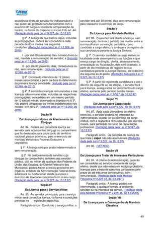 40
assistência direta do servidor for indispensável e
não puder ser prestada simultaneamente com o
exercício do cargo ou mediante compensação de
horário, na forma do disposto no inciso II do art. 44.
(Redação dada pela Lei nº 9.527, de 10.12.97)
§ 2
o
A licença de que trata o caput, incluídas
as prorrogações, poderá ser concedida a cada
período de doze meses nas seguintes
condições: (Redação dada pela Lei nº 12.269, de
2010)
I - por até 60 (sessenta) dias, consecutivos ou
não, mantida a remuneração do servidor; e (Incluído
pela Lei nº 12.269, de 2010)
II - por até 90 (noventa) dias, consecutivos ou
não, sem remuneração. (Incluído pela Lei nº
12.269, de 2010)
§ 3
o
O início do interstício de 12 (doze)
meses será contado a partir da data do deferimento
da primeira licença concedida. (Incluído pela Lei nº
12.269, de 2010)
§ 4
o
A soma das licenças remuneradas e das
licenças não remuneradas, incluídas as respectivas
prorrogações, concedidas em um mesmo período
de 12 (doze) meses, observado o disposto no § 3
o
,
não poderá ultrapassar os limites estabelecidos nos
incisos I e II do § 2
o
. (Incluído pela Lei nº 12.269, de
2010)
Seção III
Da Licença por Motivo de Afastamento do
Cônjuge
Art. 84. Poderá ser concedida licença ao
servidor para acompanhar cônjuge ou companheiro
que foi deslocado para outro ponto do território
nacional, para o exterior ou para o exercício de
mandato eletivo dos Poderes Executivo e
Legislativo.
§ 1
o
A licença será por prazo indeterminado e
sem remuneração.
§ 2
o
No deslocamento de servidor cujo
cônjuge ou companheiro também seja servidor
público, civil ou militar, de qualquer dos Poderes da
União, dos Estados, do Distrito Federal e dos
Municípios, poderá haver exercício provisório em
órgão ou entidade da Administração Federal direta,
autárquica ou fundacional, desde que para o
exercício de atividade compatível com o seu cargo.
(Redação dada pela Lei nº 9.527, de 10.12.97)
Seção IV
Da Licença para o Serviço Militar
Art. 85. Ao servidor convocado para o serviço
militar será concedida licença, na forma e condições
previstas na legislação específica.
Parágrafo único. Concluído o serviço militar, o
servidor terá até 30 (trinta) dias sem remuneração
para reassumir o exercício do cargo.
Seção V
Da Licença para Atividade Política
Art. 86. O servidor terá direito a licença, sem
remuneração, durante o período que mediar entre a
sua escolha em convenção partidária, como
candidato a cargo eletivo, e a véspera do registro de
sua candidatura perante a Justiça Eleitoral.
§ 1
o
O servidor candidato a cargo eletivo na
localidade onde desempenha suas funções e que
exerça cargo de direção, chefia, assessoramento,
arrecadação ou fiscalização, dele será afastado, a
partir do dia imediato ao do registro de sua
candidatura perante a Justiça Eleitoral, até o décimo
dia seguinte ao do pleito. (Redação dada pela Lei nº
9.527, de 10.12.97)
§ 2
o
A partir do registro da candidatura e até o
décimo dia seguinte ao da eleição, o servidor fará
jus à licença, assegurados os vencimentos do cargo
efetivo, somente pelo período de três meses.
(Redação dada pela Lei nº 9.527, de 10.12.97)
Seção VI
Da Licença para Capacitação
(Redação dada pela Lei nº 9.527, de 10.12.97)
Art. 87. Após cada qüinqüênio de efetivo
exercício, o servidor poderá, no interesse da
Administração, afastar-se do exercício do cargo
efetivo, com a respectiva remuneração, por até três
meses, para participar de curso de capacitação
profissional. (Redação dada pela Lei nº 9.527, de
10.12.97)
Parágrafo único. Os períodos de licença de
que trata o caput não são acumuláveis.(Redação
dada pela Lei nº 9.527, de 10.12.97)
Art. 90. (VETADO).
Seção VII
Da Licença para Tratar de Interesses Particulares
Art. 91. A critério da Administração, poderão
ser concedidas ao servidor ocupante de cargo
efetivo, desde que não esteja em estágio probatório,
licenças para o trato de assuntos particulares pelo
prazo de até três anos consecutivos, sem
remuneração. (Redação dada pela Medida
Provisória nº 2.225-45, de 4.9.2001)
Parágrafo único. A licença poderá ser
interrompida, a qualquer tempo, a pedido do
servidor ou no interesse do serviço. (Redação dada
pela Medida Provisória nº 2.225-45, de 4.9.2001)
Seção VIII
Da Licença para o Desempenho de Mandato
Classista
 