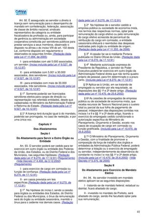 41
Art. 92. É assegurado ao servidor o direito à
licença sem remuneração para o desempenho de
mandato em confederação, federação, associação
de classe de âmbito nacional, sindicato
representativo da categoria ou entidade
fiscalizadora da profissão ou, ainda, para participar
de gerência ou administração em sociedade
cooperativa constituída por servidores públicos para
prestar serviços a seus membros, observado o
disposto na alínea c do inciso VIII do art. 102 desta
Lei, conforme disposto em regulamento e
observados os seguintes limites: (Redação dada
pela Lei nº 11.094, de 2005)
I - para entidades com até 5.000 associados,
um servidor; (Inciso incluído pela Lei nº 9.527, de
10.12.97)
II - para entidades com 5.001 a 30.000
associados, dois servidores; (Inciso incluído pela Lei
nº 9.527, de 10.12.97)
III - para entidades com mais de 30.000
associados, três servidores. (Inciso incluído pela Lei
nº 9.527, de 10.12.97)
§ 1
o
Somente poderão ser licenciados
servidores eleitos para cargos de direção ou
representação nas referidas entidades, desde que
cadastradas no Ministério da Administração Federal
e Reforma do Estado. (Redação dada pela Lei nº
9.527, de 10.12.97)
§ 2°A licença terá duração igual à do mandato,
podendo ser prorrogada, no caso de reeleição, e por
uma única vez.
Capítulo V
Dos Afastamentos
Seção I
Do Afastamento para Servir a Outro Órgão ou
Entidade
Art. 93. O servidor poderá ser cedido para ter
exercício em outro órgão ou entidade dos Poderes
da União, dos Estados, ou do Distrito Federal e dos
Municípios, nas seguintes hipóteses: (Redação
dada pela Lei nº 8.270, de 17.12.91) (Regulamento)
(Vide Decreto nº 4.493, de 3.12.2002)
(Regulamento)
I - para exercício de cargo em comissão ou
função de confiança; (Redação dada pela Lei nº
8.270, de 17.12.91)
II - em casos previstos em leis
específicas.(Redação dada pela Lei nº 8.270, de
17.12.91)
§ 1
o
Na hipótese do inciso I, sendo a cessão
para órgãos ou entidades dos Estados, do Distrito
Federal ou dos Municípios, o ônus da remuneração
será do órgão ou entidade cessionária, mantido o
ônus para o cedente nos demais casos. (Redação
dada pela Lei nº 8.270, de 17.12.91)
§ 2º Na hipótese de o servidor cedido a
empresa pública ou sociedade de economia mista,
nos termos das respectivas normas, optar pela
remuneração do cargo efetivo ou pela remuneração
do cargo efetivo acrescida de percentual da
retribuição do cargo em comissão, a entidade
cessionária efetuará o reembolso das despesas
realizadas pelo órgão ou entidade de origem.
(Redação dada pela Lei nº 11.355, de 2006)
§ 3
o
A cessão far-se-á mediante Portaria
publicada no Diário Oficial da União. (Redação dada
pela Lei nº 8.270, de 17.12.91)
§ 4
o
Mediante autorização expressa do
Presidente da República, o servidor do Poder
Executivo poderá ter exercício em outro órgão da
Administração Federal direta que não tenha quadro
próprio de pessoal, para fim determinado e a prazo
certo. (Incluído pela Lei nº 8.270, de 17.12.91)
§ 5º Aplica-se à União, em se tratando de
empregado ou servidor por ela requisitado, as
disposições dos §§ 1º e 2º deste artigo. (Redação
dada pela Lei nº 10.470, de 25.6.2002)
§ 6º As cessões de empregados de empresa
pública ou de sociedade de economia mista, que
receba recursos de Tesouro Nacional para o custeio
total ou parcial da sua folha de pagamento de
pessoal, independem das disposições contidas nos
incisos I e II e §§ 1º e 2º deste artigo, ficando o
exercício do empregado cedido condicionado a
autorização específica do Ministério do
Planejamento, Orçamento e Gestão, exceto nos
casos de ocupação de cargo em comissão ou
função gratificada. (Incluído pela Lei nº 10.470, de
25.6.2002)
§ 7°O Ministério do Planejamento, Orçamento
e Gestão, com a finalidade de promover a
composição da força de trabalho dos órgãos e
entidades da Administração Pública Federal, poderá
determinar a lotação ou o exercício de empregado
ou servidor, independentemente da observância do
constante no inciso I e nos §§ 1º e 2º deste artigo.
(Incluído pela Lei nº 10.470, de 25.6.2002) (Vide
Decreto nº 5.375, de 2005)
Seção II
Do Afastamento para Exercício de Mandato
Eletivo
Art. 94. Ao servidor investido em mandato
eletivo aplicam-se as seguintes disposições:
I - tratando-se de mandato federal, estadual ou
distrital, ficará afastado do cargo;
II - investido no mandato de Prefeito, será
afastado do cargo, sendo-lhe facultado optar pela
sua remuneração;
 