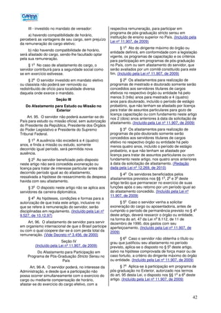 42
III - investido no mandato de vereador:
a) havendo compatibilidade de horário,
perceberá as vantagens de seu cargo, sem prejuízo
da remuneração do cargo eletivo;
b) não havendo compatibilidade de horário,
será afastado do cargo, sendo-lhe facultado optar
pela sua remuneração.
§ 1
o
No caso de afastamento do cargo, o
servidor contribuirá para a seguridade social como
se em exercício estivesse.
§ 2
o
O servidor investido em mandato eletivo
ou classista não poderá ser removido ou
redistribuído de ofício para localidade diversa
daquela onde exerce o mandato.
Seção III
Do Afastamento para Estudo ou Missão no
Exterior
Art. 95. O servidor não poderá ausentar-se do
País para estudo ou missão oficial, sem autorização
do Presidente da República, Presidente dos Órgãos
do Poder Legislativo e Presidente do Supremo
Tribunal Federal.
§ 1
o
A ausência não excederá a 4 (quatro)
anos, e finda a missão ou estudo, somente
decorrido igual período, será permitida nova
ausência.
§ 2
o
Ao servidor beneficiado pelo disposto
neste artigo não será concedida exoneração ou
licença para tratar de interesse particular antes de
decorrido período igual ao do afastamento,
ressalvada a hipótese de ressarcimento da despesa
havida com seu afastamento.
§ 3
o
O disposto neste artigo não se aplica aos
servidores da carreira diplomática.
§ 4
o
As hipóteses, condições e formas para a
autorização de que trata este artigo, inclusive no
que se refere à remuneração do servidor, serão
disciplinadas em regulamento. (Incluído pela Lei nº
9.527, de 10.12.97)
Art. 96. O afastamento de servidor para servir
em organismo internacional de que o Brasil participe
ou com o qual coopere dar-se-á com perda total da
remuneração. (Vide Decreto nº 3.456, de 2000)
Seção IV
(Incluído pela Lei nº 11.907, de 2009)
Do Afastamento para Participação em
Programa de Pós-Graduação Stricto Sensu no
País
Art. 96-A. O servidor poderá, no interesse da
Administração, e desde que a participação não
possa ocorrer simultaneamente com o exercício do
cargo ou mediante compensação de horário,
afastar-se do exercício do cargo efetivo, com a
respectiva remuneração, para participar em
programa de pós-graduação stricto sensu em
instituição de ensino superior no País. (Incluído pela
Lei nº 11.907, de 2009)
§ 1
o
Ato do dirigente máximo do órgão ou
entidade definirá, em conformidade com a legislação
vigente, os programas de capacitação e os critérios
para participação em programas de pós-graduação
no País, com ou sem afastamento do servidor, que
serão avaliados por um comitê constituído para este
fim. (Incluído pela Lei nº 11.907, de 2009)
§ 2
o
Os afastamentos para realização de
programas de mestrado e doutorado somente serão
concedidos aos servidores titulares de cargos
efetivos no respectivo órgão ou entidade há pelo
menos 3 (três) anos para mestrado e 4 (quatro)
anos para doutorado, incluído o período de estágio
probatório, que não tenham se afastado por licença
para tratar de assuntos particulares para gozo de
licença capacitação ou com fundamento neste artigo
nos 2 (dois) anos anteriores à data da solicitação de
afastamento. (Incluído pela Lei nº 11.907, de 2009)
§ 3
o
Os afastamentos para realização de
programas de pós-doutorado somente serão
concedidos aos servidores titulares de cargos
efetivo no respectivo órgão ou entidade há pelo
menos quatro anos, incluído o período de estágio
probatório, e que não tenham se afastado por
licença para tratar de assuntos particulares ou com
fundamento neste artigo, nos quatro anos anteriores
à data da solicitação de afastamento. (Redação
dada pela Lei nº 12.269, de 2010)
§ 4
o
Os servidores beneficiados pelos
afastamentos previstos nos §§ 1
o
, 2
o
e 3
o
deste
artigo terão que permanecer no exercício de suas
funções após o seu retorno por um período igual ao
do afastamento concedido. (Incluído pela Lei nº
11.907, de 2009)
§ 5
o
Caso o servidor venha a solicitar
exoneração do cargo ou aposentadoria, antes de
cumprido o período de permanência previsto no § 4
o
deste artigo, deverá ressarcir o órgão ou entidade,
na forma do art. 47 da Lei n
o
8.112, de 11 de
dezembro de 1990, dos gastos com seu
aperfeiçoamento. (Incluído pela Lei nº 11.907, de
2009)
§ 6
o
Caso o servidor não obtenha o título ou
grau que justificou seu afastamento no período
previsto, aplica-se o disposto no § 5
o
deste artigo,
salvo na hipótese comprovada de força maior ou de
caso fortuito, a critério do dirigente máximo do órgão
ou entidade. (Incluído pela Lei nº 11.907, de 2009)
§ 7
o
Aplica-se à participação em programa de
pós-graduação no Exterior, autorizado nos termos
do art. 95 desta Lei, o disposto nos §§ 1
o
a 6
o
deste
artigo. (Incluído pela Lei nº 11.907, de 2009)
 