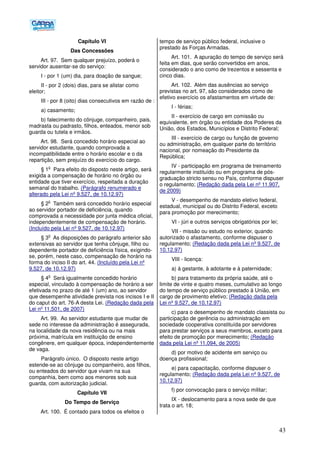 43
Capítulo VI
Das Concessões
Art. 97. Sem qualquer prejuízo, poderá o
servidor ausentar-se do serviço:
I - por 1 (um) dia, para doação de sangue;
II - por 2 (dois) dias, para se alistar como
eleitor;
III - por 8 (oito) dias consecutivos em razão de :
a) casamento;
b) falecimento do cônjuge, companheiro, pais,
madrasta ou padrasto, filhos, enteados, menor sob
guarda ou tutela e irmãos.
Art. 98. Será concedido horário especial ao
servidor estudante, quando comprovada a
incompatibilidade entre o horário escolar e o da
repartição, sem prejuízo do exercício do cargo.
§ 1
o
Para efeito do disposto neste artigo, será
exigida a compensação de horário no órgão ou
entidade que tiver exercício, respeitada a duração
semanal do trabalho. (Parágrafo renumerado e
alterado pela Lei nº 9.527, de 10.12.97)
§ 2
o
Também será concedido horário especial
ao servidor portador de deficiência, quando
comprovada a necessidade por junta médica oficial,
independentemente de compensação de horário.
(Incluído pela Lei nº 9.527, de 10.12.97)
§ 3
o
As disposições do parágrafo anterior são
extensivas ao servidor que tenha cônjuge, filho ou
dependente portador de deficiência física, exigindo-
se, porém, neste caso, compensação de horário na
forma do inciso II do art. 44. (Incluído pela Lei nº
9.527, de 10.12.97)
§ 4
o
Será igualmente concedido horário
especial, vinculado à compensação de horário a ser
efetivada no prazo de até 1 (um) ano, ao servidor
que desempenhe atividade prevista nos incisos I e II
do caput do art. 76-A desta Lei. (Redação dada pela
Lei nº 11.501, de 2007)
Art. 99. Ao servidor estudante que mudar de
sede no interesse da administração é assegurada,
na localidade da nova residência ou na mais
próxima, matrícula em instituição de ensino
congênere, em qualquer época, independentemente
de vaga.
Parágrafo único. O disposto neste artigo
estende-se ao cônjuge ou companheiro, aos filhos,
ou enteados do servidor que vivam na sua
companhia, bem como aos menores sob sua
guarda, com autorização judicial.
Capítulo VII
Do Tempo de Serviço
Art. 100. É contado para todos os efeitos o
tempo de serviço público federal, inclusive o
prestado às Forças Armadas.
Art. 101. A apuração do tempo de serviço será
feita em dias, que serão convertidos em anos,
considerado o ano como de trezentos e sessenta e
cinco dias.
Art. 102. Além das ausências ao serviço
previstas no art. 97, são considerados como de
efetivo exercício os afastamentos em virtude de:
I - férias;
II - exercício de cargo em comissão ou
equivalente, em órgão ou entidade dos Poderes da
União, dos Estados, Municípios e Distrito Federal;
III - exercício de cargo ou função de governo
ou administração, em qualquer parte do território
nacional, por nomeação do Presidente da
República;
IV - participação em programa de treinamento
regularmente instituído ou em programa de pós-
graduação stricto sensu no País, conforme dispuser
o regulamento; (Redação dada pela Lei nº 11.907,
de 2009)
V - desempenho de mandato eletivo federal,
estadual, municipal ou do Distrito Federal, exceto
para promoção por merecimento;
VI - júri e outros serviços obrigatórios por lei;
VII - missão ou estudo no exterior, quando
autorizado o afastamento, conforme dispuser o
regulamento; (Redação dada pela Lei nº 9.527, de
10.12.97)
VIII - licença:
a) à gestante, à adotante e à paternidade;
b) para tratamento da própria saúde, até o
limite de vinte e quatro meses, cumulativo ao longo
do tempo de serviço público prestado à União, em
cargo de provimento efetivo; (Redação dada pela
Lei nº 9.527, de 10.12.97)
c) para o desempenho de mandato classista ou
participação de gerência ou administração em
sociedade cooperativa constituída por servidores
para prestar serviços a seus membros, exceto para
efeito de promoção por merecimento; (Redação
dada pela Lei nº 11.094, de 2005)
d) por motivo de acidente em serviço ou
doença profissional;
e) para capacitação, conforme dispuser o
regulamento; (Redação dada pela Lei nº 9.527, de
10.12.97)
f) por convocação para o serviço militar;
IX - deslocamento para a nova sede de que
trata o art. 18;
 