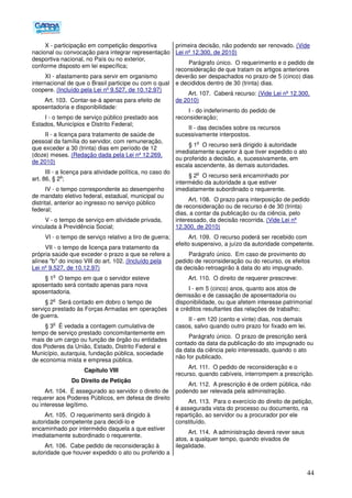 44
X - participação em competição desportiva
nacional ou convocação para integrar representação
desportiva nacional, no País ou no exterior,
conforme disposto em lei específica;
XI - afastamento para servir em organismo
internacional de que o Brasil participe ou com o qual
coopere. (Incluído pela Lei nº 9.527, de 10.12.97)
Art. 103. Contar-se-á apenas para efeito de
aposentadoria e disponibilidade:
I - o tempo de serviço público prestado aos
Estados, Municípios e Distrito Federal;
II - a licença para tratamento de saúde de
pessoal da família do servidor, com remuneração,
que exceder a 30 (trinta) dias em período de 12
(doze) meses. (Redação dada pela Lei nº 12.269,
de 2010)
III - a licença para atividade política, no caso do
art. 86, § 2
o
;
IV - o tempo correspondente ao desempenho
de mandato eletivo federal, estadual, municipal ou
distrital, anterior ao ingresso no serviço público
federal;
V - o tempo de serviço em atividade privada,
vinculada à Previdência Social;
VI - o tempo de serviço relativo a tiro de guerra;
VII - o tempo de licença para tratamento da
própria saúde que exceder o prazo a que se refere a
alínea "b" do inciso VIII do art. 102. (Incluído pela
Lei nº 9.527, de 10.12.97)
§ 1
o
O tempo em que o servidor esteve
aposentado será contado apenas para nova
aposentadoria.
§ 2
o
Será contado em dobro o tempo de
serviço prestado às Forças Armadas em operações
de guerra.
§ 3
o
É vedada a contagem cumulativa de
tempo de serviço prestado concomitantemente em
mais de um cargo ou função de órgão ou entidades
dos Poderes da União, Estado, Distrito Federal e
Município, autarquia, fundação pública, sociedade
de economia mista e empresa pública.
Capítulo VIII
Do Direito de Petição
Art. 104. É assegurado ao servidor o direito de
requerer aos Poderes Públicos, em defesa de direito
ou interesse legítimo.
Art. 105. O requerimento será dirigido à
autoridade competente para decidi-lo e
encaminhado por intermédio daquela a que estiver
imediatamente subordinado o requerente.
Art. 106. Cabe pedido de reconsideração à
autoridade que houver expedido o ato ou proferido a
primeira decisão, não podendo ser renovado. (Vide
Lei nº 12.300, de 2010)
Parágrafo único. O requerimento e o pedido de
reconsideração de que tratam os artigos anteriores
deverão ser despachados no prazo de 5 (cinco) dias
e decididos dentro de 30 (trinta) dias.
Art. 107. Caberá recurso: (Vide Lei nº 12.300,
de 2010)
I - do indeferimento do pedido de
reconsideração;
II - das decisões sobre os recursos
sucessivamente interpostos.
§ 1
o
O recurso será dirigido à autoridade
imediatamente superior à que tiver expedido o ato
ou proferido a decisão, e, sucessivamente, em
escala ascendente, às demais autoridades.
§ 2
o
O recurso será encaminhado por
intermédio da autoridade a que estiver
imediatamente subordinado o requerente.
Art. 108. O prazo para interposição de pedido
de reconsideração ou de recurso é de 30 (trinta)
dias, a contar da publicação ou da ciência, pelo
interessado, da decisão recorrida. (Vide Lei nº
12.300, de 2010)
Art. 109. O recurso poderá ser recebido com
efeito suspensivo, a juízo da autoridade competente.
Parágrafo único. Em caso de provimento do
pedido de reconsideração ou do recurso, os efeitos
da decisão retroagirão à data do ato impugnado.
Art. 110. O direito de requerer prescreve:
I - em 5 (cinco) anos, quanto aos atos de
demissão e de cassação de aposentadoria ou
disponibilidade, ou que afetem interesse patrimonial
e créditos resultantes das relações de trabalho;
II - em 120 (cento e vinte) dias, nos demais
casos, salvo quando outro prazo for fixado em lei.
Parágrafo único. O prazo de prescrição será
contado da data da publicação do ato impugnado ou
da data da ciência pelo interessado, quando o ato
não for publicado.
Art. 111. O pedido de reconsideração e o
recurso, quando cabíveis, interrompem a prescrição.
Art. 112. A prescrição é de ordem pública, não
podendo ser relevada pela administração.
Art. 113. Para o exercício do direito de petição,
é assegurada vista do processo ou documento, na
repartição, ao servidor ou a procurador por ele
constituído.
Art. 114. A administração deverá rever seus
atos, a qualquer tempo, quando eivados de
ilegalidade.
 