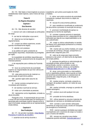45
Art. 115. São fatais e improrrogáveis os prazos
estabelecidos neste Capítulo, salvo motivo de força
maior.
Título IV
Do Regime Disciplinar
Capítulo I
Dos Deveres
Art. 116. São deveres do servidor:
I - exercer com zelo e dedicação as atribuições
do cargo;
II - ser leal às instituições a que servir;
III - observar as normas legais e
regulamentares;
IV - cumprir as ordens superiores, exceto
quando manifestamente ilegais;
V - atender com presteza:
a) ao público em geral, prestando as
informações requeridas, ressalvadas as protegidas
por sigilo;
b) à expedição de certidões requeridas para
defesa de direito ou esclarecimento de situações de
interesse pessoal;
c) às requisições para a defesa da Fazenda
Pública.
VI - levar ao conhecimento da autoridade
superior as irregularidades de que tiver ciência em
razão do cargo;
VII - zelar pela economia do material e a
conservação do patrimônio público;
VIII - guardar sigilo sobre assunto da
repartição;
IX - manter conduta compatível com a
moralidade administrativa;
X - ser assíduo e pontual ao serviço;
XI - tratar com urbanidade as pessoas;
XII - representar contra ilegalidade, omissão ou
abuso de poder.
Parágrafo único. A representação de que trata
o inciso XII será encaminhada pela via hierárquica e
apreciada pela autoridade superior àquela contra a
qual é formulada, assegurando-se ao representando
ampla defesa.
Capítulo II
Das Proibições
Art. 117. Ao servidor é proibido: (Vide Medida
Provisória nº 2.225-45, de 4.9.2001)
I - ausentar-se do serviço durante o
expediente, sem prévia autorização do chefe
imediato;
II - retirar, sem prévia anuência da autoridade
competente, qualquer documento ou objeto da
repartição;
III - recusar fé a documentos públicos;
IV - opor resistência injustificada ao andamento
de documento e processo ou execução de serviço;
V - promover manifestação de apreço ou
desapreço no recinto da repartição;
VI - cometer a pessoa estranha à repartição,
fora dos casos previstos em lei, o desempenho de
atribuição que seja de sua responsabilidade ou de
seu subordinado;
VII - coagir ou aliciar subordinados no sentido
de filiarem-se a associação profissional ou sindical,
ou a partido político;
VIII - manter sob sua chefia imediata, em cargo
ou função de confiança, cônjuge, companheiro ou
parente até o segundo grau civil;
IX - valer-se do cargo para lograr proveito
pessoal ou de outrem, em detrimento da dignidade
da função pública;
X - participar de gerência ou administração de
sociedade privada, personificada ou não
personificada, exercer o comércio, exceto na
qualidade de acionista, cotista ou comanditário;
(Redação dada pela Lei nº 11.784, de 2008
XI - atuar, como procurador ou intermediário,
junto a repartições públicas, salvo quando se tratar
de benefícios previdenciários ou assistenciais de
parentes até o segundo grau, e de cônjuge ou
companheiro;
XII - receber propina, comissão, presente ou
vantagem de qualquer espécie, em razão de suas
atribuições;
XIII - aceitar comissão, emprego ou pensão de
estado estrangeiro;
XIV - praticar usura sob qualquer de suas
formas;
XV - proceder de forma desidiosa;
XVI - utilizar pessoal ou recursos materiais da
repartição em serviços ou atividades particulares;
XVII - cometer a outro servidor atribuições
estranhas ao cargo que ocupa, exceto em situações
de emergência e transitórias;
XVIII - exercer quaisquer atividades que sejam
incompatíveis com o exercício do cargo ou função e
com o horário de trabalho;
XIX - recusar-se a atualizar seus dados
cadastrais quando solicitado. (Incluído pela Lei nº
 