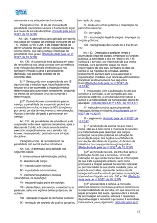 47
atenuantes e os antecedentes funcionais.
Parágrafo único. O ato de imposição da
penalidade mencionará sempre o fundamento legal
e a causa da sanção disciplinar. (Incluído pela Lei nº
9.527, de 10.12.97)
Art. 129. A advertência será aplicada por escrito,
nos casos de violação de proibição constante do art.
117, incisos I a VIII e XIX, e de inobservância de
dever funcional previsto em lei, regulamentação ou
norma interna, que não justifique imposição de
penalidade mais grave. (Redação dada pela Lei nº
9.527, de 10.12.97)
Art. 130. A suspensão será aplicada em caso
de reincidência das faltas punidas com advertência
e de violação das demais proibições que não
tipifiquem infração sujeita a penalidade de
demissão, não podendo exceder de 90
(noventa) dias.
§ 1
o
Será punido com suspensão de até 15
(quinze) dias o servidor que, injustificadamente,
recusar-se a ser submetido a inspeção médica
determinada pela autoridade competente, cessando
os efeitos da penalidade uma vez cumprida a
determinação.
§ 2
o
Quando houver conveniência para o
serviço, a penalidade de suspensão poderá ser
convertida em multa, na base de 50% (cinqüenta
por cento) por dia de vencimento ou remuneração,
ficando o servidor obrigado a permanecer em
serviço.
Art. 131. As penalidades de advertência e de
suspensão terão seus registros cancelados, após o
decurso de 3 (três) e 5 (cinco) anos de efetivo
exercício, respectivamente, se o servidor não
houver, nesse período, praticado nova infração
disciplinar.
Parágrafo único. O cancelamento da
penalidade não surtirá efeitos retroativos.
Art. 132. A demissão será aplicada nos
seguintes casos:
I - crime contra a administração pública;
II - abandono de cargo;
III - inassiduidade habitual;
IV - improbidade administrativa;
V - incontinência pública e conduta
escandalosa, na repartição;
VI - insubordinação grave em serviço;
VII - ofensa física, em serviço, a servidor ou a
particular, salvo em legítima defesa própria ou de
outrem;
VIII - aplicação irregular de dinheiros públicos;
IX - revelação de segredo do qual se apropriou
em razão do cargo;
X - lesão aos cofres públicos e dilapidação do
patrimônio nacional;
XI - corrupção;
XII - acumulação ilegal de cargos, empregos ou
funções públicas;
XIII - transgressão dos incisos IX a XVI do art.
117.
Art. 133. Detectada a qualquer tempo a
acumulação ilegal de cargos, empregos ou funções
públicas, a autoridade a que se refere o art. 143
notificará o servidor, por intermédio de sua chefia
imediata, para apresentar opção no prazo
improrrogável de dez dias, contados da data da
ciência e, na hipótese de omissão, adotará
procedimento sumário para a sua apuração e
regularização imediata, cujo processo administrativo
disciplinar se desenvolverá nas seguintes
fases:(Redação dada pela Lei nº 9.527, de
10.12.97)
I - instauração, com a publicação do ato que
constituir a comissão, a ser composta por dois
servidores estáveis, e simultaneamente indicar a
autoria e a materialidade da transgressão objeto da
apuração; (Incluído pela Lei nº 9.527, de 10.12.97)
II - instrução sumária, que compreende
indiciação, defesa e relatório; (Incluído pela Lei nº
9.527, de 10.12.97)
III - julgamento. (Incluído pela Lei nº 9.527, de
10.12.97)
§ 1
o
A indicação da autoria de que trata o
inciso I dar-se-á pelo nome e matrícula do servidor,
e a materialidade pela descrição dos cargos,
empregos ou funções públicas em situação de
acumulação ilegal, dos órgãos ou entidades de
vinculação, das datas de ingresso, do horário de
trabalho e do correspondente regime jurídico.
(Redação dada pela Lei nº 9.527, de 10.12.97)
§ 2
o
A comissão lavrará, até três dias após a
publicação do ato que a constituiu, termo de
indiciação em que serão transcritas as informações
de que trata o parágrafo anterior, bem como
promoverá a citação pessoal do servidor indiciado,
ou por intermédio de sua chefia imediata, para, no
prazo de cinco dias, apresentar defesa escrita,
assegurando-se-lhe vista do processo na repartição,
observado o disposto nos arts. 163 e 164. (Redação
dada pela Lei nº 9.527, de 10.12.97)
§ 3
o
Apresentada a defesa, a comissão
elaborará relatório conclusivo quanto à inocência ou
à responsabilidade do servidor, em que resumirá as
peças principais dos autos, opinará sobre a licitude
da acumulação em exame, indicará o respectivo
dispositivo legal e remeterá o processo à autoridade
instauradora, para julgamento. (Incluído pela Lei nº
 