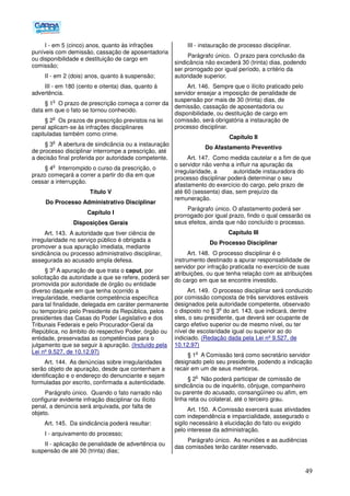 49
I - em 5 (cinco) anos, quanto às infrações
puníveis com demissão, cassação de aposentadoria
ou disponibilidade e destituição de cargo em
comissão;
II - em 2 (dois) anos, quanto à suspensão;
III - em 180 (cento e oitenta) dias, quanto á
advertência.
§ 1
o
O prazo de prescrição começa a correr da
data em que o fato se tornou conhecido.
§ 2
o
Os prazos de prescrição previstos na lei
penal aplicam-se às infrações disciplinares
capituladas também como crime.
§ 3
o
A abertura de sindicância ou a instauração
de processo disciplinar interrompe a prescrição, até
a decisão final proferida por autoridade competente.
§ 4
o
Interrompido o curso da prescrição, o
prazo começará a correr a partir do dia em que
cessar a interrupção.
Título V
Do Processo Administrativo Disciplinar
Capítulo I
Disposições Gerais
Art. 143. A autoridade que tiver ciência de
irregularidade no serviço público é obrigada a
promover a sua apuração imediata, mediante
sindicância ou processo administrativo disciplinar,
assegurada ao acusado ampla defesa.
§ 3
o
A apuração de que trata o caput, por
solicitação da autoridade a que se refere, poderá ser
promovida por autoridade de órgão ou entidade
diverso daquele em que tenha ocorrido a
irregularidade, mediante competência específica
para tal finalidade, delegada em caráter permanente
ou temporário pelo Presidente da República, pelos
presidentes das Casas do Poder Legislativo e dos
Tribunais Federais e pelo Procurador-Geral da
República, no âmbito do respectivo Poder, órgão ou
entidade, preservadas as competências para o
julgamento que se seguir à apuração. (Incluído pela
Lei nº 9.527, de 10.12.97)
Art. 144. As denúncias sobre irregularidades
serão objeto de apuração, desde que contenham a
identificação e o endereço do denunciante e sejam
formuladas por escrito, confirmada a autenticidade.
Parágrafo único. Quando o fato narrado não
configurar evidente infração disciplinar ou ilícito
penal, a denúncia será arquivada, por falta de
objeto.
Art. 145. Da sindicância poderá resultar:
I - arquivamento do processo;
II - aplicação de penalidade de advertência ou
suspensão de até 30 (trinta) dias;
III - instauração de processo disciplinar.
Parágrafo único. O prazo para conclusão da
sindicância não excederá 30 (trinta) dias, podendo
ser prorrogado por igual período, a critério da
autoridade superior.
Art. 146. Sempre que o ilícito praticado pelo
servidor ensejar a imposição de penalidade de
suspensão por mais de 30 (trinta) dias, de
demissão, cassação de aposentadoria ou
disponibilidade, ou destituição de cargo em
comissão, será obrigatória a instauração de
processo disciplinar.
Capítulo II
Do Afastamento Preventivo
Art. 147. Como medida cautelar e a fim de que
o servidor não venha a influir na apuração da
irregularidade, a autoridade instauradora do
processo disciplinar poderá determinar o seu
afastamento do exercício do cargo, pelo prazo de
até 60 (sessenta) dias, sem prejuízo da
remuneração.
Parágrafo único. O afastamento poderá ser
prorrogado por igual prazo, findo o qual cessarão os
seus efeitos, ainda que não concluído o processo.
Capítulo III
Do Processo Disciplinar
Art. 148. O processo disciplinar é o
instrumento destinado a apurar responsabilidade de
servidor por infração praticada no exercício de suas
atribuições, ou que tenha relação com as atribuições
do cargo em que se encontre investido.
Art. 149. O processo disciplinar será conduzido
por comissão composta de três servidores estáveis
designados pela autoridade competente, observado
o disposto no § 3
o
do art. 143, que indicará, dentre
eles, o seu presidente, que deverá ser ocupante de
cargo efetivo superior ou de mesmo nível, ou ter
nível de escolaridade igual ou superior ao do
indiciado. (Redação dada pela Lei nº 9.527, de
10.12.97)
§ 1
o
A Comissão terá como secretário servidor
designado pelo seu presidente, podendo a indicação
recair em um de seus membros.
§ 2
o
Não poderá participar de comissão de
sindicância ou de inquérito, cônjuge, companheiro
ou parente do acusado, consangüíneo ou afim, em
linha reta ou colateral, até o terceiro grau.
Art. 150. A Comissão exercerá suas atividades
com independência e imparcialidade, assegurado o
sigilo necessário à elucidação do fato ou exigido
pelo interesse da administração.
Parágrafo único. As reuniões e as audiências
das comissões terão caráter reservado.
 
