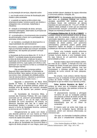 5
ou de prestação de serviços, dispondo sobre:
I - sua função social e formas de fiscalização pelo
Estado e pela sociedade;
II - a sujeição ao regime jurídico próprio das
empresas privadas, inclusive quanto aos direitos e
obrigações civis, comerciais, trabalhistas e
tributários;
III - licitação e contratação de obras, serviços,
compras e alienações, observados os princípios da
administração pública;
IV - a constituição e o funcionamento dos conselhos
de administração e fiscal, com a participação de
acionistas minoritários;
V - os mandatos, a avaliação de desempenho e a
responsabilidade dos administradores”.
No entanto, cuidado! Apenas se submetem à essa
regra as empresas estatais que exerçam atividades
econômicas, não aquelas que prestem serviços
públicos
c) Sociedade de Economia Mista (Art. 5º, III, DL nº
200/67): “a entidade dotada de personalidade
jurídica de direito privado, criada por lei para a
exploração de atividade econômica, sob a forma de
sociedade anônima, cujas ações com direito a voto
pertençam em sua maioria à União ou a entidade da
Administração Indireta”.
São semelhantes à empresa pública.
Segundo Hely Lopes Meirelles, a Sociedade de
Economia Mista “deve realizar, em seu nome, por
sua conta e risco, atividades de utilidade pública,
mas de natureza técnica, industrial ou econômica,
suscetíveis de produzir renda e lucro...".
Seguindo o pensamento de Maria Silvia
Zanella Di Pietro, as Sociedades de Economia
Mista, tais quais as empresas públicas, podem ser
divididas entre a) aquelas que exercem atividade
econômica ou b) aquelas que prestam serviço
público.
As Sociedades de Economia Mista, a
exemplo das Empresas Públicas, têm sua criação
autorizada por lei, possuem personalidade jurídica
de direito privado e, em via de regra, exercem
atividades de cunho econômico. No entanto, se
diferencia daquelas pelo fato de o capital ser
diversificado (público e privado) e por só poder
assumir a forma de Sociedade Anônima, conforme
os termos da Lei nº 6.404/76.
Obrigatoriamente as ações com direito a
voto deverão pertencer em sua maioria ao Poder
Público. Isso não quer dizer que necessariamente a
maioria do capital será público.
Como ocorre com as empresas públicas,
não se aplica às Sociedades de Economia Mista o
regime de direito privado em sua íntegra, posto que
estas também devem obedecer às regras referentes
a concursos públicos, licitações, etc.
IMPORTANTE! As Sociedades de Economia Mista,
bem como as Empresas Públicas que exerçam
atividade econômica não poderão gozar de
privilégios fiscais não extensivos às demais
empresas do setor privado (Art. 173, § 2º, CF/88). O
Objetivo desta proibição é evitar que as empresas
governamentais exerçam concorrência desleal em
relação às empresas privadas comuns.
d) Fundação Pública:(Art. 5º, IV, DL nº 200/67) “a
entidade dotada de personalidade jurídica de direito
privado, sem fins lucrativos, criada em virtude de
autorização legislativa, para o desenvolvimento de
atividades que não exijam execução por órgãos ou
entidades de direito público, com autonomia
administrativa, patrimônio próprio gerido pelos
respectivos órgãos de direção, e funcionamento
custeado por recursos da União e de outras fontes”.
Temos uma fundação quando atribuímos
personalidade jurídica a um patrimônio, que a
vontade humana destina a uma finalidade social.
Ou seja, trata-se de um patrimônio dotado de
personalidade jurídica.
Quando criada a figura da fundação pública,
por meio do DL n 200/67, a intenção era criar uma
entidade de Direito Privado para exercer atividades
que não fossem tipicamente públicas, mas que
envolvessem o interesse público, tais quais as
atividades de cunho cultural, de lazer, pesquisa,
ensino, etc.
No entanto, muito embora referido Decreto
determine que as fundações tenham personalidade
jurídica de Direito Privado, a doutrina tem sido
divergente no que se refere à sua natureza jurídica.
Celso Antônio Bandeira de Mello
1
, é
enfático ao referir que as fundações públicas, a
exemplo das autarquias, são pessoas jurídicas de
direito público, ao referir que:
“É absolutamente incorreta a afirmação
normativa de que as fundações públicas
são pessoas jurídicas de direito privado. Na
verdade são pessoas jurídicas de direito
público, consoante, aliás, universal
entendimento que só no Brasil foi
contendido.”
O mesmo autor vai ainda mais longe, ao
referir serem as fundações figuras idênticas às
autarquias, porém com estrutura diferenciada, ao
mencionar que:
“Em rigor, as chamadas fundações públicas
são pura e simplesmente autarquias, às
1 Celso Antônio Bandeira de Mello. Curso de
Direito Administrativo. 2007. Págs. 183 e 185.
 