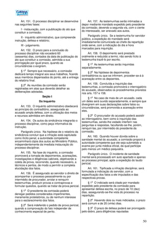 50
Art. 151. O processo disciplinar se desenvolve
nas seguintes fases:
I - instauração, com a publicação do ato que
constituir a comissão;
II - inquérito administrativo, que compreende
instrução, defesa e relatório;
III - julgamento.
Art. 152. O prazo para a conclusão do
processo disciplinar não excederá 60
(sessenta) dias, contados da data de publicação do
ato que constituir a comissão, admitida a sua
prorrogação por igual prazo, quando as
circunstâncias o exigirem.
§ 1
o
Sempre que necessário, a comissão
dedicará tempo integral aos seus trabalhos, ficando
seus membros dispensados do ponto, até a entrega
do relatório final.
§ 2
o
As reuniões da comissão serão
registradas em atas que deverão detalhar as
deliberações adotadas.
Seção I
Do Inquérito
Art. 153. O inquérito administrativo obedecerá
ao princípio do contraditório, assegurada ao
acusado ampla defesa, com a utilização dos meios
e recursos admitidos em direito.
Art. 154. Os autos da sindicância integrarão o
processo disciplinar, como peça informativa da
instrução.
Parágrafo único. Na hipótese de o relatório da
sindicância concluir que a infração está capitulada
como ilícito penal, a autoridade competente
encaminhará cópia dos autos ao Ministério Público,
independentemente da imediata instauração do
processo disciplinar.
Art. 155. Na fase do inquérito, a comissão
promoverá a tomada de depoimentos, acareações,
investigações e diligências cabíveis, objetivando a
coleta de prova, recorrendo, quando necessário, a
técnicos e peritos, de modo a permitir a completa
elucidação dos fatos.
Art. 156. É assegurado ao servidor o direito de
acompanhar o processo pessoalmente ou por
intermédio de procurador, arrolar e reinquirir
testemunhas, produzir provas e contraprovas e
formular quesitos, quando se tratar de prova pericial.
§ 1
o
O presidente da comissão poderá
denegar pedidos considerados impertinentes,
meramente protelatórios, ou de nenhum interesse
para o esclarecimento dos fatos.
§ 2
o
Será indeferido o pedido de prova pericial,
quando a comprovação do fato independer de
conhecimento especial de perito.
Art. 157. As testemunhas serão intimadas a
depor mediante mandado expedido pelo presidente
da comissão, devendo a segunda via, com o ciente
do interessado, ser anexado aos autos.
Parágrafo único. Se a testemunha for servidor
público, a expedição do mandado será
imediatamente comunicada ao chefe da repartição
onde serve, com a indicação do dia e hora
marcados para inquirição.
Art. 158. O depoimento será prestado
oralmente e reduzido a termo, não sendo lícito à
testemunha trazê-lo por escrito.
§ 1
o
As testemunhas serão inquiridas
separadamente.
§ 2
o
Na hipótese de depoimentos
contraditórios ou que se infirmem, proceder-se-á à
acareação entre os depoentes.
Art. 159. Concluída a inquirição das
testemunhas, a comissão promoverá o interrogatório
do acusado, observados os procedimentos previstos
nos arts. 157 e 158.
§ 1
o
No caso de mais de um acusado, cada
um deles será ouvido separadamente, e sempre que
divergirem em suas declarações sobre fatos ou
circunstâncias, será promovida a acareação entre
eles.
§ 2
o
O procurador do acusado poderá assistir
ao interrogatório, bem como à inquirição das
testemunhas, sendo-lhe vedado interferir nas
perguntas e respostas, facultando-se-lhe, porém,
reinquiri-las, por intermédio do presidente da
comissão.
Art. 160. Quando houver dúvida sobre a
sanidade mental do acusado, a comissão proporá à
autoridade competente que ele seja submetido a
exame por junta médica oficial, da qual participe
pelo menos um médico psiquiatra.
Parágrafo único. O incidente de sanidade
mental será processado em auto apartado e apenso
ao processo principal, após a expedição do laudo
pericial.
Art. 161. Tipificada a infração disciplinar, será
formulada a indiciação do servidor, com a
especificação dos fatos a ele imputados e das
respectivas provas.
§ 1
o
O indiciado será citado por mandado
expedido pelo presidente da comissão para
apresentar defesa escrita, no prazo de 10 (dez)
dias, assegurando-se-lhe vista do processo na
repartição.
§ 2
o
Havendo dois ou mais indiciados, o prazo
será comum e de 20 (vinte) dias.
§ 3
o
O prazo de defesa poderá ser prorrogado
pelo dobro, para diligências reputadas
 