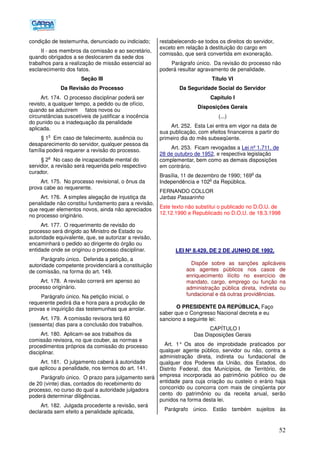 52
condição de testemunha, denunciado ou indiciado;
II - aos membros da comissão e ao secretário,
quando obrigados a se deslocarem da sede dos
trabalhos para a realização de missão essencial ao
esclarecimento dos fatos.
Seção III
Da Revisão do Processo
Art. 174. O processo disciplinar poderá ser
revisto, a qualquer tempo, a pedido ou de ofício,
quando se aduzirem fatos novos ou
circunstâncias suscetíveis de justificar a inocência
do punido ou a inadequação da penalidade
aplicada.
§ 1
o
Em caso de falecimento, ausência ou
desaparecimento do servidor, qualquer pessoa da
família poderá requerer a revisão do processo.
§ 2
o
No caso de incapacidade mental do
servidor, a revisão será requerida pelo respectivo
curador.
Art. 175. No processo revisional, o ônus da
prova cabe ao requerente.
Art. 176. A simples alegação de injustiça da
penalidade não constitui fundamento para a revisão,
que requer elementos novos, ainda não apreciados
no processo originário.
Art. 177. O requerimento de revisão do
processo será dirigido ao Ministro de Estado ou
autoridade equivalente, que, se autorizar a revisão,
encaminhará o pedido ao dirigente do órgão ou
entidade onde se originou o processo disciplinar.
Parágrafo único. Deferida a petição, a
autoridade competente providenciará a constituição
de comissão, na forma do art. 149.
Art. 178. A revisão correrá em apenso ao
processo originário.
Parágrafo único. Na petição inicial, o
requerente pedirá dia e hora para a produção de
provas e inquirição das testemunhas que arrolar.
Art. 179. A comissão revisora terá 60
(sessenta) dias para a conclusão dos trabalhos.
Art. 180. Aplicam-se aos trabalhos da
comissão revisora, no que couber, as normas e
procedimentos próprios da comissão do processo
disciplinar.
Art. 181. O julgamento caberá à autoridade
que aplicou a penalidade, nos termos do art. 141.
Parágrafo único. O prazo para julgamento será
de 20 (vinte) dias, contados do recebimento do
processo, no curso do qual a autoridade julgadora
poderá determinar diligências.
Art. 182. Julgada procedente a revisão, será
declarada sem efeito a penalidade aplicada,
restabelecendo-se todos os direitos do servidor,
exceto em relação à destituição do cargo em
comissão, que será convertida em exoneração.
Parágrafo único. Da revisão do processo não
poderá resultar agravamento de penalidade.
Título VI
Da Seguridade Social do Servidor
Capítulo I
Disposições Gerais
(...)
Art. 252. Esta Lei entra em vigor na data de
sua publicação, com efeitos financeiros a partir do
primeiro dia do mês subseqüente.
Art. 253. Ficam revogadas a Lei nº 1.711, de
28 de outubro de 1952, e respectiva legislação
complementar, bem como as demais disposições
em contrário.
Brasília, 11 de dezembro de 1990; 169
o
da
Independência e 102
o
da República.
FERNANDO COLLOR
Jarbas Passarinho
Este texto não substitui o publicado no D.O.U. de
12.12.1990 e Republicado no D.O.U. de 18.3.1998
LEI Nº 8.429, DE 2 DE JUNHO DE 1992.
Dispõe sobre as sanções aplicáveis
aos agentes públicos nos casos de
enriquecimento ilícito no exercício de
mandato, cargo, emprego ou função na
administração pública direta, indireta ou
fundacional e dá outras providências.
O PRESIDENTE DA REPÚBLICA, Faço
saber que o Congresso Nacional decreta e eu
sanciono a seguinte lei:
CAPÍTULO I
Das Disposições Gerais
Art. 1° Os atos de improbidade praticados por
qualquer agente público, servidor ou não, contra a
administração direta, indireta ou fundacional de
qualquer dos Poderes da União, dos Estados, do
Distrito Federal, dos Municípios, de Território, de
empresa incorporada ao patrimônio público ou de
entidade para cuja criação ou custeio o erário haja
concorrido ou concorra com mais de cinqüenta por
cento do patrimônio ou da receita anual, serão
punidos na forma desta lei.
Parágrafo único. Estão também sujeitos às
 