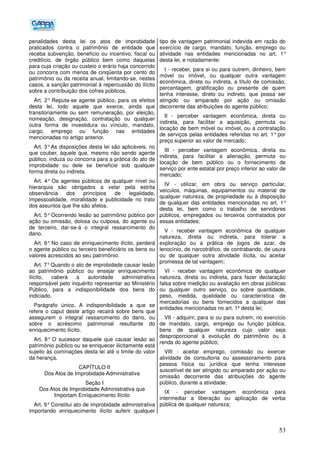 53
penalidades desta lei os atos de improbidade
praticados contra o patrimônio de entidade que
receba subvenção, benefício ou incentivo, fiscal ou
creditício, de órgão público bem como daquelas
para cuja criação ou custeio o erário haja concorrido
ou concorra com menos de cinqüenta por cento do
patrimônio ou da receita anual, limitando-se, nestes
casos, a sanção patrimonial à repercussão do ilícito
sobre a contribuição dos cofres públicos.
Art. 2° Reputa-se agente público, para os efeitos
desta lei, todo aquele que exerce, ainda que
transitoriamente ou sem remuneração, por eleição,
nomeação, designação, contratação ou qualquer
outra forma de investidura ou vínculo, mandato,
cargo, emprego ou função nas entidades
mencionadas no artigo anterior.
Art. 3°As disposições desta lei são aplicáveis, no
que couber, àquele que, mesmo não sendo agente
público, induza ou concorra para a prática do ato de
improbidade ou dele se beneficie sob qualquer
forma direta ou indireta.
Art. 4° Os agentes públicos de qualquer nível ou
hierarquia são obrigados a velar pela estrita
observância dos princípios de legalidade,
impessoalidade, moralidade e publicidade no trato
dos assuntos que lhe são afetos.
Art. 5° Ocorrendo lesão ao patrimônio público por
ação ou omissão, dolosa ou culposa, do agente ou
de terceiro, dar-se-á o integral ressarcimento do
dano.
Art. 6° No caso de enriquecimento ilícito, perderá
o agente público ou terceiro beneficiário os bens ou
valores acrescidos ao seu patrimônio.
Art. 7°Quando o ato de improbidade causar lesão
ao patrimônio público ou ensejar enriquecimento
ilícito, caberá a autoridade administrativa
responsável pelo inquérito representar ao Ministério
Público, para a indisponibilidade dos bens do
indiciado.
Parágrafo único. A indisponibilidade a que se
refere o caput deste artigo recairá sobre bens que
assegurem o integral ressarcimento do dano, ou
sobre o acréscimo patrimonial resultante do
enriquecimento ilícito.
Art. 8° O sucessor daquele que causar lesão ao
patrimônio público ou se enriquecer ilicitamente está
sujeito às cominações desta lei até o limite do valor
da herança.
CAPÍTULO II
Dos Atos de Improbidade Administrativa
Seção I
Dos Atos de Improbidade Administrativa que
Importam Enriquecimento Ilícito
Art. 9°Constitui ato de improbidade administrativa
importando enriquecimento ilícito auferir qualquer
tipo de vantagem patrimonial indevida em razão do
exercício de cargo, mandato, função, emprego ou
atividade nas entidades mencionadas no art. 1°
desta lei, e notadamente:
I - receber, para si ou para outrem, dinheiro, bem
móvel ou imóvel, ou qualquer outra vantagem
econômica, direta ou indireta, a título de comissão,
percentagem, gratificação ou presente de quem
tenha interesse, direto ou indireto, que possa ser
atingido ou amparado por ação ou omissão
decorrente das atribuições do agente público;
II - perceber vantagem econômica, direta ou
indireta, para facilitar a aquisição, permuta ou
locação de bem móvel ou imóvel, ou a contratação
de serviços pelas entidades referidas no art. 1° por
preço superior ao valor de mercado;
III - perceber vantagem econômica, direta ou
indireta, para facilitar a alienação, permuta ou
locação de bem público ou o fornecimento de
serviço por ente estatal por preço inferior ao valor de
mercado;
IV - utilizar, em obra ou serviço particular,
veículos, máquinas, equipamentos ou material de
qualquer natureza, de propriedade ou à disposição
de qualquer das entidades mencionadas no art. 1°
desta lei, bem como o trabalho de servidores
públicos, empregados ou terceiros contratados por
essas entidades;
V - receber vantagem econômica de qualquer
natureza, direta ou indireta, para tolerar a
exploração ou a prática de jogos de azar, de
lenocínio, de narcotráfico, de contrabando, de usura
ou de qualquer outra atividade ilícita, ou aceitar
promessa de tal vantagem;
VI - receber vantagem econômica de qualquer
natureza, direta ou indireta, para fazer declaração
falsa sobre medição ou avaliação em obras públicas
ou qualquer outro serviço, ou sobre quantidade,
peso, medida, qualidade ou característica de
mercadorias ou bens fornecidos a qualquer das
entidades mencionadas no art. 1º desta lei;
VII - adquirir, para si ou para outrem, no exercício
de mandato, cargo, emprego ou função pública,
bens de qualquer natureza cujo valor seja
desproporcional à evolução do patrimônio ou à
renda do agente público;
VIII - aceitar emprego, comissão ou exercer
atividade de consultoria ou assessoramento para
pessoa física ou jurídica que tenha interesse
suscetível de ser atingido ou amparado por ação ou
omissão decorrente das atribuições do agente
público, durante a atividade;
IX - perceber vantagem econômica para
intermediar a liberação ou aplicação de verba
pública de qualquer natureza;
 