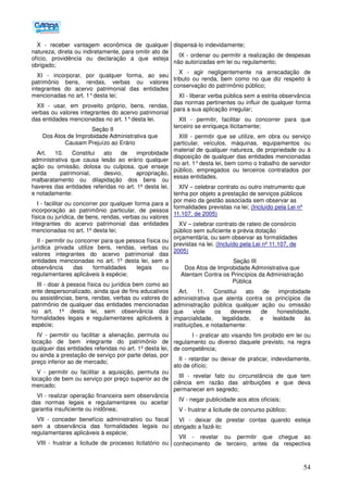 54
X - receber vantagem econômica de qualquer
natureza, direta ou indiretamente, para omitir ato de
ofício, providência ou declaração a que esteja
obrigado;
XI - incorporar, por qualquer forma, ao seu
patrimônio bens, rendas, verbas ou valores
integrantes do acervo patrimonial das entidades
mencionadas no art. 1°desta lei;
XII - usar, em proveito próprio, bens, rendas,
verbas ou valores integrantes do acervo patrimonial
das entidades mencionadas no art. 1°desta lei.
Seção II
Dos Atos de Improbidade Administrativa que
Causam Prejuízo ao Erário
Art. 10. Constitui ato de improbidade
administrativa que causa lesão ao erário qualquer
ação ou omissão, dolosa ou culposa, que enseje
perda patrimonial, desvio, apropriação,
malbaratamento ou dilapidação dos bens ou
haveres das entidades referidas no art. 1º desta lei,
e notadamente:
I - facilitar ou concorrer por qualquer forma para a
incorporação ao patrimônio particular, de pessoa
física ou jurídica, de bens, rendas, verbas ou valores
integrantes do acervo patrimonial das entidades
mencionadas no art. 1º desta lei;
II - permitir ou concorrer para que pessoa física ou
jurídica privada utilize bens, rendas, verbas ou
valores integrantes do acervo patrimonial das
entidades mencionadas no art. 1º desta lei, sem a
observância das formalidades legais ou
regulamentares aplicáveis à espécie;
III - doar à pessoa física ou jurídica bem como ao
ente despersonalizado, ainda que de fins educativos
ou assistências, bens, rendas, verbas ou valores do
patrimônio de qualquer das entidades mencionadas
no art. 1º desta lei, sem observância das
formalidades legais e regulamentares aplicáveis à
espécie;
IV - permitir ou facilitar a alienação, permuta ou
locação de bem integrante do patrimônio de
qualquer das entidades referidas no art. 1º desta lei,
ou ainda a prestação de serviço por parte delas, por
preço inferior ao de mercado;
V - permitir ou facilitar a aquisição, permuta ou
locação de bem ou serviço por preço superior ao de
mercado;
VI - realizar operação financeira sem observância
das normas legais e regulamentares ou aceitar
garantia insuficiente ou inidônea;
VII - conceder benefício administrativo ou fiscal
sem a observância das formalidades legais ou
regulamentares aplicáveis à espécie;
VIII - frustrar a licitude de processo licitatório ou
dispensá-lo indevidamente;
IX - ordenar ou permitir a realização de despesas
não autorizadas em lei ou regulamento;
X - agir negligentemente na arrecadação de
tributo ou renda, bem como no que diz respeito à
conservação do patrimônio público;
XI - liberar verba pública sem a estrita observância
das normas pertinentes ou influir de qualquer forma
para a sua aplicação irregular;
XII - permitir, facilitar ou concorrer para que
terceiro se enriqueça ilicitamente;
XIII - permitir que se utilize, em obra ou serviço
particular, veículos, máquinas, equipamentos ou
material de qualquer natureza, de propriedade ou à
disposição de qualquer das entidades mencionadas
no art. 1°desta lei, bem como o trabalho de servidor
público, empregados ou terceiros contratados por
essas entidades.
XIV – celebrar contrato ou outro instrumento que
tenha por objeto a prestação de serviços públicos
por meio da gestão associada sem observar as
formalidades previstas na lei; (Incluído pela Lei nº
11.107, de 2005)
XV – celebrar contrato de rateio de consórcio
público sem suficiente e prévia dotação
orçamentária, ou sem observar as formalidades
previstas na lei. (Incluído pela Lei nº 11.107, de
2005)
Seção III
Dos Atos de Improbidade Administrativa que
Atentam Contra os Princípios da Administração
Pública
Art. 11. Constitui ato de improbidade
administrativa que atenta contra os princípios da
administração pública qualquer ação ou omissão
que viole os deveres de honestidade,
imparcialidade, legalidade, e lealdade às
instituições, e notadamente:
I - praticar ato visando fim proibido em lei ou
regulamento ou diverso daquele previsto, na regra
de competência;
II - retardar ou deixar de praticar, indevidamente,
ato de ofício;
III - revelar fato ou circunstância de que tem
ciência em razão das atribuições e que deva
permanecer em segredo;
IV - negar publicidade aos atos oficiais;
V - frustrar a licitude de concurso público;
VI - deixar de prestar contas quando esteja
obrigado a fazê-lo;
VII - revelar ou permitir que chegue ao
conhecimento de terceiro, antes da respectiva
 