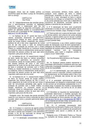 55
divulgação oficial, teor de medida política ou
econômica capaz de afetar o preço de mercadoria,
bem ou serviço.
CAPÍTULO III
Das Penas
Art. 12. Independentemente das sanções penais,
civis e administrativas previstas na legislação
específica, está o responsável pelo ato de
improbidade sujeito às seguintes cominações, que
podem ser aplicadas isolada ou cumulativamente,
de acordo com a gravidade do fato: (Redação dada
pela Lei nº 12.120, de 2009).
I - na hipótese do art. 9°, perda dos bens ou
valores acrescidos ilicitamente ao patrimônio,
ressarcimento integral do dano, quando houver,
perda da função pública, suspensão dos direitos
políticos de oito a dez anos, pagamento de multa
civil de até três vezes o valor do acréscimo
patrimonial e proibição de contratar com o Poder
Público ou receber benefícios ou incentivos fiscais
ou creditícios, direta ou indiretamente, ainda que por
intermédio de pessoa jurídica da qual seja sócio
majoritário, pelo prazo de dez anos;
II - na hipótese do art. 10, ressarcimento integral
do dano, perda dos bens ou valores acrescidos
ilicitamente ao patrimônio, se concorrer esta
circunstância, perda da função pública, suspensão
dos direitos políticos de cinco a oito anos,
pagamento de multa civil de até duas vezes o valor
do dano e proibição de contratar com o Poder
Público ou receber benefícios ou incentivos fiscais
ou creditícios, direta ou indiretamente, ainda que por
intermédio de pessoa jurídica da qual seja sócio
majoritário, pelo prazo de cinco anos;
III - na hipótese do art. 11, ressarcimento integral
do dano, se houver, perda da função pública,
suspensão dos direitos políticos de três a cinco
anos, pagamento de multa civil de até cem vezes o
valor da remuneração percebida pelo agente e
proibição de contratar com o Poder Público ou
receber benefícios ou incentivos fiscais ou
creditícios, direta ou indiretamente, ainda que por
intermédio de pessoa jurídica da qual seja sócio
majoritário, pelo prazo de três anos.
Parágrafo único. Na fixação das penas previstas
nesta lei o juiz levará em conta a extensão do dano
causado, assim como o proveito patrimonial obtido
pelo agente.
CAPÍTULO IV
Da Declaração de Bens
Art. 13. A posse e o exercício de agente público
ficam condicionados à apresentação de declaração
dos bens e valores que compõem o seu patrimônio
privado, a fim de ser arquivada no serviço de
pessoal competente. (Regulamento)
§ 1° A declaração compreenderá imóveis,
móveis, semoventes, dinheiro, títulos, ações, e
qualquer outra espécie de bens e valores
patrimoniais, localizado no País ou no exterior, e,
quando for o caso, abrangerá os bens e valores
patrimoniais do cônjuge ou companheiro, dos filhos
e de outras pessoas que vivam sob a dependência
econômica do declarante, excluídos apenas os
objetos e utensílios de uso doméstico.
§ 2º A declaração de bens será anualmente
atualizada e na data em que o agente público deixar
o exercício do mandato, cargo, emprego ou função.
§ 3º Será punido com a pena de demissão, a bem
do serviço público, sem prejuízo de outras sanções
cabíveis, o agente público que se recusar a prestar
declaração dos bens, dentro do prazo determinado,
ou que a prestar falsa.
§ 4º O declarante, a seu critério, poderá entregar
cópia da declaração anual de bens apresentada à
Delegacia da Receita Federal na conformidade da
legislação do Imposto sobre a Renda e proventos de
qualquer natureza, com as necessárias
atualizações, para suprir a exigência contida no
caput e no § 2°deste artigo .
CAPÍTULO V
Do Procedimento Administrativo e do Processo
Judicial
Art. 14. Qualquer pessoa poderá representar à
autoridade administrativa competente para que seja
instaurada investigação destinada a apurar a prática
de ato de improbidade.
§ 1º A representação, que será escrita ou
reduzida a termo e assinada, conterá a qualificação
do representante, as informações sobre o fato e sua
autoria e a indicação das provas de que tenha
conhecimento.
§ 2º A autoridade administrativa rejeitará a
representação, em despacho fundamentado, se esta
não contiver as formalidades estabelecidas no § 1º
deste artigo. A rejeição não impede a representação
ao Ministério Público, nos termos do art. 22 desta
lei.
§ 3º Atendidos os requisitos da representação, a
autoridade determinará a imediata apuração dos
fatos que, em se tratando de servidores federais,
será processada na forma prevista nos arts. 148 a
182 da Lei nº 8.112, de 11 de dezembro de 1990 e,
em se tratando de servidor militar, de acordo com os
respectivos regulamentos disciplinares.
Art. 15. A comissão processante dará
conhecimento ao Ministério Público e ao Tribunal ou
Conselho de Contas da existência de procedimento
administrativo para apurar a prática de ato de
improbidade.
Parágrafo único. O Ministério Público ou Tribunal
ou Conselho de Contas poderá, a requerimento,
 