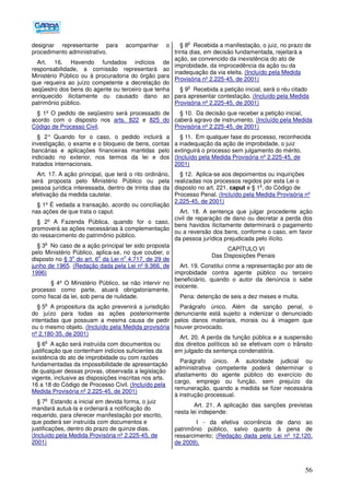 56
designar representante para acompanhar o
procedimento administrativo.
Art. 16. Havendo fundados indícios de
responsabilidade, a comissão representará ao
Ministério Público ou à procuradoria do órgão para
que requeira ao juízo competente a decretação do
seqüestro dos bens do agente ou terceiro que tenha
enriquecido ilicitamente ou causado dano ao
patrimônio público.
§ 1º O pedido de seqüestro será processado de
acordo com o disposto nos arts. 822 e 825 do
Código de Processo Civil.
§ 2° Quando for o caso, o pedido incluirá a
investigação, o exame e o bloqueio de bens, contas
bancárias e aplicações financeiras mantidas pelo
indiciado no exterior, nos termos da lei e dos
tratados internacionais.
Art. 17. A ação principal, que terá o rito ordinário,
será proposta pelo Ministério Público ou pela
pessoa jurídica interessada, dentro de trinta dias da
efetivação da medida cautelar.
§ 1º É vedada a transação, acordo ou conciliação
nas ações de que trata o caput.
§ 2º A Fazenda Pública, quando for o caso,
promoverá as ações necessárias à complementação
do ressarcimento do patrimônio público.
§ 3
o
No caso de a ação principal ter sido proposta
pelo Ministério Público, aplica-se, no que couber, o
disposto no § 3
o
do art. 6
o
da Lei n
o
4.717, de 29 de
junho de 1965. (Redação dada pela Lei nº 9.366, de
1996)
§ 4º O Ministério Público, se não intervir no
processo como parte, atuará obrigatoriamente,
como fiscal da lei, sob pena de nulidade.
§ 5
o
A propositura da ação prevenirá a jurisdição
do juízo para todas as ações posteriormente
intentadas que possuam a mesma causa de pedir
ou o mesmo objeto. (Incluído pela Medida provisória
nº 2.180-35, de 2001)
§ 6
o
A ação será instruída com documentos ou
justificação que contenham indícios suficientes da
existência do ato de improbidade ou com razões
fundamentadas da impossibilidade de apresentação
de qualquer dessas provas, observada a legislação
vigente, inclusive as disposições inscritas nos arts.
16 a 18 do Código de Processo Civil. (Incluído pela
Medida Provisória nº 2.225-45, de 2001)
§ 7
o
Estando a inicial em devida forma, o juiz
mandará autuá-la e ordenará a notificação do
requerido, para oferecer manifestação por escrito,
que poderá ser instruída com documentos e
justificações, dentro do prazo de quinze dias.
(Incluído pela Medida Provisória nº 2.225-45, de
2001)
§ 8
o
Recebida a manifestação, o juiz, no prazo de
trinta dias, em decisão fundamentada, rejeitará a
ação, se convencido da inexistência do ato de
improbidade, da improcedência da ação ou da
inadequação da via eleita. (Incluído pela Medida
Provisória nº 2.225-45, de 2001)
§ 9
o
Recebida a petição inicial, será o réu citado
para apresentar contestação. (Incluído pela Medida
Provisória nº 2.225-45, de 2001)
§ 10. Da decisão que receber a petição inicial,
caberá agravo de instrumento. (Incluído pela Medida
Provisória nº 2.225-45, de 2001)
§ 11. Em qualquer fase do processo, reconhecida
a inadequação da ação de improbidade, o juiz
extinguirá o processo sem julgamento do mérito.
(Incluído pela Medida Provisória nº 2.225-45, de
2001)
§ 12. Aplica-se aos depoimentos ou inquirições
realizadas nos processos regidos por esta Lei o
disposto no art. 221, caput e § 1
o
, do Código de
Processo Penal. (Incluído pela Medida Provisória nº
2.225-45, de 2001)
Art. 18. A sentença que julgar procedente ação
civil de reparação de dano ou decretar a perda dos
bens havidos ilicitamente determinará o pagamento
ou a reversão dos bens, conforme o caso, em favor
da pessoa jurídica prejudicada pelo ilícito.
CAPÍTULO VI
Das Disposições Penais
Art. 19. Constitui crime a representação por ato de
improbidade contra agente público ou terceiro
beneficiário, quando o autor da denúncia o sabe
inocente.
Pena: detenção de seis a dez meses e multa.
Parágrafo único. Além da sanção penal, o
denunciante está sujeito a indenizar o denunciado
pelos danos materiais, morais ou à imagem que
houver provocado.
Art. 20. A perda da função pública e a suspensão
dos direitos políticos só se efetivam com o trânsito
em julgado da sentença condenatória.
Parágrafo único. A autoridade judicial ou
administrativa competente poderá determinar o
afastamento do agente público do exercício do
cargo, emprego ou função, sem prejuízo da
remuneração, quando a medida se fizer necessária
à instrução processual.
Art. 21. A aplicação das sanções previstas
nesta lei independe:
I - da efetiva ocorrência de dano ao
patrimônio público, salvo quanto à pena de
ressarcimento; (Redação dada pela Lei nº 12.120,
de 2009).
 