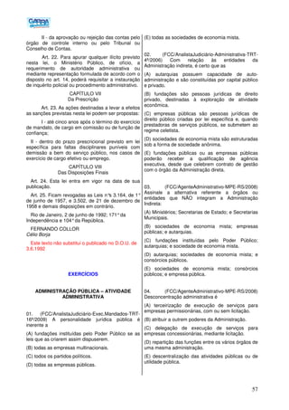 57
II - da aprovação ou rejeição das contas pelo
órgão de controle interno ou pelo Tribunal ou
Conselho de Contas.
Art. 22. Para apurar qualquer ilícito previsto
nesta lei, o Ministério Público, de ofício, a
requerimento de autoridade administrativa ou
mediante representação formulada de acordo com o
disposto no art. 14, poderá requisitar a instauração
de inquérito policial ou procedimento administrativo.
CAPÍTULO VII
Da Prescrição
Art. 23. As ações destinadas a levar a efeitos
as sanções previstas nesta lei podem ser propostas:
I - até cinco anos após o término do exercício
de mandato, de cargo em comissão ou de função de
confiança;
II - dentro do prazo prescricional previsto em lei
específica para faltas disciplinares puníveis com
demissão a bem do serviço público, nos casos de
exercício de cargo efetivo ou emprego.
CAPÍTULO VIII
Das Disposições Finais
Art. 24. Esta lei entra em vigor na data de sua
publicação.
Art. 25. Ficam revogadas as Leis n°s 3.164, de 1°
de junho de 1957, e 3.502, de 21 de dezembro de
1958 e demais disposições em contrário.
Rio de Janeiro, 2 de junho de 1992; 171°da
Independência e 104°da República.
FERNANDO COLLOR
Célio Borja
Este texto não substitui o publicado no D.O.U. de
3.6.1992
EXERCÍCIOS
ADMINISTRAÇÃO PÚBLICA – ATIVIDADE
ADMINISTRATIVA
01. (FCC/AnalistaJudiciário-Exec.Mandados-TRT-
16ª/2009) A personalidade jurídica pública é
inerente a
(A) fundações instituídas pelo Poder Público se as
leis que as criarem assim dispuserem.
(B) todas as empresas multinacionais.
(C) todos os partidos políticos.
(D) todas as empresas públicas.
(E) todas as sociedades de economia mista.
02. (FCC/AnalistaJudiciário-Administrativa-TRT-
4ª/2006) Com relação às entidades da
Administração indireta, é certo que as
(A) autarquias possuem capacidade de auto-
administração e são constituídas por capital público
e privado.
(B) fundações são pessoas jurídicas de direito
privado, destinadas à exploração de atividade
econômica.
(C) empresas públicas são pessoas jurídicas de
direito público criadas por lei específica e, quando
prestadoras de serviços públicos, se submetem ao
regime celetista.
(D))sociedades de economia mista são estruturadas
sob a forma de sociedade anônima.
(E) fundações públicas ou as empresas públicas
poderão receber a qualificação de agência
executiva, desde que celebrem contrato de gestão
com o órgão da Administração direta.
03. (FCC/AgenteAdministrativo-MPE-RS/2008)
Assinale a alternativa referente a órgãos ou
entidades que NÃO integram a Administração
Indireta:
(A) Ministérios; Secretarias de Estado; e Secretarias
Municipais.
(B) sociedades de economia mista; empresas
públicas; e autarquias.
(C) fundações instituídas pelo Poder Público;
autarquias; e sociedade de economia mista.
(D) autarquias; sociedades de economia mista; e
consórcios públicos.
(E) sociedades de economia mista; consórcios
públicos; e empresa pública.
04. (FCC/AgenteAdministrativo-MPE-RS/2008)
Desconcentração administrativa é
(A) terceirização de execução de serviços para
empresas permissionárias, com ou sem licitação.
(B) atribuir a outrem poderes da Administração.
(C) delegação de execução de serviços para
empresas concessionárias, mediante licitação.
(D) repartição das funções entre os vários órgãos de
uma mesma administração.
(E) descentralização das atividades públicas ou de
utilidade pública.
 