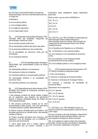 58
05 (FCC/Aud. Fiscal ISS-SP/2007) Exemplo de
desconcentração, tal como entendido pela doutrina,
a criação de:
a) Ministério
b) uma empresa pública
c) uma fundação pública
d) uma agência reguladora
e) uma organização social
05. (FCC/Analista-AuditoriaObrasPúblicas-TCE-
CE/2008) NÃO são entidades integrantes da
administração indireta da União:
(A) os serviços sociais autônomos.
(B) as associações públicas das quais seja parte.
(C) as empresas públicas por ela constituídas.
(D) as sociedades de economia mista por ela
controladas.
(E) as autarquias federais.
07. (FCC/AnalistaRegulação-Advogado-
ARCE/2006) Têm personalidade jurídica de direito
público as
(A))associações públicas e as autarquias.
(B) autarquias e todas as fundações.
(C) empresas públicas e as associações públicas.
(D) associações públicas e as sociedades de
economia mista.
(E) empresas públicas e as autarquias.
08. (FCC/AgenteDefensoria-Administrador-DPE-
SP/2009) Com relação às Autarquias considere as
afirmativas abaixo.
I. São pessoas jurídicas de direito público criadas
por lei específica, que dispõem de patrimônio
próprio e realizam atividades típicas de Estado de
forma descentralizada.
II. São serviços autônomos, criados por lei, sem
personalidade jurídica própria, mas com patrimônio
e receitas próprias e gestão descentralizada.
III. Devem exercer atividade típica de Estado e não
atividade econômica em sentido estrito, não estando
sujeitas à falência.
IV. Podem contratar servidores sem concurso, não
obedecem à lei de licitações (Lei no 8.666/93) e
seus bens são penhoráveis.
V. Como regra geral, têm o mesmo regime da
pessoa política que as criaram. Contudo, a lei
instituidora pode estabelecer regras específicas
para elas.
Está correto o que se afirma APENAS em
(A) I, III, e V.
(B) I, II e IV.
(C) III e V.
(D) I, II e III.
(E) II, IV e V.
09. (FCC/Tec. Jud. TRE-CE/2002) A organização da
Administração Pública federal distingue a
Administração direta da indireta. São exemplos de
integrantes da Administração direta e da indireta,
respectivamente,
(A) a Presidência da República e um Ministério.
(B)) um Ministério e uma empresa pública.
(C) uma autarquia e uma sociedade de economia
mista.
(D) uma autarquia e uma empresa privada
concessionária de serviço público.
(E) uma fundação pública e uma fundação privada.
10. (FCC/AnalistaJudiciário-Administrativa-TRT-
21ª/2003) Considere as seguintes ações:
I. Criar uma Autarquia.
II. Autorizar a instituição de Empresa Pública.
III. Autorizar a instituição de Fundação Pública.
IV. Autorizar a instituição de Sociedade de
Economia Mista.
Necessitam de lei específica
(A) I e II, apenas.
(B) I, II e III, apenas.
(C) I, III e IV, apenas.
(D) II, III e IV, apenas.
(E))I, II, III e IV.
11. (FCC/Anal. Jud. TRE-AM/2003) Quanto ao
regime jurídico da empresa pública, pode-se afirmar,
como regra,
(A) que a empresa não está obrigada à observância
dos princípios da administração pública, salvo no
que respeita à licitação de obras e serviços.
(B)) sua sujeição ao regime próprio das empresas
privadas, inclusive quanto aos direitos e obrigações
civis, comerciais, trabalhistas e tributários.
 