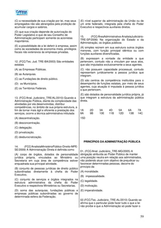 59
(C) a necessidade de sua criação por lei, mas seus
empregados não são abrangidos pela proibição de
acumular cargos e salários.
(D) que sua criação depende de autorização do
Poder Legislativo e que de seu Conselho de
Administração participam somente os acionistas
majoritários.
(E) a possibilidade de a lei deferir à empresa, assim
como às sociedades de economia mista, privilégios
fiscais não extensivos às empresas privadas.
12. (FCC/Tec. Jud. TRE-BA/2003) São entidades
estatais
(A) as Empresas Públicas.
(B) as Autarquias.
(C) as Fundações de direito público.
(D)) os Municípios.
(E) os Territórios Federais.
13. (FCC/Anal. Judiciário_TRE/AL/2010) Quando a
Administração Pública, diante da complexidade das
atividades por ela desenvolvidas, distribui
competências, no âmbito de sua própria estrutura, a
fim de tornar mais ágil e eficiente a prestação dos
serviços, ocorre a técnica administrativa intitulada
(A) descentralização.
(B) desconcentração.
(C) delegação.
(D) privatização.
(E) desburocratização.
14. (FCC/AnalistaMinistérioPúblico-Direito-MPE-
SE/2009) A Administração Direta é definida como
(A) corpo de órgãos, dotados de personalidade
jurídica própria, vinculados ao Ministério ou
Secretaria em cuja área de competência estiver
enquadrada sua principal atividade.
(B) conjunto de pessoas jurídicas de direito público
subordinadas diretamente à chefia do Poder
Executivo.
(C) conjunto de serviços e órgãos integrados na
estrutura administrativa da chefia do Poder
Executivo e respectivos Ministérios ou Secretarias.
(D) soma das autarquias, fundações públicas e
empresas públicas subordinadas ao governo de
determinada esfera da Federação.
(E) nível superior da administração da União ou de
um ente federado, integrada pela chefia do Poder
Executivo e respectivos auxiliares diretos.
15. (FCC/ÁreaAdministrativa-AnalistaJudiciário-
TRE-SP/2006) Na organização do Estado e da
Administração, os órgãos públicos
(A) simples reúnem em sua estrutura outros órgãos
menores, com função principal idêntica ou com
funções auxiliares diversificadas.
(B) expressam a vontade da entidade a que
pertencem, contudo não a vinculam por seus atos,
que são imputados exclusivamente a seus agentes.
(C) não possuem capacidade processual, contudo
representam juridicamente a pessoa jurídica que
integram.
(D))são centros de competência instituídos para o
desempenho de funções estatais, por meio de seus
agentes, cuja atuação é imputada à pessoa jurídica
a que pertencem.
(E) são dotados de personalidade jurídica própria, já
que integram a estrutura da administração pública
direta.
1A 2D 3A 4D 5A 6A 7A
8A 9B 10E 11B 12D 13B 14C
15D
PRINCÍPIOS DA ADMINISTRAÇÃO PÚBLICA
01. (FCC/Anal. Judiciário_TRE-MG/2005) A
obrigação atribuída ao Poder Público de manter
uma posição neutra em relação aos administrados,
não podendo atuar com objetivo de prejudicar ou
favorecer determinadas pessoas, decorre do
princípio da
(A) moralidade.
(B)) impessoalidade.
(C) legalidade.
(D) motivação.
(E) imperatividade.
02.(FCC/Tec. Judiciário_TRE-AL/2010) Quando se
afirma que o particular pode fazer tudo o que a lei
não proíbe e que a Administração só pode fazer o
 