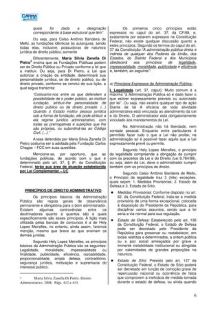 6
quais foi dada a designação
correspondente à base estrutural que têm”
Ou seja, para Celso Antônio Bandeira de
Mello, as fundações idênticas às autarquias, sendo
todas elas, inclusive, possuidoras de natureza
jurídica de direito público, somente
Diferentemente, Maria Silvia Zanella Di
Pietro
2
ensina que as Fundações Públicas podem
ser de Direito Público ou Privado conforme a lei que
a instituir. Ou seja, para Di Pietro, a Lei que
autorizar a criação da entidade, determinará sua
personalidade jurídica, se de direito público, ou de
direito privado, conforme se conclui de sua lição, a
qual segue transcrita:
“Colocamo-nos entre os que defendem a
possibilidade de o poder público, ao instituir
fundação, atribuir-lhe personalidade de
direito público ou de direito privado. (...)
Quando o Estado institui pessoa jurídica
sob a forma de fundação, ele pode atribuir a
ela regime jurídico administrativo, com
todas as prerrogativas e sujeições que lhe
são próprias, ou subordiná-las ao Código
Civil, (...).”
A tese defendida por Maria Silvia Zanella Di
Pietro costuma ser a adotada pela Fundação Carlos
Chagas – FCC em suas questões.
Mencione-se, por oportuno, que as
fundações públicas, de acordo com o que é
determinado pelo art. 37, § 8º, da Constituição
Federal, terão sua área de atuação estabelecida
por Lei Complementar – LC.
PRINCÍPIOS DE DIREITO ADMINISTRATIVO
Os princípios básicos da Administração
Pública são regras gerais de observância
permanente e obrigatória para o bom administrador.
Existem algumas controvérsias entre os
doutrinadores quanto a quantos são e quais
especificamente são esses princípios. A lição mais
utilizada pelas bancas de concursos é a de Hely
Lopes Meirelles, no entanto, ainda assim, faremos
menção, mesmo que breve ao que ensinam os
demais juristas.
Segundo Hely Lopes Meirelles, os princípios
básicos da Administração Pública são os seguintes:
Legalidade, moralidade, impessoalidade ou
finalidade, publicidade, eficiência, razoabilidade,
proporcionalidade, ampla defesa, contraditório,
segurança jurídica, motivação e supremacia do
interesse público.
2 Maria Silvia Zanella Di Pietro. Direito
Administrativo. 2008. Págs. 412 e 413.
Os primeiros cinco princípios estão
expressos no caput do art. 37, da CF/88, e,
exatamente por estarem expressos na Constituição
Federal, não existe qualquer discussão quanto a
estes princípios. Segundo os termos do caput do art.
37 da Constituição:“A administração pública direta e
indireta de qualquer dos Poderes da União, dos
Estados, do Distrito Federal e dos Municípios
obedecerá aos princípios de legalidade,
impessoalidade, moralidade, publicidade e eficiência
e, também, ao seguinte”:
a) Princípios Expressos da Administração Pública:
I. Legalidade (art. 37, caput): Muito comum é a
máxima “à Administração Pública só é dado fazer o
que estiver expressamente previsto ou autorizado
por lei”. Ou seja, não existirá qualquer tipo de ação
Diante de tal A eficácia de toda atividade
administrativa está vinculada ao atendimento da Lei
e do Direito. O administrador está obrigatoriamente
vinculado aos mandamentos da Lei.
Na Administração não há liberdade, nem
vontade pessoal. Enquanto entre particulares é
permitido fazer tudo o que a Lei não proíbe, na
administração só é possível fazer aquilo que a Lei
expressamente prevê ou permite.
Segundo Hely Lopes Meirelles, o princípio
da legalidade compreende a obrigação de cumprir
com os preceitos da Lei e do Direito (Lei 9.784/99),
ou seja, além da Lei, deve o administrador cumprir
também com os princípios de direito.
Segundo Celso Antônio Bandeira de Mello,
o Princípio da legalidade traz 3 (três) exceções,
quais sejam: 1. Medidas Provisórias; 2. Estado de
Defesa e 3. Estado de Sítio.
Medidas Provisórias: Conforme disposto no art.
62, da Constituição Federal, trata-se a medida
provisória de uma forma excepcional, colocada
à disposição do Presidente da República, para
disciplinar certos assuntos, sendo que a lei
seria a via normal para sua regulação.
Estado de Defesa: Estabelecido pelo art. 136
da Constituição Federal, o Estado de Defesa
pode ser decretado pelo Presidente da
República para preservar ou restabelecer, em
locais restritos e determinados, a ordem pública
ou a paz social ameaçados por grave e
iminente instabilidade institucional ou atingidas
por calamidades de grandes proporções na
natureza.
Estado de Sítio: Previsto pelo art. 137 da
Constituição Federal, o Estado de Sítio poderá
ser decretado em função de comoção grave de
repercussão nacional ou ocorrência de fatos
que comprovem a ineficácia de medida tomada
durante o estado de defesa, ou ainda quando
 
