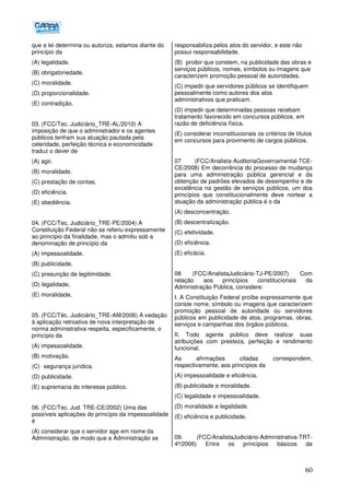 60
que a lei determina ou autoriza, estamos diante do
princípio da
(A) legalidade.
(B) obrigatoriedade.
(C) moralidade.
(D) proporcionalidade.
(E) contradição.
03. (FCC/Tec. Judiciário_TRE-AL/2010) A
imposição de que o administrador e os agentes
públicos tenham sua atuação pautada pela
celeridade, perfeição técnica e economicidade
traduz o dever de
(A) agir.
(B) moralidade.
(C) prestação de contas.
(D) eficiência.
(E) obediência.
04. (FCC/Tec. Judiciário_TRE-PE/2004) A
Constituição Federal não se referiu expressamente
ao princípio da finalidade, mas o admitiu sob a
denominação de princípio da
(A) impessoalidade.
(B) publicidade,
(C) presunção de legitimidade.
(D) legalidade,
(E) moralidade,
05. (FCC/Téc. Judiciário_TRE-AM/2006) A vedação
à aplicação retroativa de nova interpretação de
norma administrativa respeita, especificamente, o
princípio da
(A) impessoalidade.
(B) motivação.
(C)) segurança jurídica.
(D) publicidade.
(E) supremacia do interesse público.
06. (FCC/Tec. Jud. TRE-CE/2002) Uma das
possíveis aplicações do princípio da impessoalidade
é
(A) considerar que o servidor age em nome da
Administração, de modo que a Administração se
responsabiliza pelos atos do servidor, e este não
possui responsabilidade.
(B)) proibir que constem, na publicidade das obras e
serviços públicos, nomes, símbolos ou imagens que
caracterizem promoção pessoal de autoridades.
(C) impedir que servidores públicos se identifiquem
pessoalmente como autores dos atos
administrativos que praticam.
(D) impedir que determinadas pessoas recebam
tratamento favorecido em concursos públicos, em
razão de deficiência física.
(E) considerar inconstitucionais os critérios de títulos
em concursos para provimento de cargos públicos.
07 (FCC/Analista-AuditoriaGovernamental-TCE-
CE/2008) Em decorrência do processo de mudança
para uma administração pública gerencial e da
obtenção de padrões elevados de desempenho e de
excelência na gestão de serviços públicos, um dos
princípios que constitucionalmente deve nortear a
atuação da administração pública é o da
(A) desconcentração.
(B) descentralização.
(C) efetividade.
(D) eficiência.
(E) eficácia.
08 (FCC/AnalistaJudiciário-TJ-PE/2007) Com
relação aos princípios constitucionais da
Administração Pública, considere:
I. A Constituição Federal proíbe expressamente que
conste nome, símbolo ou imagens que caracterizem
promoção pessoal de autoridade ou servidores
públicos em publicidade de atos, programas, obras,
serviços e campanhas dos órgãos públicos.
II. Todo agente público deve realizar suas
atribuições com presteza, perfeição e rendimento
funcional.
As afirmações citadas correspondem,
respectivamente, aos princípios da
(A) impessoalidade e eficiência.
(B) publicidade e moralidade.
(C) legalidade e impessoalidade.
(D) moralidade e legalidade.
(E) eficiência e publicidade.
09. (FCC/AnalistaJudiciário-Administrativa-TRT-
4ª/2006) Entre os princípios básicos da
 