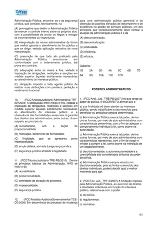 61
Administração Pública, encontra- se o da segurança
jurídica, que consiste, tecnicamente, na
(A) prerrogativa que detém a Administração Pública
de exercer o controle interno sobre os próprios atos,
com a possibilidade de anular os ilegais e revogar
os inconvenientes ou inoportunos.
(B))interpretação da norma administrativa da forma
que melhor garanta o atendimento do fim público a
que se dirige, vedada aplicação retroativa de nova
interpretação.
(C) presunção de que todo ato praticado pela
Administração Pública encontra-se em
conformidade com o ordenamento jurídico, até
prova em contrário.
(D) adequação entre os meios e fins, vedada a
imposição de obrigações, restrições e sanções em
medida superior àquelas estritamente necessárias
ao atendimento do interesse público.
(E) obrigação imposta a todo agente público de
realizar suas atribuições com presteza, perfeição e
rendimento funcional.
10. (FCC/AnalistaJudiciário-Administrativa-TRT-
23ª/2004) A adequação entre meios e fins, vedada a
imposição de obrigações, restrições e sanções em
medida superior àquelas estritamente necessárias
ao atendimento do interesse público; e a
observância das formalidades essenciais à garantia
dos direitos dos administrados, entre outras, dizem
respeito ao princípio da
(A))razoabilidade, sob a feição de
proporcionalidade.
(B) motivação, decorrente da formalidade.
(C) finalidade, que se apresenta como
impessoalidade.
(D) ampla defesa, somada à segurança jurídica.
(E) segurança jurídica atrelada à legalidade.
11. (FCC/TécnicoJudiciário-TRE-RS/2010) Dentre
os princípios básicos da Administração, NÃO se
inclui o da
(A) razoabilidade.
(B) proporcionalidade,
(C) celeridade da duração do processo.
(D) impessoalidade.
(E) segurança jurídica.
12. (FCC/Analista-AuditoriaGovernamental-TCE-
CE/2008) Em decorrência do processo de mudança
para uma administração pública gerencial e da
obtenção de padrões elevados de desempenho e de
excelência na gestão de serviços públicos, um dos
princípios que constitucionalmente deve nortear a
atuação da administração pública é o da
(A) desconcentração.
(B) descentralização.
(C) efetividade.
(D) eficiência.
(E) eficácia.
Gabarito:
1B 2A 3D 4A 5C 6B 7D
8A 9B 10A 11C 12D
PODERES ADMINISTRATIVOS
1. (FCC/Anal. Jud._TRE-PB/2007) No que tange ao
poder de polícia, é INCORRETO afirmar que a
a) sua finalidade só deve atender ao interesse
público, sendo injustificável o seu exercício para
beneficiar ou prejudicar pessoa determinada.
b) Administração Pública exerce tal poder, dentre
outras formas, por meio de atos administrativos com
características preventivas, com o fim de adequar o
comportamento individual à lei, como ocorre na
autorização.
c) Administração Pública exerce tal poder, dentre
outras formas, por meio de atos administrativos com
características repressivas, com o fim de coagir o
infrator a cumprir a lei, como ocorre na interdição de
um estabelecimento.
d) discricionariedade, a auto-executoriedade e a
coercibilidade são considerados atributos do poder
de polícia.
e) Administração Pública sempre atuará com
discricionariedade, pois ao limitar o exercício dos
direitos individuais, poderá decidir qual o melhor
momento para agir.
2. (FCC/Tec. Jud._TRF-2/2007) A limitação imposta
pela Administração Pública, ao exercício de direitos
e atividades individuais em função do interesse
público, relaciona-se com o poder
a) de polícia.
b) regulamentar.
c) normativo.
 