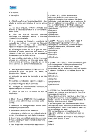 62
d) de império.
e) hierárquico.
3. (FCC/AgentePolícia-PolíciaCivil-MA/2006) Com
relação a polícia administrativa, é correto afirmar
que
(A)) são seus atributos, conforme afirmado pela
doutrina, a auto-executoriedade e a coercibilidade,
dentre outros.
(B) deve ser exercida mediante atividades
normativas que objetivem atender o interesse
individual do administrado.
(C) é a atividade do Executivo consistente na
obrigação de restringir o exercício da liberdade
individual em benefício da coletividade,
independente de limites traçados em lei.
(D) as restrições quanto ao uso e gozo de bens,
atividades e direitos individuais, em benefício do
interesse público, não se aplicam aos estrangeiros
de passagem pelo território nacional.
(E) suas medidas destinadas a limitar interesses
privados em detrimento do interesse social são
exclusivamente preventivas, enquanto que as da
polícia judiciária são estritamente repressivas.
4. (FCC/AgenteFiscalRendas-SEFAZ-SP/2006) É
manifestação típica do poder de polícia da
Administração Pública a
(A) aplicação de pena de demissão a servidor
público.
(B) vigilância exercida sobre o patrimônio público.
(C) prisão em flagrante de um criminoso.
(D)) interdição de estabelecimento comercial por
agentes da vigilância sanitária.
(E) criação de uma taxa decorrente de ação de
fiscalização.
5. (ESAF – Proc. do BACEN/2001) Em relação ao
poder de polícia administrativa, assinale a opção
correta:
a) o âmbito de sua abrangência está limitado à área
de segurança dos cidadãos
b) somente ocorre em caráter preventivo
c) submete-se ao princípio da proporcionalidade, de
forma a evitar abusos por parte da Administração
d) denomina-se coercibilidade a coerção por meios
diretos, para compelir o administrado a observar o
poder de polícia
e) o ato de polícia é sempre um ato discricionário.
6. (ESAF – AGU – 1998) A atividade da
Administração Pública que, limitando ou
disciplinando direitos, interesses ou liberdades
individuais, regula a prática de ato ou abstenção de
fato, em razão do interesse público, nos limites da
lei e com observância do devido processo legal,
constitui mais propriamente o exercício do poder
a) de domínio
b) de polícia
c) disciplinar
d) hierárquico
e) regulamentar
7. (ESAF – Assistente Jurídico/AGU – 1999) A
atividade negativa que sempre impõe uma
abstenção ao administrado, constituindo-se em
obrigação de não fazer, caracteriza o poder
a) discricionário
b) disciplinar
c) normativo
d) de polícia
e) hierárquico
8. (ESAF - TRF – 2000) O poder administrativo, pelo
qual se disciplinam e restringem determinadas
liberdades individuais, exercitadas até por
particulares, que em razão disto podem ficar sujeitos
à cobrança de tributo, na modalidade de taxa, é o
a) disciplinar
b) hierárquico
c) de polícia
d) regulamentar
e)discricionário
9. (CESPE/Proc. Geral/PGE/PB/2008) No que diz
respeito aos meios de atuação do poder de polícia,
julgue os próximos itens.
I Segundo entendimento majoritário na doutrina e na
jurisprudência, admite-se a delegação do poder de
polícia a pessoa da iniciativa privada prestadora de
serviços de titularidade do estado.
II A autorização é o ato administrativo vinculado e
definitivo pelo qual a administração reconhece que o
particular detentor de um direito subjetivo preenche
as condições de seu gozo.
III A licença não pode ser negada quando o
requerente satisfaça os requisitos legais para sua
obtenção.
IV O alvará pode ser de licença ou de autorização.
Estão certos apenas os itens
a) I e II.
b) I e III.
 