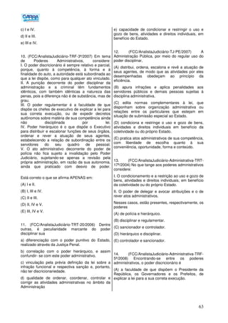 63
c) I e IV.
d) II e III.
e) III e IV.
10. (FCC/AnalistaJudiciário-TRF-3ª/2007) Em tema
de Poderes Administrativos, considere:
I. O poder discricionário é sempre relativo e parcial,
porque, quanto à competência, à forma e à
finalidade do auto, a autoridade está subordinada ao
que a lei dispõe, como para qualquer ato vinculado.
II. A punição decorrente do poder disciplinar da
administração e a criminal têm fundamentos
idênticos, com também idênticas a natureza das
penas, pois a diferença não é de substância, mas de
grau.
III. O poder regulamentar é a faculdade de que
dispõe os chefes de executivo de explicar a lei para
sua correta execução, ou de expedir decretos
autônomos sobre matéria de sua competência ainda
não disciplinada por lei.
IV. Poder hierárquico é o que dispõe o Executivo
para distribuir e escalonar funções de seus órgãos,
ordenar e rever a atuação de seus agentes,
estabelecendo a relação de subordinação entre os
servidores do seu quadro de pessoal.
V. O ato administrativo decorrente do poder de
polícia não fica sujeito a invalidação pelo Poder
Judiciário, sujeitando-se apenas a revisão pela
própria administração, em razão da sua autonomia,
ainda que praticado com desvio de poder.
Está correto o que se afirma APENAS em:
(A) I e II.
(B) I, III e IV.
(C) II e III.
(D) II, IV e V.
(E) III, IV e V.
11. (FCC/AnalistaJudiciário-TRT-20/2006) Dentre
outras, é peculiaridade marcante do poder
disciplinar sua
a) diferenciação com o poder punitivo do Estado,
realizado através da Justiça Penal.
b) correlação com o poder hierárquico, e assim
confundir- se com este poder administrativo.
c) vinculação pela prévia definição da lei sobre a
infração funcional e respectiva sanção e, portanto,
não ter discricionariedade.
d) qualidade de ordenar, coordenar, controlar e
corrigir as atividades administrativas no âmbito da
Administração
e) capacidade de condicionar e restringir o uso e
gozo de bens, atividades e direitos individuais, em
benefício do Estado.
12. (FCC/AnalistaJudiciário-TJ-PE/2007) A
Administração Pública, por meio do regular uso do
poder disciplinar,
(A) distribui, ordena, escalona e revê a atuação de
seus agentes, de modo que as atividades por eles
desempenhadas obedeçam ao princípio da
eficiência.
(B) apura infrações e aplica penalidades aos
servidores públicos e demais pessoas sujeitas à
disciplina administrativa.
(C) edita normas complementares à lei, que
disponham sobre organização administrativa ou
relações entre os particulares que estejam em
situação de submissão especial ao Estado.
(D) condiciona e restringe o uso e gozo de bens,
atividades e direitos individuais em benefício da
coletividade ou do próprio Estado.
(E) pratica atos administrativos de sua competência,
com liberdade de escolha quanto à sua
conveniência, oportunidade, forma e conteúdo.
13. (FCC/AnalistaJudiciário-Administrativa-TRT-
17ª/2004) No que tange aos poderes administrativos
considere:
I. O condicionamento e a restrição ao uso e gozo de
bens, atividades e direitos individuais, em benefício
da coletividade ou do próprio Estado.
II. O poder de delegar e avocar atribuições e o de
rever atos administrativos.
Nesses casos, estão presentes, respectivamente, os
poderes
(A))de polícia e hierárquico.
(B) disciplinar e regulamentar.
(C) sancionador e controlador.
(D) hierárquico e disciplinar.
(E) controlador e sancionador.
14. (FCC/AnalistaJudiciário-Administrativa-TRF-
5ª/2008) Encontrando-se entre os poderes
administrativos, o poder discricionário é
(A) a faculdade de que dispõem o Presidente da
República, os Governadores e os Prefeitos, de
explicar a lei para a sua correta execução.
 