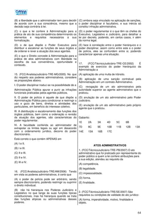 64
(B) a liberdade que o administrador tem para decidir
de acordo com a sua consciência, mesmo que a
decisão seja contrária à lei.
(C) o que a lei confere à Administração para a
prática de ato de sua competência determinando os
elementos e requisitos necessários à sua
formalização.
(D) o de que dispõe o Poder Executivo para
distribuir e escalonar as funções de seus órgãos e
de ordenar e rever a atuação dos seus agentes.
(E) o que o Direito concede à Administração para a
prática de atos administrativos com liberdade na
escolha da sua conveniência, oportunidade e
conteúdo.
15. (FCC/AnalistaJudiciário-TRE-MG/2005) No que
diz respeito aos poderes administrativos, considere
as proposições abaixo.
I. O poder disciplinar traduz-se na possibilidade de a
Administração Pública apurar e punir as infrações
funcionais praticadas pelos agentes públicos.
II. O poder de polícia é aquele de que dispõe a
Administração Pública para condicionar e restringir o
uso e gozo de bens, direitos e atividades dos
particulares, em benefício do interesse coletivo.
III. A distribuição e escalonamento das funções dos
órgãos públicos, bem como a ordenação e revisão
da atuação dos agentes, são características do
poder regulamentar.
IV. A faculdade conferida ao administrador de
extrapolar os limites legais ou agir em desacordo
com o ordenamento jurídico, decorre do poder
discricionário.
Está correto o que contém APENAS em
(A))I e II.
(B) I e III.
(C) II e III.
(D) II e IV.
(E) III e IV.
16. (FCC/AnalistaJudiciário-TRE/AM/2006) Tendo
em vista os poderes administrativos, é certo que
(A) o poder de polícia pode ser arbitrário, sendo
sempre discricionário, podendo restringir ou suprimir
o direito individual.
(B)) não há hierarquia nos Poderes Judiciário e
Legislativo no que tange às suas funções típicas
constitucionais, mas há hierarquia quando se trata
das funções atípicas ou administrativas desses
poderes.
(C) embora seja vinculado na aplicação de sanções,
o poder disciplinar é facultativo, e sua inércia só
constitui infração administrativa.
(D) o poder regulamentar é o que têm os chefes do
Executivo, Legislativo e Judiciário, para detalhar a
lei por decreto, podendo, em certos casos, ir além
da norma legal.
(E) face à correlação entre o poder hierárquico e o
poder disciplinar, assim como entre este e o poder
de polícia, eles se confundem entre si, podendo
caracterizar apenas uma situação.
17. (FCC/TécnicoJudiciário-TRE-CE/2002) É
exemplo de exercício do poder hierárquico da
Administração a
(A) aplicação de uma multa de trânsito.
(B) aplicação de uma sanção contratual pela
Administração em um contrato Administrativo.
(C)) revogação de um ato administrativo pela
autoridade superior ao agente administrativo que o
praticou.
(D) anulação de um ato administrativo pelo Poder
Judiciário.
(E) anulação de um ato administrativo pelo próprio
agente que o praticou.
Gabarito:
1E 2A 3A 4D 5C 6B
7D 8C 9E 10B 11B 12B 13A
14E 15A 16B 17C
ATOS ADMINISTRATIVOS
1. (FCC/TécnicoJudiciário-TRE-PB/2007) O ato
administrativo que foi praticado por representante do
poder público a quem a lei confere atribuições para
a sua edição, atendeu ao requisito da
(A) competência.
(B) legalidade.
(C) impessoalidade.
(D) forma.
(E) finalidade.
2. (FCC/TécnicoJudiciário-TRE/SE/2007) São
requisitos ou condições de validade do ato jurídico:
(A) forma, imperatividade, motivo, finalidade e
objeto.
 