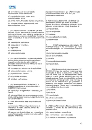 65
(B) competência, auto-executoriedade,
imperatividade, objeto e finalidade.
(C) competência, motivo, objeto, auto-
executoriedade e forma.
(D) forma, motivo, finalidade, objeto e competência.
(E) finalidade, motivo, imperatividade, auto-
executoriedade e forma.
3. (FCC/TécnicoJudiciário-TRE-PB/2007) A idéia
segundo a qual a Administração Pública pode atuar
sozinha, conforme o caso, mediante coação, sem a
necessidade do consentimento do Poder Judiciário,
refere-se ao atributo do ato administrativo conhecido
como
(A) presunção de legitimidade.
(B) presunção de veracidade.
(C) legalidade.
(D) imperatividade.
(E) auto-executoriedade.
4. (FCC/TécnicoJudiciário-TRE-AM/2006) Dentre
outros, são considerados requisitos e atributos,
respectivamente, dos atos administrativos
praticados pela Administração Pública, no uso de
seus poderes estatais, a
(A)) competência e a presunção de legitimidade.
(B) auto-executoriedade e a forma.
(C) imperatividade e o motivo.
(D) exigibilidade e o objeto.
(E) tipicidade e a finalidade.
5. (FCC/AnalistaJudiciário-TRE-PB/2007) A
respeito dos atributos do ato administrativo, é
INCORRETO afirmar que
(A) a presunção de legitimidade é relativa ou júris
tantum.
(B) a imperatividade ocorre naqueles atos em que
impõem obrigações a terceiros, independentemente
de sua concordância.
(C) o ato administrativo pode ser praticado pela
própria
Administração Pública, independentemente da
intervenção do Poder Judiciário, em face da
autoexecutoriedade.
(D) a presunção de legitimidade tem o conceito de
que os fatos alegados pela Administração supõem-
se como verdadeiros.
(E) decorrem dos interesses que a Administração
Pública representa quando atua, isto é, os
interesses da coletividade.
6. (FCC/AnalistaJudiciário-TRE-MG/2005) O ato
administrativo, mesmo que eivado de vícios ou
defeitos, é tido como verdadeiro e conforme o direito
até prova em contrário, em virtude do atributo da
(A) imperatividade.
(B) auto-exigibilidade.
(C) finalidade.
(D))presunção de legitimidade.
(E) coercibilidade.
7. (FCC/AnalistaJudiciário-Administrativa-TJ-
PI/2009) O atributo do Ato Administrativo que impõe
a coercibilidade para seu cumprimento ou execução
é a
(A) discricionariedade vinculada.
(B) auto-executoriedade.
(C) eficácia.
(D) presunção de veracidade.
(E) imperatividade.
8. (FCC/AnalistaJudiciário-Administrativa-TRT-
22ª/2004) O órgão da prefeitura responsável pela
fiscalização de bares e restaurantes verificou, em
visita de rotina, que um estabelecimento estava
servindo a seus clientes alimentos com data de
validade expirada. Tendo em vista tal fato, confiscou
imediatamente referidos produtos e os incinerou. O
atributo do ato administrativo que possibilitou a
apreensão dos gêneros alimentícios em questão
pela Administração Pública, sem a necessidade de
intervenção judicial, denomina-se
(A) legalidade.
(B) eficiência.
(C) imperatividade.
(D))auto-executoriedade.
(E) presunção de veracidade.
9. (FCC/ÁreaAdministrativa-TécnicoJudiciário-TRE-
RN/2005) O mérito do ato administrativo está
relacionado com
(A))a oportunidade e a conveniência.
(B) a coercibilidade e a executoriedade.
(C) o controle da autonomia e a publicidade.
 