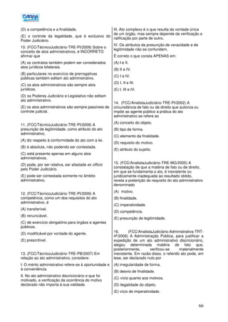 66
(D) a competência e a finalidade.
(E) o controle da legalidade, que é exclusivo do
Poder Judiciário.
10. (FCC/TécnicoJudiciário-TRE-PI/2009) Sobre o
conceito de atos administrativos, é INCORRETO
afirmar que
(A) os contratos também podem ser considerados
atos jurídicos bilaterais.
(B) particulares no exercício de prerrogativas
públicas também editam ato administrativo.
(C) os atos administrativos são sempre atos
jurídicos.
(D) os Poderes Judiciário e Legislativo não editam
ato administrativo.
(E) os atos administrativos são sempre passíveis de
controle judicial.
11. (FCC/TécnicoJudiciário-TRE-PI/2009) A
presunção de legitimidade, como atributo do ato
administrativo,
(A) diz respeito à conformidade do ato com a lei.
(B) é absoluta, não podendo ser contestada.
(C) está presente apenas em alguns atos
administrativos.
(D) pode, por ser relativa, ser afastada ex officio
pelo Poder Judiciário.
(E) pode ser contestada somente no âmbito
administrativo.
12. (FCC/TécnicoJudiciário-TRE-PI/2009) A
competência, como um dos requisitos do ato
administrativo, é
(A) transferível.
(B) renunciável.
(C) de exercício obrigatório para órgãos e agentes
públicos.
(D) modificável por vontade do agente.
(E) prescritível.
13. (FCC/TécnicoJudiciário-TRE-PB/2007) Em
relação ao ato administrativo, considere:
I. O mérito administrativo refere-se à oportunidade e
à conveniência.
II. No ato administrativo discricionário e que foi
motivado, a verificação da ocorrência do motivo
declarado não importa à sua validade.
III. Ato complexo é o que resulta da vontade única
de um órgão, mas sempre depende da verificação e
ratificação por parte de outro.
IV. Os atributos da presunção de veracidade e de
legitimidade não se confundem.
É correto o que consta APENAS em:
(A) I e II.
(B) II e IV.
(C) I e IV.
(D) I, II e III.
(E) I, III e IV.
14. (FCC/AnalistaJudiciário-TRE-PI/2002) A
circunstância de fato ou de direito que autoriza ou
impõe ao agente público a prática do ato
administrativo se refere ao
(A) conceito do objeto.
(B) tipo da forma.
(C) elemento da finalidade.
(D) requisito do motivo.
(E) atributo do sujeito.
15. (FCC/AnalistaJudiciário-TRE-MG/2005) A
constatação de que a matéria de fato ou de direito,
em que se fundamenta o ato, é inexistente ou
juridicamente inadequada ao resultado obtido,
revela a preterição do requisito do ato administrativo
denominado
(A)) motivo.
(B) finalidade.
(C) imperatividade.
(D) competência.
(E) presunção de legitimidade.
16. (FCC/AnalistaJudiciário-Administrativa-TRT-
4ª/2006) A Administração Pública, para justificar a
expedição de um ato administrativo discricionário,
alegou determinada matéria de fato que,
posteriormente, verificou-se materialmente
inexistente. Em razão disso, o referido ato pode, em
tese, ser declarado nulo por
(A) irregularidade de forma.
(B) desvio de finalidade.
(C))vício quanto aos motivos.
(D) ilegalidade do objeto.
(E) vício de imperatividade.
 