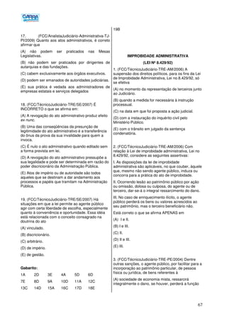 67
17. (FCC/AnalistaJudiciário-Administrativa-TJ-
PI/2009) Quanto aos atos administrativos, é correto
afirmar que
(A) não podem ser praticados nas Mesas
Legislativas.
(B) não podem ser praticados por dirigentes de
autarquias e das fundações.
(C) cabem exclusivamente aos órgãos executivos.
(D) podem ser emanados de autoridades judiciárias.
(E) sua prática é vedada aos administradores de
empresas estatais e serviços delegados
18. (FCC/TécnicoJudiciário-TRE/SE/2007) É
INCORRETO o que se afirma em:
(A) A revogação do ato administrativo produz efeito
ex nunc.
(B) Uma das conseqüências da presunção de
legitimidade do ato administrativo é a transferência
do ônus da prova da sua invalidade para quem a
invoca.
(C) É nulo o ato administrativo quando editado sem
a forma prevista em lei.
(D) A revogação do ato administrativo pressupõe a
sua legalidade e pode ser determinada em razão do
poder discricionário da Administração Pública.
(E) Atos de império ou de autoridade são todos
aqueles que se destinam a dar andamento aos
processos e papéis que tramitam na Administração
Pública.
19. (FCC/TécnicoJudiciário-TRE/SE/2007) Há
situações em que a lei permite ao agente público
agir com certa liberdade de escolha, especialmente
quanto à conveniência e oportunidade. Essa idéia
está relacionada com o conceito consagrado na
doutrina do ato
(A) vinculado.
(B) discricionário.
(C) arbitrário.
(D) de império.
(E) de gestão.
Gabarito:
1A 2D 3E 4A 5D 6D
7E 8D 9A 10D 11A 12C
13C 14D 15A 16C 17D 18E
19B
IMPROBIDADE ADMINISTRATIVA
(LEI Nº 8.429/92)
1. (FCC/TécnicoJudiciário-TRE-AM/2006) A
suspensão dos direitos políticos, para os fins da Lei
de Improbidade Administrativa, Lei no 8.429/92, só
se efetiva
(A) no momento da representação de terceiros junto
ao Judiciário.
(B) quando a medida for necessária à instrução
processual.
(C) na data em que foi proposta a ação judicial.
(D) com a instauração do inquérito civil pelo
Ministério Público.
(E))com o trânsito em julgado da sentença
condenatória.
2. (FCC/TécnicoJudiciário-TRE-AM/2006) Com
relação à Lei de improbidade administrativa, Lei no
8.429/92, considere as seguintes assertivas:
I. As disposições da lei de improbidade
administrativa são aplicáveis, no que couber, àquele
que, mesmo não sendo agente público, induza ou
concorra para a prática do ato de improbidade.
II. Ocorrendo lesão ao patrimônio público por ação
ou omissão, dolosa ou culposa, do agente ou de
terceiro, dar-se-á o integral ressarcimento do dano.
III. No caso de enriquecimento ilícito, o agente
público perderá os bens ou valores acrescidos ao
seu patrimônio, mas o terceiro beneficiário não.
Está correto o que se afirma APENAS em
(A)) I e II.
(B) I e III.
(C) II.
(D) II e III.
(E) III.
3. (FCC/TécnicoJudiciário-TRE-PE/2004) Dentre
outras sanções, o agente público, por facilitar para a
incorporação ao patrimônio particular, de pessoa
física ou jurídica, de bens referentes à
(A) sociedade de economia mista, ressarcirá
integralmente o dano, se houver, perderá a função
 