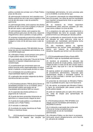 68
pública e proibido de contratar com o Poder Público
prazo de três anos
(B) administração fundacional, terá cassados seus
direitos políticos de oito a dez anos e pagará a multa
civil de até três vezes o valor do acréscimo
patrimonial.
(C) administração direta, será suspenso dos direitos
políticos de três a cinco anos e pagará a multa civil
de até cem vezes o valor percebido.
(D) administração indireta, será suspenso dos
direitos políticos pelo prazo de três anos, ressarcirá
integralmente o dano e perderá a função pública.
(E) empresa incorporada ao patrimônio público, será
suspenso dos direitos políticos de cinco a oito anos
e pagará a multa civil de até duas vezes o valor do
dano.
4. (FCC/AnalistaJudiciário-TRE-MG/2005) No que
tange aos atos de improbidade administrativa, a Lei
no 8.429/92 dispõe que
(A) o Ministério Público atuará sempre como parte e
o órgão público lesado, como fiscal da lei.
(B) a aprovação das contas pelo Tribunal de Contas
respectivo é requisito indispensável para sua
caracterização.
(C) os particulares que concorrerem para sua
prática somente serão responsabilizados na esfera
penal e mediante a comprovação de dolo ou culpa.
(D) a constatação de sua prática gera a
responsabilidade objetiva do agente.
(E))a aplicação das sanções independe da efetiva
ocorrência de dano ao erário.
5. (FCC/AnalistaJudiciário-TRE/AL/2010) Dentre as
penalidades previstas na Lei no 8.429/92, para o
administrador público que pratica ato de
improbidade administrativa NÃO se incluem:
(A) A suspensão dos direitos políticos e o
pagamento de multa civil.
(B) A perda dos bens acrescidos ilicitamente ao
patrimônio e o ressarcimento integral do dano.
(C) A perda da função pública e a proibição de
contratar com o Poder Público.
(D) A reclusão e a detenção.
(E) A proibição de receber benefícios do Poder
Público e incentivos fiscais.
6. (FCC/AnalistaControleExterno-Contabilidade-
TCE-GO/2009) A respeito das sanções por
improbidade administrativa, tal como previstas pela
Lei no 8.429/92, é correto afirmar que
(A) é possível a decretação de indisponibilidade dos
bens do acusado, nos casos de atos de improbidade
que importem enriquecimento ilícito ou que lesem o
patrimônio público.
(B) os herdeiros do infrator respondem
ilimitadamente pelos prejuízos causados por este,
caso venha a falecer no curso do feito.
(C) a propositura da ação gera automaticamente a
indisponibilidade dos bens do acusado, cabendo
posteriormente sua ratificação por decisão judicial.
(D) a condenação ao ressarcimento do dano deverá
ser efetuada em ação autônoma, ainda que a
condenação por improbidade administrativa tenha
eficácia de coisa julgada na esfera cível.
(E) são imputáveis apenas os agentes
administrativos que tenham direta participação no
evento, sem prejuízo da responsabilização
disciplinar daqueles que tenham com ele concorrido.
7. (FCC/AnalistaMinistérioPúblico-Direito-MPE-
SE/2009) A ação de improbidade administrativa
(A) resultará, se procedente, na aplicação das
sanções de perda da função pública, ressarcimento
integral do dano e multa civil de até 2 (duas) vezes o
valor do dano, seja qual for o ato de improbidade
cometido.
(B) apenas poderá ser proposta após a conclusão
de procedimento administrativo, instaurado após
representação dirigida à autoridade superior do
órgão ao qual vinculado o servidor que cometeu o
ato de improbidade.
(C) prescinde da intervenção do Ministério Público,
seja na qualidade de parte, seja na de fiscal da lei.
(D) não admite, se proposta pelo Ministério Público,
a figura da encampação pela pessoa jurídica de
direito público lesada.
(E) pode ser rejeitada pelo juiz após oitiva prévia do
réu, antes da citação para apresentação de
contestação.
8. (FCC/AnalistaJudiciário-TRE-SP/2006) Com
relação à lei de improbidade administrativa, é
INCORRETO afirmar:
(A) é irrelevante a aprovação das contas pelo
Tribunal de Contas competente para a
caracterização do ato de improbidade
administrativa.
(B) o Ministério Público, se não intervir no processo
como parte, atuará, obrigatoriamente, como fiscal da
lei, sob pena de nulidade.
 