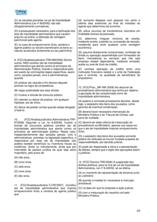 69
(C) as sanções previstas na Lei de Improbidade
Administrativa (Lei nº 8429/92) não são
obrigatoriamente cumulativas.
(D) é pressuposto necessário, para a tipificação dos
atos de improbidade administrativa que causem
prejuízo ao erário, a obtenção de vantagem
patrimonial pelo agente.
(E) no caso de enriquecimento ilícito, perderá o
agente público ou terceiro beneficiário os bens ou
valores acrescidos ilicitamente ao seu patrimônio.
9. (FCC/AnalistaJudiciário-TRE/AM/2006) Dentre
outros, NÃO constitui ato de improbidade
administrativa que atenta contra os princípios da
Administração Pública, ficando o responsável pelo
ato sujeito às cominações legais específicas, assim
como, sanções penais, civis a administrativas,
quando
(A) praticar ato visando a fim diverso daquele
previsto na regra de competência.
(B) negar publicidade aos atos oficiais.
(C) frustrar a licitude de concurso público.
(D))retardar ou deixar de praticar, em qualquer
hipótese, ato de ofício.
(E) deixar de prestar contas quando esteja obrigado
a fazê-lo.
10. (FCC/AnalistaJudiciário-Administrativa-TRF-
5ª/2008) Segundo a Lei no 8.429/92, frustrar a
licitude de concursos públicos constitui ato de
improbidade administrativa que atenta contra os
princípios da administração pública. Nesse caso,
independentemente das sanções penais, civis e
administrativas, previstas na legislação específica, o
responsável por esse ato de improbidade não
poderá receber benefícios ou incentivos fiscais ou
creditícios, direta ou indiretamente, ainda que por
intermédio de pessoa jurídica da qual seja sócio
majoritário, pelo prazo de
(A) três anos.
(B) cinco anos.
(C) sete anos.
(D) nove anos.
(E) dez anos.
11. (FCC/AnalistaJudiciário-TJ-PE/2007) Constitui
ato de improbidade administrativa que importa
enriquecimento ilícito a conduta do agente público
que
(A) aumenta despesa com pessoal nos cento e
oitenta dias anteriores ao final do mandato do
agente que determinou tal aumento.
(B) utiliza recursos de transferência voluntária em
finalidade diversa da pactuada.
(C) determina irregular renúncia de receita,
mediante anistia, subsídio ou concessão de isenção,
recebendo para tanto qualquer outra vantagem
econômica.
(D) assume diretamente compromisso, confissão de
dívida ou operação assemelhada com fornecedor de
bens, mercadorias ou serviços, que não seja
empresa estatal dependente, mediante emissão,
aceite ou aval de título de crédito.
(E) contrata operação de crédito entre uma
instituição financeira estatal e o ente da Federação
que a controla, na qualidade de beneficiário do
empréstimo.
12. (FCC/Proc._MP-AM /2006) No decorrer de
procedimento administrativo que tenha por objetivo
a apuração de ato caracterizado como de
improbidade administrativa,
(A) poderá a comissão processante decretar, desde
logo, o seqüestro dos bens dos acusados, como
garantia de eventual condenação.
(B) deverá haver necessária intervenção do
Ministério Público e do Tribunal de Contas, sob
pena de nulidade.
(C) deverá ser dada ciência da instauração do
procedimento ao Ministério, apenas nos casos em
que o ato de improbidade importar enriquecimento
ilícito.
(D) o seqüestro dos bens dos acusados somente
poderá ser efetuado se houver fundada suspeita de
responsabilidade, por decisão judicial.
(E) pode ser dispensada a oitiva e a apresentação
de defesa, sempre que o sigilo das apurações assim
o justificar.
13. (FCC/Técnico-TRE/2006) A suspensão dos
direitos políticos, para os fins da Lei de Improbidade
Administrativa, Lei nº 8.429/92, só se efetiva
(A) no momento de representação de terceiros junto
ao Judiciário.
(B) quando a medida for necessária à instrução
processual.
(C) na data em que foi proposta a ação judicial.
(D) com a instauração do inquérito civil pelo
Ministério Público.
 