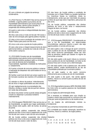 70
(E) com o trânsito em julgado da sentença
condenatória.
14. (FCC/Técnico-TJ-PE/2007) Nos termos da Lei nº
8.429/92, o agente público que pratica ato de
improbidade administrativa que cause prejuízo ao
erário está sujeito, dentre outras sanções, à
suspensão dos direitos políticos de:
(A) quatro a sete anos e indisponibilidade dos bens
por dois anos.
(B) três a seis anos e multa civil de até 100 vezes o
valor da remuneração pelo agente público ímprobo.
(C) dois a cinco anos e proibição de contratar com o
Poder Público pelo prazo de três anos.
(D) cinco a oito anos e perda da função pública.
(E) seis a dez anos e integral ressarcimento do dano
patrimonial efetivo, acrescido da multa de vinte por
cento sobre o prejuízo.
15. (FCC/2005) Constitui ato de improbidade
administrativa que atenta contra os princípios da
administração pública qualquer ação ou omissão
que viole os deveres da honestidade,
imparcialidade, legalidade e lealdade às instituições
e, notadamente,
(A) frustrar a licitude de concurso público e ordenar
a realização de despesas não autorizadas em lei ou
regulamento.
(B) facilitar a permuta de bem por preço superior ao
de mercado e praticar ato visando a fim proibido em
lei.
(C) retardar ou deixar de praticar, indevidamente,
ato de ofício e negar publicidade aos atos oficiais.
(D) agir negligentemente na arrecadação dos
tributos e rendas e revelar fato de que tem ciência
em razão das atribuições.
(E) deixar de prestar contas quando esteja obrigado
à fazê-lo e dispensar o processo licitatório
indevidamente.
16. (FCC/Avogado-PBGÁS/2007) Nos termos da Lei
de Improbidade, ao agente que negar publicidade a
atos oficiais está sujeito, além de outras, às penas
de perda
(A) da função pública; suspensão dos direitos
políticos de três a cinco anos e pagamento de multa
civil de até cem vezes o valor da sua remuneração.
(B) da função pública; suspensão dos direitos
políticos de cinco a oito anos e pagamento de multa
civil de até duas vezes o valor do dano.
(C) dos bens; da função pública e proibição de
contratar com o Poder Público ou receber benefícios
ou incentivos fiscais ou creditícios, direta ou
indiretamente, ainda que por intermédio de pessoa
jurídica da qual seja sócio majoritário, pelo prazo de
dez anos.
(D) da função pública; suspensão dos direitos
políticos de cinco a oito anos e ressarcimento
integral do dano, se houver.
(E) da função pública; suspensão dos direitos
políticos de sete a doze anos e pagamento de multa
civil de até duas vezes o valor do dano.
17. (FCC/Avogado-PBGÁS/2007) Considerando-se
que a Lei de Improbidade, em determinadas
circunstâncias, aplica-se mesmo a quem não seja
agente público, é correto afirmar que
(A) está sujeito a ela o cônjuge de quem concorreu
para a prática do ato de improbidade, mesmo que
não tenha nenhuma participação nesse ato nem
dele se beneficie, desde que casado no regime de
comunhão universal.
(B) não está sujeito a ela quem induza ou concorra
para a prática do ato de improbidade, se tratar-se de
pessoa física sem vínculo com a Administração.
(C) não está sujeito a ela a pessoa que, não sendo
agente público, acabe beneficiando-se do ato de
improbidade praticado por funcionário público.
(D) só está sujeito a ela quem concorra
efetivamente para a prática do ato de improbidade.
(E) está sujeito a ela quem, não sendo agente
público, induza ou concorra para a prática do ato de
improbidade.
18. (FCC/AgenteAdministrativo-MPE-RS/2008) NÃO
se inclui entre os sujeitos passivos da improbidade
administrativa
(A) os órgãos da administração direta.
(B) a empresa ou entidade para cuja criação ou
custeio o erário haja concorrido ou concorra com até
trinta por cento do patrimônio ou da receita anual.
(C) os órgãos da administração indireta ou
fundacional.
(D) a empresa incorporada ao patrimônio público.
(E) a entidade que receba subvenção, benefício ou
incentivo, fiscal ou creditício, de órgão público.
Gabarito:
1 – E 2 – A 3 – E 4 – E 5 – D
6 – A 7 – E 8 – D 9 – D 10 – A
 