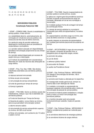 71
11 – C 12 – D 13 – E 14 – D 15 – C
16 – A 17 – E 18 – B
SERVIDORES PÚBLICOS
Constituição Federal de 1988
1 (ESAF – COMEX/1998) Quanto à estabilidade no
serviço público, é falso afirmar:
a) a estabilidade decorre, automaticamente, de
nomeação em virtude de concurso público e do
transcurso de três anos de efetivo exercício.
b) a perda do cargo do servidor estável por
desempenho insuficiente deve ser precedida de
ampla defesa e contraditório.
c) o servidor estável colocado em disponibilidade
perceberá remuneração proporcional ao seu tempo
de serviço.
d) o servidor estável dispensado por excesso de
quadro fará jus a indenização.
e) O instituto da estabilidade tem características
diferentes em razão da natureza das atribuições do
cargo efetivo.
2 (ESAF – Proc. Faz. Nac./1998) São direitos
trabalhistas estendidos aos servidores públicos,
exceto:
a) repouso semanal remunerado
b) férias anuais remuneradas
c) remuneração de serviço extraordinário
d) fundo de garantia por tempo de serviço
e) licença à gestante
3 (ESAF – TTN/1998) Dentre os direitos sociais dos
trabalhadores, indique o que não é estendido aos
servidores públicos
a) Fundo de Garantia por Tempo de Serviço
b) Garantia do salário, nunca inferior ao mínimo,
para os que percebem remuneração variável
c) décimo terceiro salário
d) remuneração do serviço extraordinário superior,
no mínimo, em 50% à do normal
e) férias remuneradas, com acréscimo de 1/3 sobre
o salário normal
4 (ESAF – TCU/1999) Quanto à aposentadoria do
servidor público é correto afirmar, exceto:
a) aplica-se o regime geral de previdência social ao
servidor ocupante exclusivamente de cargo em
comissão, declarado em lei de livre nomeação e
exoneração.
b) é vedada qualquer forma de contagem de tempo
de contribuição fictícia
c) o tempo de serviço estadual ou municipal é
computado para efeito de aposentadoria, na esfera
federal
d) a aposentadoria voluntária exige no mínimo, dez
anos de efetivo exercício no cargo público
e) serão integrais os proventos de aposentadoria
por invalidez permanente decorrente de acidente em
serviço
5 (ESAF – AFC/STN/2000) A regra de remuneração
por subsídio, composto de parcela única, é
obrigatória para os seguintes cargos, exceto:
a) promotor de justiça
b) juiz de direito
c) defensor público federal
d) procurador do Estado
e) auditor da Previdência Social
6 (ESAF – Esp. Políticas Públicas - MPOG/2000)
Em relação à remuneração do servidor, não é
correto afirmar
a) somente será fixada ou alterada por lei específica
b) é assegurada revisão geral anual, sempre na
mesma data e sem distinção de índices
c) é vedada a vinculação ou equiparação de
quaisquer espécies remuneratórias para o efeito de
remuneração de pessoal do serviço público
d) somente lei federal poderá estabelecer a relação
entre a maior e a menor remuneração dos
servidores públicos
e) o membro de poder será remunerado
exclusivamente por subsídio, fixado em parcela
única
7 (ESAF – Esp. Políticas Públicas - MPOG/2000) O
Regime complementar poderá ser instituído para
atender
a) os servidores detentores de empregos públicos
b) os servidores titulares de cargos efetivos
 