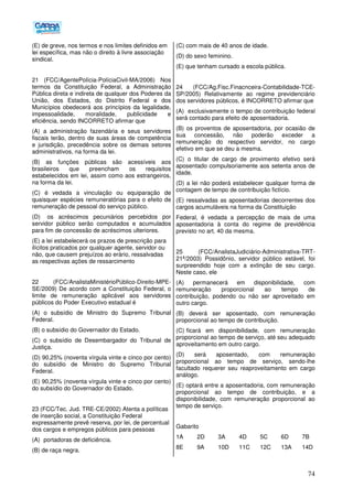 74
(E) de greve, nos termos e nos limites definidos em
lei específica, mas não o direito à livre associação
sindical.
21 (FCC/AgentePolícia-PolíciaCivil-MA/2006) Nos
termos da Constituição Federal, a Administração
Pública direta e indireta de qualquer dos Poderes da
União, dos Estados, do Distrito Federal e dos
Municípios obedecerá aos princípios da legalidade,
impessoalidade, moralidade, publicidade e
eficiência, sendo INCORRETO afirmar que
(A) a administração fazendária e seus servidores
fiscais terão, dentro de suas áreas de competência
e jurisdição, precedência sobre os demais setores
administrativos, na forma da lei.
(B) as funções públicas são acessíveis aos
brasileiros que preencham os requisitos
estabelecidos em lei, assim como aos estrangeiros,
na forma da lei.
(C) é vedada a vinculação ou equiparação de
quaisquer espécies remuneratórias para o efeito de
remuneração de pessoal do serviço público.
(D)) os acréscimos pecuniários percebidos por
servidor público serão computados e acumulados
para fim de concessão de acréscimos ulteriores.
(E) a lei estabelecerá os prazos de prescrição para
ilícitos praticados por qualquer agente, servidor ou
não, que causem prejuízos ao erário, ressalvadas
as respectivas ações de ressarcimento
22 (FCC/AnalistaMinistérioPúblico-Direito-MPE-
SE/2009) De acordo com a Constituição Federal, o
limite de remuneração aplicável aos servidores
públicos do Poder Executivo estadual é
(A) o subsídio de Ministro do Supremo Tribunal
Federal.
(B) o subsídio do Governador do Estado.
(C) o subsídio de Desembargador do Tribunal de
Justiça.
(D) 90,25% (noventa vírgula vinte e cinco por cento)
do subsídio de Ministro do Supremo Tribunal
Federal.
(E) 90,25% (noventa vírgula vinte e cinco por cento)
do subsídio do Governador do Estado.
23 (FCC/Tec. Jud. TRE-CE/2002) Atenta a políticas
de inserção social, a Constituição Federal
expressamente prevê reserva, por lei, de percentual
dos cargos e empregos públicos para pessoas
(A)) portadoras de deficiência.
(B) de raça negra.
(C) com mais de 40 anos de idade.
(D) do sexo feminino.
(E) que tenham cursado a escola pública.
24 (FCC/Ag.Fisc.Finacnceira-Contabilidade-TCE-
SP/2005) Relativamente ao regime previdenciário
dos servidores públicos, é INCORRETO afirmar que
(A)) exclusivamente o tempo de contribuição federal
será contado para efeito de aposentadoria.
(B) os proventos de aposentadoria, por ocasião de
sua concessão, não poderão exceder a
remuneração do respectivo servidor, no cargo
efetivo em que se deu a mesma.
(C) o titular de cargo de provimento efetivo será
aposentado compulsoriamente aos setenta anos de
idade.
(D) a lei não poderá estabelecer qualquer forma de
contagem de tempo de contribuição fictício.
(E) ressalvadas as aposentadorias decorrentes dos
cargos acumuláveis na forma da Constituição
Federal, é vedada a percepção de mais de uma
aposentadoria à conta do regime de previdência
previsto no art. 40 da mesma.
25 (FCC/AnalistaJudiciário-Administrativa-TRT-
21ª/2003) Possidônio, servidor público estável, foi
surpreendido hoje com a extinção de seu cargo.
Neste caso, ele
(A) permanecerá em disponibilidade, com
remuneração proporcional ao tempo de
contribuição, podendo ou não ser aproveitado em
outro cargo.
(B) deverá ser aposentado, com remuneração
proporcional ao tempo de contribuição.
(C))ficará em disponibilidade, com remuneração
proporcional ao tempo de serviço, até seu adequado
aproveitamento em outro cargo.
(D) será aposentado, com remuneração
proporcional ao tempo de serviço, sendo-lhe
facultado requerer seu reaproveitamento em cargo
análogo.
(E) optará entre a aposentadoria, com remuneração
proporcional ao tempo de contribuição, e a
disponibilidade, com remuneração proporcional ao
tempo de serviço.
Gabarito
1A 2D 3A 4D 5C 6D 7B
8E 9A 10D 11C 12C 13A 14D
 