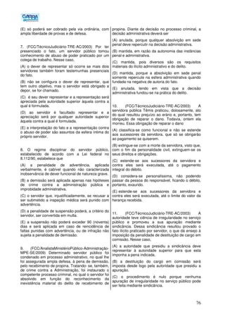 76
(E) só poderá ser cobrado pela via ordinária, com
ampla liberdade de provas e de defesa.
7. (FCC/TécnicoJudiciário-TRE-AC/2003) Por ter
presenciado o fato, um servidor público tomou
conhecimento de abuso de poder praticado por um
colega de trabalho. Nesse caso,
(A) o dever de representar só ocorre se mais dois
servidores também foram testemunhas presenciais
do fato.
(B) não se configura o dever de representar, que
tem outro objetivo, mas o servidor está obrigado a
depor, se for chamado.
(C)) é seu dever representar e a representação será
apreciada pela autoridade superior àquela contra a
qual é formulada.
(D) ao servidor é facultado representar e a
apreciação será por qualquer autoridade superior
àquela contra a qual é formulada.
(E) a interpretação do fato e a representação contra
o abuso de poder são assuntos da esfera íntima do
próprio servidor.
8. O regime disciplinar do servidor público,
estabelecido de acordo com a Lei federal no
8.112/90, estabelece que
(A) a penalidade de advertência, aplicada
verbalmente, é cabível quando não caracterizada
inobservância de dever funcional de natureza grave.
(B) a demissão será aplicada apenas nas hipóteses
de crime contra a administração pública e
improbidade administrativa.
(C) o servidor que, injustificadamente, se recusar a
ser submetido a inspeção médica será punido com
advertência.
(D) a penalidade de suspensão poderá, a critério do
servidor, ser convertida em multa.
(E) a suspensão não poderá exceder 90 (noventa)
dias e será aplicada em caso de reincidência de
faltas punidas com advertência, ou de infração não
sujeita a penalidade de demissão.
9. (FCC/AnalistaMinistérioPúblico-Administração-
MPE-SE/2009) Determinado servidor público foi
condenado em processo administrativo, no qual lhe
foi assegurada ampla defesa, à pena de demissão,
pelo recebimento de propina. Tratando- se, também,
de crime contra a Administração, foi instaurado o
competente processo criminal, no qual o servidor foi
absolvido em função do reconhecimento da
inexistência material do delito de recebimento de
propina. Diante da decisão no processo criminal, a
decisão administrativa deverá ser
(A) anulada, porque qualquer absolvição em sede
penal deve repercutir na decisão administrativa.
(B) mantida, em razão da autonomia das instâncias
penal e administrativa.
(C) mantida, pois diversos são os requisitos
materiais do ilícito administrativo e do delito.
(D) mantida, porque a absolvição em sede penal
somente repercute na esfera administrativa quando
fundada na negativa de autoria do fato.
(E) anulada, tendo em vista que a decisão
administrativa fundou-se na prática do delito.
10. (FCC/TécnicoJudiciário-TRE-AC/2003) A
servidora pública Têmis praticou, dolosamente, ato
do qual resultou prejuízo ao erário e, portanto, tem
obrigação de reparar o dano. Todavia, ontem ela
morreu. Essa obrigação de reparar o dano
(A) classifica-se como funcional e não se estende
aos sucessores da servidora, que só se obrigarão
ao pagamento se quiserem.
(B) extingue-se com a morte da servidora, visto que,
com o fim da personalidade civil, extinguem-se os
seus direitos e obrigações.
(C) estende-se aos sucessores da servidora e
contra eles será executada, até o pagamento
integral do débito.
(D) considera-se personalíssima, não podendo
passar da pessoa do responsável, ficando o débito,
portanto, exaurido.
(E))estende-se aos sucessores da servidora e
contra eles será executada, até o limite do valor da
herança recebida.
11. (FCC/TécnicoJudiciário-TRE-AC/2003) A
autoridade teve ciência de irregularidade no serviço
público e promoveu a sua apuração mediante
sindicância. Dessa sindicância resultou provado o
fato ilícito praticado por servidor, o que dá ensejo à
imposição da penalidade de destituição de cargo em
comissão. Nesse caso,
(A) a autoridade que presidiu a sindicância deve
representar à autoridade superior para que esta
imponha a pena indicada.
(B) a destituição do cargo em comissão será
imposta desde logo pela autoridade que presidiu a
apuração.
(C) o procedimento é nulo porque nenhuma
apuração de irregularidade no serviço público pode
ser feita mediante sindicância.
 