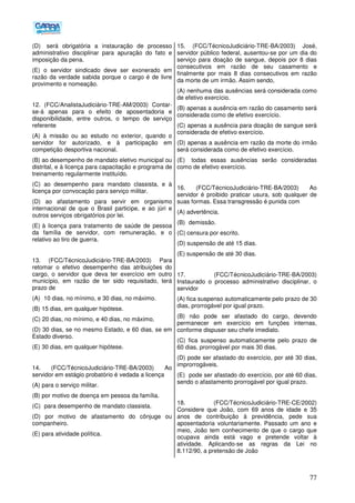 77
(D)) será obrigatória a instauração de processo
administrativo disciplinar para apuração do fato e
imposição da pena.
(E) o servidor sindicado deve ser exonerado em
razão da verdade sabida porque o cargo é de livre
provimento e nomeação.
12. (FCC/AnalistaJudiciário-TRE-AM/2003) Contar-
se-á apenas para o efeito de aposentadoria e
disponibilidade, entre outros, o tempo de serviço
referente
(A) à missão ou ao estudo no exterior, quando o
servidor for autorizado, e à participação em
competição desportiva nacional.
(B) ao desempenho de mandato eletivo municipal ou
distrital, e à licença para capacitação e programa de
treinamento regularmente instituído.
(C) ao desempenho para mandato classista, e à
licença por convocação para serviço militar.
(D) ao afastamento para servir em organismo
internacional de que o Brasil participe, e ao júri e
outros serviços obrigatórios por lei.
(E))à licença para tratamento de saúde de pessoa
da família de servidor, com remuneração, e o
relativo ao tiro de guerra.
13. (FCC/TécnicoJudiciário-TRE-BA/2003) Para
retomar o efetivo desempenho das atribuições do
cargo, o servidor que deva ter exercício em outro
município, em razão de ter sido requisitado, terá
prazo de
(A)) 10 dias, no mínimo, e 30 dias, no máximo.
(B) 15 dias, em qualquer hipótese.
(C) 20 dias, no mínimo, e 40 dias, no máximo.
(D) 30 dias, se no mesmo Estado, e 60 dias, se em
Estado diverso.
(E) 30 dias, em qualquer hipótese.
14. (FCC/TécnicoJudiciário-TRE-BA/2003) Ao
servidor em estágio probatório é vedada a licença
(A) para o serviço militar.
(B) por motivo de doença em pessoa da família.
(C)) para desempenho de mandato classista.
(D) por motivo de afastamento do cônjuge ou
companheiro.
(E) para atividade política.
15. (FCC/TécnicoJudiciário-TRE-BA/2003) José,
servidor público federal, ausentou-se por um dia do
serviço para doação de sangue, depois por 8 dias
consecutivos em razão de seu casamento e
finalmente por mais 8 dias consecutivos em razão
da morte de um irmão. Assim sendo,
(A) nenhuma das ausências será considerada como
de efetivo exercício.
(B) apenas a ausência em razão do casamento será
considerada como de efetivo exercício.
(C) apenas a ausência para doação de sangue será
considerada de efetivo exercício.
(D) apenas a ausência em razão da morte do irmão
será considerada como de efetivo exercício.
(E)) todas essas ausências serão consideradas
como de efetivo exercício.
16. (FCC/TécnicoJudiciário-TRE-BA/2003) Ao
servidor é proibido praticar usura, sob qualquer de
suas formas. Essa transgressão é punida com
(A) advertência.
(B)) demissão.
(C) censura por escrito.
(D) suspensão de até 15 dias.
(E) suspensão de até 30 dias.
17. (FCC/TécnicoJudiciário-TRE-BA/2003)
Instaurado o processo administrativo disciplinar, o
servidor
(A) fica suspenso automaticamente pelo prazo de 30
dias, prorrogável por igual prazo.
(B) não pode ser afastado do cargo, devendo
permanecer em exercício em funções internas,
conforme dispuser seu chefe imediato.
(C) fica suspenso automaticamente pelo prazo de
60 dias, prorrogável por mais 30 dias.
(D) pode ser afastado do exercício, por até 30 dias,
improrrogáveis.
(E)) pode ser afastado do exercício, por até 60 dias,
sendo o afastamento prorrogável por igual prazo.
18. (FCC/TécnicoJudiciário-TRE-CE/2002)
Considere que João, com 69 anos de idade e 35
anos de contribuição à previdência, pede sua
aposentadoria voluntariamente. Passado um ano e
meio, João tem conhecimento de que o cargo que
ocupava ainda está vago e pretende voltar à
atividade. Aplicando-se as regras da Lei no
8.112/90, a pretensão de João
 
