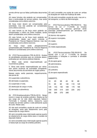 79
correto afirmar que as faltas justificadas decorrentes
de
(A) casos fortuitos não poderão ser compensadas,
face a continuidade do serviço público, mas serão
consideradas como efetivo exercício.
(B) força maior devem ser compensadas pela
autoridade, mas não poderão ser consideradas
como efetivo exercício.
(C) caso fortuito ou de força maior poderão ser
compensadas a critério da chefia imediata, sendo
assim consideradas como efetivo exercício.
(D) caso fortuito ou de força maior poderão ser
compensadas, desde que assim entenda o
Presidente do Tribunal Regional Eleitoral, mas não
consideradas como efetivo exercício.
(E) força maior serão obrigatoriamente
compensadas pelo Presidente do Tribunal Regional
Eleitoral e consideradas como efetivo exercício.
25. (FCC/TécnicoJudiciário-TRE-AL/2010) Analise
as penalidades previstas para as condutas abaixo,
praticadas por servidores públicos federais.
I. Milton está sendo responsabilizado por
incontinência pública.
II. Vânia está sendo responsabilizada por retirar,
sem prévia anuência da autoridade competente,
vários documentos da secretaria do órgão público.
Nesses casos, serão passíveis, respectivamente,
das penas de
(A) suspensão e advertência.
(B) demissão e suspensão.
(C) suspensão e multa.
(D) destituição do cargo e multa.
(E) demissão e advertência.
26. (FCC/AnalistaJudiciário-TRE/AL/2010) Sérgio
exerce o cargo de analista judiciário. Afastou-se de
seu cargo por ter sido eleito deputado federal.
Terminado o mandato eletivo, reassumiu suas
funções de servidor público e está pleiteando ajuda
de custo. Nesse caso,
(A) não será concedida a ajuda de custo em ambas
as situações, tanto pelo afastamento como pela
reassunção do cargo efetivo.
(B) será concedida essa indenização apenas quanto
ao afastamento do cargo efetivo para o mandato de
deputado federal.
(C) será concedida essa indenização apenas quanto
à reassunção ao cargo de analista judiciário.
(D) será concedida uma ajuda de custo em ambas
as situações em razão da mudança de sede.
(E) não será concedida a ajuda de custo, mas sim a
de transporte, a critério da Administração.
27. (FCC/TécnicoJudiciário-TRE-RS/2010) Nos
termos da Lei n° 11.416/06, as funções
comissionadas de natureza gerencial serão
exercidas preferencialmente por servidores com
formação de nível
(A) técnico não superior.
(B) superior incompleto.
(C) médio.
(D) superior.
(E) médio especializado.
28. (FCC/TécnicoJudiciário-TRE-RS/2010) De
acordo com a Lei n° 11.416/06, os serviços
relacionados a licitações e contratos é atividade
ligada à área
(A) de apoio geral.
(B) administrativa.
(C) executiva.
(D) judiciária.
(E) de apoio especializado.
GABARITO:
1D 2D 3B 4D 5E 6B
7C 8E 9E 10E 11D 12E
13A 14C 15E 16B 17E 18E
19D 20D 21A 22D 23A 24C
25E 26A 27D 28B
 