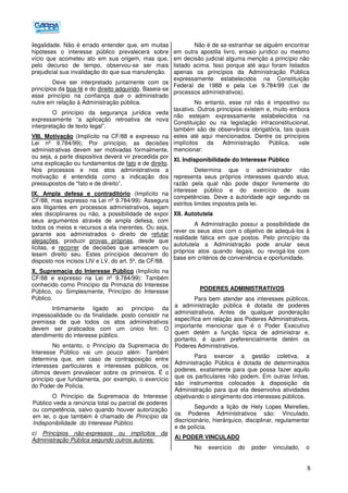 8
ilegalidade. Não é errado entender que, em muitas
hipóteses o interesse público prevalecerá sobre
vício que acometeu ato em sua origem, mas que,
pelo decurso de tempo, observou-se ser mais
prejudicial sua invalidação do que sua manutenção.
Deve ser interpretado juntamente com os
princípios da boa-fé e do direito adquirido. Baseia-se
esse princípio na confiança que o administrado
nutre em relação à Administração pública.
O princípio da segurança jurídica veda
expressamente “a aplicação retroativa de nova
interpretação de texto legal”.
VIII. Motivação (Implícito na CF/88 e expresso na
Lei nº 9.784/99); Por princípio, as decisões
administrativas devem ser motivadas formalmente,
ou seja, a parte dispositiva deverá vir precedida por
uma explicação ou fundamentos de fato e de direito.
Nos processos e nos atos administrativos a
motivação é entendida como a indicação dos
pressupostos de “fato e de direito”.
IX. Ampla defesa e contraditório (Implícito na
CF/88, mas expresso na Lei nº 9.784/99): Assegura
aos litigantes em processos administrativos, sejam
eles disciplinares ou não, a possibilidade de expor
seus argumentos através de ampla defesa, com
todos os meios e recursos a ela inerentes. Ou seja,
garante aos administrados o direito de refutar
alegações, produzir provas próprias, desde que
lícitas, e recorrer de decisões que ameacem ou
lesem direito seu. Estes princípios decorrem do
disposto nos incisos LIV e LV, do art. 5º, da CF/88.
X. Supremacia do Interesse Público (Implícito na
CF/88 e expresso na Lei nº 9.784/99): Também
conhecido como Princípio da Primazia do Interesse
Público, ou Simplesmente, Princípio do Interesse
Público.
Intimamente ligado ao princípio da
impessoalidade ou da finalidade, posto consistir na
premissa de que todos os atos administrativos
devem ser praticados com um único fim: O
atendimento do interesse público.
No entanto, o Princípio da Supremacia do
Interesse Público vai um pouco além: Também
determina que, em caso de contraposição entre
interesses particulares e interesses públicos, os
últimos devem prevalecer sobre os primeiros. É o
princípio que fundamenta, por exemplo, o exercício
do Poder de Polícia.
O Princípio da Supremacia do Interesse
Público veda a renúncia total ou parcial de poderes
ou competência, salvo quando houver autorização
em lei, o que também é chamado de Princípio da
Indisponibilidade do Interesse Público.
c) Princípios não-expressos ou implícitos da
Administração Pública segundo outros autores:
Não é de se estranhar se alguém encontrar
em outra apostila livro, ensaio jurídico ou mesmo
em decisão judicial alguma menção a princípio não
listado acima. Isso porque até aqui foram listados
apenas os princípios da Administração Pública
expressamente estabelecidos na Constituição
Federal de 1988 e pela Lei 9.784/99 (Lei de
processos administrativos).
No entanto, esse rol não é impositivo ou
taxativo. Outros princípios existem e, muito embora
não estejam expressamente estabelecidos na
Constituição ou na legislação infraconstitucional,
também são de observância obrigatória, tais quais
estes até aqui mencionados. Dentre os princípios
implícitos da Administração Pública, vale
mencionar:
XI. Indisponibilidade do Interesse Público
Determina que o administrador não
representa seus próprios interesses quando atua,
razão pela qual não pode dispor livremente do
interesse público e do exercício de suas
competências. Deve a autoridade agir segundo os
estritos limites impostos pela lei.
XII. Autotutela
A Administração possui a possibilidade de
rever os seus atos com o objetivo de adequá-los à
realidade fática em que postos. Pelo princípio da
autotutela a Administração pode anular seus
próprios atos quando ilegais, ou revogá-los com
base em critérios de conveniência e oportunidade.
PODERES ADMINISTRATIVOS
Para bem atender aos interesses públicos,
a administração pública é dotada de poderes
administrativos. Antes de qualquer ponderação
específica em relação aos Poderes Administrativos,
importante mencionar que é o Poder Executivo
quem detém a função típica de administrar e,
portanto, é quem preferencialmente detém os
Poderes Administrativos.
Para exercer a gestão coletiva, a
Administração Pública é dotada de determinados
poderes, exatamente para que possa fazer aquilo
que os particulares não podem. Em outras linhas,
são instrumentos colocados à disposição da
Administração para que ela desenvolva atividades
objetivando o atingimento dos interesses públicos.
Segundo a lição de Hely Lopes Meirelles,
os Poderes Administrativos são: Vinculado,
discricionário, hierárquico, disciplinar, regulamentar
e de polícia.
A) PODER VINCULADO
No exercício do poder vinculado, o
 
