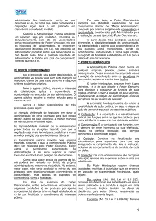 9
administrador fica totalmente restrito ao que
determina a Lei, de forma que, caso inobservada a
disposição legal, será o ato praticado em
dissonância considerado inválido.
Quando a Administração Pública aposenta
um servidor, seja por invalidez, voluntária ou
compulsoriamente, este ato de aposentadoria
deriva exclusivamente do Poder Vinculado, eis que
as hipóteses de aposentadoria se encontram
taxativamente descritas em Lei, não cabendo ao
administrador ponderar sobre sua conveniência ou
não. Neste caso, toda e qualquer liberdade do
administrador é tolhida em prol do cumprimento
literal do que diz a lei.
B) PODER DISCRICIONÁRIO
No exercício de seu poder discricionário, o
administrador vai praticar atos com certa margem de
liberdade, diante de cada cado concreto e segundo
critérios subjetivos próprios.
Nele o agente público, visando o interesse
da coletividade, aplica a conveniência e
oportunidade na execução do ato administrativo. O
agente público escolhe a melhor solução para o
caso concreto.
Deriva o Poder Discricionário de três
premissas, quais sejam:
a) Intenção deliberada do legislador em dotar a
administração de certa liberdade para que possa
decidir, diante do caso concreto, a melhor maneira
de realização da finalidade legal;
b) Impossibilidade material de o administrador
prever todas as situações fazendo com que a
regulação seja mais flexível para possibilitar a maior
e melhor solução dos acontecimentos fáticos e
c) Inviabilidade jurídica imposta pelo sistema
tripartido, segundo o qual a Administração Pública
deve ser realizada pelo Poder Executivo. Exigir
estrita e permanente subordinação da
Administração à Lei seria suprimir o Poder
Executivo e colocá-lo em posição de inferioridade.
Como esse poder segue os ditames da lei,
ele poderá ser revisado no âmbito da própria
administração ou mesmo na via judicial. No entanto,
neste caso, não seria avaliado o mérito do ato
praticado com discricionariedade (conveniência e
oportunidade), mas apenas os aspectos de
competência, forma e finalidade.
Os atos no exercício do Poder
Discricionário, então, encontram-se vinculados às
seguintes condições: a) ser praticado por agente
competente; b) atender à forma legal estabelecida e
c) ter por finalidade o atendimento do interesse
público.
Por outro lado, o Poder Discricionário
encontra sua liberdade exatamente no que
costumamos chamar de “Mérito Administrativo”,
composto por critérios subjetivos de conveniência e
oportunidade, considerados pelo Administrador para
a realização de atos típicos do Poder Discricionário.
A partir destas três condições podemos
diferenciar a discricionariedade da arbitrariedade.
Na arbitrariedade o agente atua desatendendo a um
dos quesitos acima mencionados, sendo ele
incompetente, inobservando a forma legal correta,
ou fugindo da finalidade estabelecida em Lei para a
prática do ato discricionário.
C) PODER HIERÁRQUICO
A Administração Pública, como ocorre em
qualquer empresa privada, possui estrutura
hierarquizada. Dessa estrutura hierarquizada nasce
a relação de subordinação entre os servidores de
seu quadro de pessoal e entre seus órgãos.
O poder hierárquico, segundo Hely Lopes
Meirelles, “é o de que dispõe o Poder Executivo
para distribuir e escalonar as funções de seus
órgãos, ordenar e rever a atuação de seus agentes,
estabelecendo a relação de subordinação entre os
servidores do seu quadro de pessoal”.
A submissão hierárquica retira do inferior a
possibilidade de ação política, ou seja, o despe de
ação de comando e possui os seguintes objetivos:
a) Ordenação: É a repartição e o escalonamento
vertical das funções entre os agentes públicos, para
maior eficiência no exercício das atividades estatais;
b) Coordenação: É a conjugação das funções, com
o objetivo de obter harmonia na sua efetivação,
resulta na perfeita execução dos serviços
pertinentes a determinado órgão;
c) Controle: Consiste na fiscalização dos
subordinados pelos superiores, para que seja
assegurado o cumprimento das leis e instrução,
inclusive do comportamento e da conduta de cada
um deles;
d) Correção: Os erros administrativos são corrigidos
pela ação revisora dos superiores sobre os atos dos
subalternos.
Do Poder Hierárquico nascem diversas
faculdades implícitas à autoridade que se encontra
em posição de superioridade hierárquica, quais
sejam:
Dar ordens (Art. 116, Lei nº 8.112/90):
Consiste em determinar aos subordinados os atos a
serem praticados e a conduta a seguir em cada
caso concreto. Implica também no dever de
obediência para estes últimos, ressalvadas as
ordens manifestamente ilegais;
Fiscalizar (Art. 53, Lei nº 9.784/99): Trata-se
 