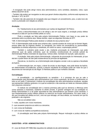 - A revogação não pode atingir meros atos administrativos, como certidões, atestados, votos, cujos
efeitos decorrem da lei.
- Também não podem ser revogados os atos que geram direitos adquiridos, conforme está expresso na
Súmula n° 473, do STF.
- Também não são passíveis de revogação atos que integram um procedimento, pois, a cada novo ato
ocorre a preclusão com relação ao anterior.
Anulação
É o "desfazimento do ato administrativo por razões de ilegalidade" (Di Pietro).
Como a desconformidade com a lei atinge o ato em suas origens, a anulação produz efeitos
retroativos à data em que foi emitido (efeito ex nunc).
Pode a anulação ser feita pela própria Administração Pública, com base no seu poder de
autotutela sobre os próprios atos. Nesse sentido, vejam as seguintes Súmulas do STF:
"346. A Administração Pública pode declarar a nulidade de seus próprios atos."
"473. A Administração pode anular seus próprios atos, quando eivados de vícios que os tornem ilegais,
porque deles não se originam direitos, ou revogá-las, por motivo de conveniência ou oportunidade,
respeitados os direitos adquiridos e ressalvada, em todos os casos, a apreciação judicial."
Também o Judiciário pode anular o ato, mediante provocação do interessado, que pode
utilizar-se quer de ações ordinárias, quer de remédios constitucionais de controle judicial da
Administração Pública (mandado de segurança, haheas (data, mandado de injunção, ação popular).
A anulação, feita pela própria Administração, indcpende da provocação do interessado, já que
ela tem o poder-dever de iclar pela inobservância do princípio da legalidade.
Discute-se, na doutrina, se a Administração está obrigada a anular o ato ou apenas a faculdade
de fazê-lo.
A Administração tem, em regra, o dever de anular os atos ilegais, mas pode deixar de fazê-lo,
em determinadas circunstâncias, quando o prejuizo resultante da anulação puder ser maior do que o
decorrente da manutenção do ato ilegal. O interesse público é que norteará a decisão.
Convalidação
A convalidação - ou aperfeiçoamento ou sanatória - é o processo de que se vale a
Administração para aproveitar atos administrativos com vícios superáveis, de forma a confirmá-los no
todo ou em parte. É admissível o instituto da convalidação dos atos administrativos anuláveis, aqueles
que apresentam defeitos sanáveis e no qual se evidencie e não acarreta em lesão ao interesse público
nem prejuízos a terceiros.*
O instituto da convalidação tem a mesma premissa pela qual se demarca a diferença entre
vícios sanáveis e insanáveis, existente no direito privado. A grande vantagem em sua aceitação no
Direito Administrativo é a de poder aproveitar-se atos administrativos que tenham vícios sanáveis, o
que freqüentemente produz efeitos práticos no exercício da função administrativa. Por essa razão, o
ato que convalida tem efeitos ex tunc, uma vez que retroage, em seus efeitos, ao momento em que foi
praticado o ato originário.
Não se convalidam atos:
1 - nulos, aqueles com vícios insanáveis;
2 - que causaram prejuízos ao erário ou a terceiros;
3 - com vícios de finalidade;
4 - com vícios de matéria (competência exclusiva).
A convalidação será feita pela própria Administração. Requer motivação e produz efeitos ex
nunc.
QUESTÕES - ATOS ADMINISTRATIVOS
01. (Juiz de Direito DF/1998) São requisitos de validade do ato administrativo:
 