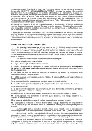 d) Inoponibilidade da Exceção de Contrato não Cumprido = trata-se do princípio jurídico-contratual
denominado EXCEPTIO NON ADIMPLETI CONTRACTUS (exceção do contrato não cumprido)
estando incluso no elemento peculiar dos contratos administrativos e é normalmente invocada nos
ajustes de direito privado, não se aplica, em princípio, ao contratos administrativos, quando a falta é da
Administração. Esta, no entanto, pode argüir exceção em seu favor, diante da inadimplência do
particular contratante. A doutrina, porém, vem atenuando o rigor da inoponibilidade contra a
Administração, especialmente nos casos de inadimplência do Poder Público quando cria um encargo
insuportável e extraordinário para o contratante.
e) Controle do Contrato = é um dos poderes inerentes da Administração e por isso implícito no
contrato, dispensando cláusula expressa. Consiste no poder que tem a Administração em controlar
uma obra pública ou serviço contratado, supervisionando-os, acompanhando-os ou fiscalizando-os, a
fim de adequá-los às suas exigências.
f) Aplicação de Penalidades Contratuais = outra de suas prerrogativas e que resulta do controle do
contrato, aplicando-se sempre que, verificada a infração por parte do contratante, a Administração pelo
poder da auto-executoriedade, pode exercer. Vão desde as advertências e multas até a rescisão
unilateral do contrato, suspensão provisória ou declaração de inidoneidade para licitar ou contratar com
a Administração.
FORMALIZAÇÃO, EXECUÇÃO E INEXECUÇÃO
Os contratos administrativos de que tratam a Lei n.° 8.666/93 regulam-se pelas suas
cláusulas e ainda pelos preceitos do direito público, aplicando-se-lhes, supletivamente, os princípios da
teoria geral dos contratos e das disposições de direito privado. Os contratos devem estabelecer com
clareza e precisão as condições para sua execução, expressas em cláusulas que definem os direitos,
obrigações e responsabilidades das partes, em conformidade com os termos da licitação e da proposta
a que se vinculam.
São cláusulas necessárias em todo contrato as que estabeleçam:
1 - o objeto e seus elementos característicos;
2 - o regime de execução ou a forma de fornecimento;
3 - o preço e as condições de pagamento, os critérios, data-base, e periodicidade do reajustamento
de preços, os critérios de atualização monetária entre a data do adimplemento das obrigações e a
do efetivo pagamento;
4 - os prazos de início de etapas de execução, de conclusão, de entrega, de observação e de
recebimento definitivo, conforme o caso;
5 - o crédito pelo qual correrá a despesa, com a indicação da classificação funcional programática e da
categoria econômica;
6 - as garantias oferecidas para assegurar sua plena execução, quando exigidas;
7 - os direitos e as responsabilidades das partes, as penalidades cabíveis e os valores das multas;
8 - os casos de rescisão;
9. - o reconhecimento dos direitos da Administração, em caso de rescisão administrativa, provocada
por inexecução total ou parcial do contrato;
10 - as condições de importação, a data e a taxa de câmbio para conversão, quando for o caso;
11 - a vinculação ao edital de licitação ou ao termo que a dispensou ou a inexigiu, ao convite e à
proposta do licitante vencedor;
12 - a legislação aplicável à execução do contrato e especialmente aos casos omissos;
13 - a obrigação do contratado de manter, durante toda a execução do contrato, em compatibilidade
com as obrigações por ele assumidas, todas as condições de habilitação e qualificação exigidas na
licitação.
A inexecução total ou parcial do contrato enseja a sua rescisão, com as conseqüências
contratuais previstas na lei e nos regulamentos pertinentes, como dispõe o art. 77, da Lei n.º 8.666/93.
A inexecução, também chamada inadimplência do contrato é o descumprimento de suas
cláusulas, no todo ou em parte, que pode ocorrer por ação ou omissão, culposa ou não, de qualquer
das partes, caracterizando o retardamento (mora) ou o descumprimento total do ajustado.
Sempre que sobrevêm eventos extraordinários, imprevistos e imprevisíveis, onerosos,
retardadores ou impeditivos da execução do contrato, a parte atingida fica liberada dos encargos
originários e o ajuste há que ser revisto ou rescindido, pela aplicação da teoria da imprevisão, provinda
 