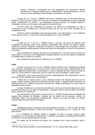 rigorosa, admite-se a participação dos não cadastrados que demonstrem atender
previamente os requisitos exigidos para o cadastramento, não haveria lógica em não se
autorizar os não cadastrados, nesta situação, a participarem do convite.
O artigo 22, § 3.º, da Lei n. 8.666/93 deixa claro e induvidoso que a carta-convite deve ser
afixada em local de acesso público, de forma que as pessoas não cadastradas ou não convidadas
tomem conhecimento do convite e, se interessadas, possam participar da licitação (apenas a
modalidade convite é que não exige a publicação em imprensa oficial).
Há entre essas três modalidades de licitação uma relação de complexidade, ou seja, a
concorrência é mais complexa que a tomada de preço que por sua vez é mais complexa que a
modalidade convite.
Podem-se utilizar modalidades mais rigorosas quando o que está previsto é uma modalidade
menos rigorosa; porém, o inverso não é possível (artigo 23, § 4.º, da Lei 8.666/93).
Concurso
O artigo 22, § 4.º, da Lei n. 8.666/93 prevê o concurso, que pode ser definido como
“modalidade de licitação aberta entre quaisquer interessados para escolha de trabalho técnico,
científico ou artístico, mediante a instituição de prêmios ou remuneração aos vencedores, conforme
critérios constantes de edital publicado na imprensa oficial com antecedência mínima de 45 (quarenta e
cinco) dias”.
Essa modalidade de licitação não pode ser confundida com o concurso para provimento de
cargo público. O concurso é uma modalidade de licitação específica, que tem por objetivo a escolha de
um trabalho técnico, artístico ou científico.
Seu procedimento está previsto no artigo 52 da Lei n. 8.666/93.
Leilão
Previsto no artigo 22, § 5.º, da Lei n. 8.666/93, pode ser definido como “modalidade de licitação
entre quaisquer interessados para a venda de bens móveis inservíveis para a Administração ou de
produtos legalmente apreendidos ou penhorados, ou para a alienação de bens imóveis prevista no
artigo 19, a quem oferecer o maior lance, igual ou superior ao valor da avaliação”. (itálico nosso)
Observação: “bens móveis inservíveis não são, necessariamente, bens deteriorados, mas sim
bens que não têm utilidade para a Administração.” 1
O leilão tem um objetivo próprio, visa à alienação de bens. Na redação original da Lei em
estudo, o leilão somente se destinava à alienação de bens móveis. A redação original, entretanto, foi
modificada pela Lei n. 8.883/94, que passou a permitir que o leilão se destinasse, em certos casos, à
alienação de bens imóveis.
O artigo 19 dispõe que, nos casos de alienação de um bem que tenha sido adquirido por via de
procedimento judicial ou por dação em pagamento, a alienação pode ser feita por leilão. Nos demais
casos, somente por concorrência.
Seu procedimento está previsto no artigo 53 da Lei n. 8.666/93. Normalmente as licitações são
julgadas pela comissão de licitações, composta por um número de três pessoas; contudo, na
modalidade “leilão”, são processadas e julgadas pelo leiloeiro, que pode ser oficial, ou, servidor
especial designado para processar a licitação.
Pregão
Modalidade licitatória inicialmente inserida pela Medida Provisória n. 2.026, de maio de 2000,
reeditada na Medida Provisória n. 2.182-16 de 28.6.2001, transformada na Lei n. 10.520, de 17 de
julho de 2002.
É a modalidade de licitação voltada à aquisição de bens e serviços comuns, assim
considerados: os com padrões de desempenho e qualidade que possam ser objetivamente definidos
no edital por meio de especificações do mercado.
No pregão não há comissão de licitação. Há o pregoeiro que é quem processa e julga o
pregão.
1
PIETRO, Maria Sylvia Zanella Di. Direito Administrativo. 14.ª ed. Jurídico Atlas, 2002. p.323.
 