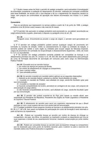§ 1º Quatro meses antes de findo o período do estágio probatório, será submetida à homologação
da autoridade competente a avaliação do desempenho do servidor, realizada por comissão constituída
para essa finalidade, de acordo com o que dispuser a lei ou o regulamento da respectiva carreira ou
cargo, sem prejuízo da continuidade de apuração dos fatores enumerados nos incisos I a V deste
artigo.
Comentário
Para os servidores que ingressarem no serviço público a partir de 5 de junho de 1998, o estágio
probatório é de 36 (trinta e seis) meses e não mais de 24 meses.
§ 2º O servidor não aprovado no estágio probatório será exonerado ou, se estável, reconduzido ao
cargo anteriormente ocupado, observado o disposto no parágrafo único do art. 29.
Art. 29. ...........................................................................................
Parágrafo único. Encontrando-se provido o cargo de origem, o servidor será aproveitado em
outro...
§ 3º O servidor em estágio probatório poderá exercer quaisquer cargos de provimento em
comissão ou funções de direção, chefia ou assessoramento no órgão ou entidade de lotação, e
somente poderá ser cedido a outro órgão ou entidade para ocupar cargos de Natureza Especial,
cargos de provimento em comissão do Grupo-Direção e Assessoramento Superiores – DAS, de níveis
6, 5 e 4, ou equivalentes.
§ 4º Ao servidor em estágio probatório somente poderão ser concedidas as licenças e os
afastamentos previstos nos arts. 81, incisos I a IV, 94, 95 e 96, bem assim afastamento para participar
de curso de formação decorrente de aprovação em concurso para outro cargo na Administração
Pública Federal.
Art. 81. Conceder-se-á ao servidor licença:
I - por motivo de doença em pessoa da família;
II - por motivo de afastamento do cônjuge ou companheiro;
III - para o serviço militar;
IV - para atividade política;
........................................................................................................
Art. 94. Ao servidor investido em mandato eletivo aplicam-se as seguintes disposições:
I - tratando-se de mandato federal, estadual ou distrital, ficará afastado do cargo;
II - investido no mandato de Prefeito, será afastado do cargo, sendo-lhe facultado optar pela
sua remuneração;
III - investido no mandato de vereador:
a) havendo compatibilidade de horário, perceberá as vantagens de seu cargo, sem prejuízo da
remuneração do cargo eletivo;
b) não havendo compatibilidade de horário, será afastado do cargo, sendo-lhe facultado optar
por sua remuneração.
........................................................................................................
Art. 95. O servidor não poderá ausentar-se do País para estudo ou missão oficial, sem
autorização do Presidente da República, Presidente dos Órgãos do Poder Legislativo e Presidente
do Supremo Tribunal Federal.
........................................................................................................
Art. 96. O afastamento de servidor para servir em organismo internacional de que o Brasil
participe ou com o qual coopere dar-se-á com perda total da remuneração.
§ 5º O estágio probatório ficará suspenso durante as licenças e os afastamentos previstos nos arts.
83, 84, § 1º, 86 e 96, bem assim na hipótese de participação em curso de formação e será retomado a
partir do término do impedimento.
Art. 83. Poderá ser concedida licença ao servidor por motivo de doença do cônjuge ou
companheiro, dos pais, dos filhos, do padrasto ou madrasta e enteado ou dependente que viva às
suas expensas e conste do seu assentamento funcional, mediante comprovação por junta médica
oficial.
........................................................................................................
Art. 84. Poderá ser concedida licença ao servidor para acompanhar cônjuge ou companheiro
que foi deslocado para outro ponto do território nacional, para o exterior ou para o exercício de
mandato eletivo dos Poderes Executivo e Legislativo.
 