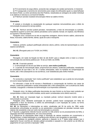 § 3º O vencimento do cargo efetivo, acrescido das vantagens de caráter permanente, é irredutível.
§ 4º É assegurada a isonomia de vencimentos para cargos de atribuições iguais ou assemelhadas
do mesmo Poder, ou entre servidores dos três Poderes, ressalvadas as vantagens de caráter individual
e as relativas à natureza ou ao local de trabalho.
§ 5º Nenhum servidor receberá remuneração inferior ao salário mínimo.
Comentário
É vedada a vinculação ou equiparação de quaisquer espécies remuneratórias para o efeito de
remuneração de pessoal do serviço público.
Art. 42. Nenhum servidor poderá perceber, mensalmente, a título de remuneração ou subsídio,
importância superior à soma dos valores percebidos como subsídio mensal, em espécie, dos Ministros
do Supremo Tribunal Federal.
Parágrafo único. Excluem-se do teto as seguintes vantagens: décimo terceiro salário, adicional de
férias, hora-extra, salário-família, diárias, ajuda de custo e transporte.
Comentário
Veda-se, portanto, qualquer gratificação adicional, abono, prêmio, verba de representação ou outra
espécie semelhante.
Art. 43. (Revogado pela Lei nº 9.624, de 2/4/98.)
Comentário
Revogado, em razão da fixação do fator de até 25,641 para a relação entre a maior e a menor
remuneração dos servidores públicos (art. 18 da Lei 9.624, de 2/4/98)
Art. 44. O servidor perderá:
I - a remuneração do dia em que faltar ao serviço, sem motivo justificado;
II - a parcela de remuneração diária, proporcional aos atrasos, ausências justificadas, ressalvadas
as concessões de que trata o art. 97, e saídas antecipadas, salvo na hipótese de compensação de
horário, até o mês subseqüente ao da ocorrência, a ser estabelecida pela chefia imediata.
Comentário
Foi acrescida a expressão "sem motivo justificado" para estabelecer que a perda da remuneração
só ocorre nessa hipótese de falta.
Foi eliminado o limite de 60 minutos e flexibilizada a compensação de horários nos casos de
atrasos, ausências justificadas e saídas antecipadas até o mês subseqüente, com a anuência da chefia
imediata, conjugando o interesse da Administração e os imprevistos cotidianos.
Parágrafo único. As faltas justificadas decorrentes de caso fortuito ou de força maior poderão ser
compensadas a critério da chefia imediata, sendo assim consideradas como efetivo exercício.
Art. 45. Salvo por imposição legal, ou mandado judicial, nenhum desconto incidirá sobre a
remuneração ou provento.
Parágrafo único. Mediante autorização do servidor, poderá haver consignação em folha de
pagamento a favor de terceiros, a critério da administração e com reposição de custos, na forma
definida em regulamento.
Art. 46. As reposições e indenizações ao erário, atualizadas até 30 de junho de 1994, serão
previamente comunicadas ao servidor ou ao pensionista e amortizadas em parcelas mensais cujos
valores não excederão a dez por cento da remuneração ou provento.
§ 1o
Quando o pagamento indevido houver ocorrido no mês anterior ao do processamento da folha, a
reposição será feita imediatamente, em uma única parcela.
§ 2o
Aplicam-se as disposições deste artigo à reposição de valores recebidos em cumprimento a
decisão liminar, a tutela antecipada ou a sentença que venham a ser revogadas ou rescindida.
§ 3o
Nas hipóteses do parágrafo anterior, aplica-se o disposto no § 1o
deste artigo sempre que o
pagamento houver ocorrido por decisão judicial concedida e cassada no mês anterior ao da folha de
pagamento em que ocorrerá a reposição." (NR)
 