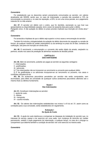 Comentário
Foi estabelecido que os descontos seriam previamente comunicados ao servidor, em valores
atualizados até 30/6/94, sendo que, no caso de indenização, a parcela não excederá a 10% da
remuneração ou provento e, no caso de reposição, a 25%; ou em uma única parcela, se o pagamento
indevido for no mês anterior.
Art. 47. O servidor em débito com o erário, que for demitido, exonerado ou que tiver sua
aposentadoria ou disponibilidade cassada, terá o prazo de sessenta dias para quitar o débito.
Parágrafo único. A não quitação do débito no prazo previsto implicará sua inscrição em dívida ativa."
(NR)
Comentário
Foi acrescida a hipótese de que o débito seja superior a cinco vezes a remuneração do servidor.
Também foi incluída a obrigatoriedade da quitação de débito decorrente de cassação ou revisão de
liminar, de qualquer medida de caráter antecipatório ou de sentença no prazo de 30 dias, contados da
notificação, sob pena de inscrição em dívida ativa.
Art. 48. O vencimento, a remuneração e o provento não serão objeto de arresto, seqüestro ou
penhora, exceto nos casos de prestação de alimentos resultante de decisão judicial.
CAPÍTULO II
DAS VANTAGENS
Art. 49. Além do vencimento, poderão ser pagas ao servidor as seguintes vantagens:
I - indenizações;
II - gratificações;
III - adicionais.
§ 1º As indenizações não se incorporam ao vencimento ou provento para qualquer efeito.
§ 2º As gratificações e os adicionais incorporam-se ao vencimento ou provento, nos casos e
condições indicados em lei.
Art. 50. Os acréscimos pecuniários percebidos por servidor não serão computados, nem
acumulados, para efeito de concessão de quaisquer outros acréscimos pecuniários ulteriores sob o
mesmo título ou idêntico fundamento.
Seção I
Das Indenizações
Art. 51. Constituem indenizações ao servidor:
I - ajuda de custo;
II - diárias;
III – transporte;
IV – auxílio-moradia.
Art. 52. Os valores das indenizações estabelecidas nos incisos I a III do art. 51, assim como as
condições para a sua concessão, serão estabelecidos em regulamento.
Subseção I
Da Ajuda de Custo
Art. 53. A ajuda de custo destina-se a compensar as despesas de instalação do servidor que, no
interesse do serviço, passar a ter exercício em nova sede, com mudança de domicílio em caráter
permanente, vedado o duplo pagamento de indenização, a qualquer tempo, no caso de o cônjuge ou
companheiro que detenha também a condição de servidor vier a ter exercício na mesma sede.
Comentário
 