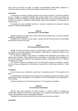 haver exercício provisório em órgão ou entidade da Administração federal direta, autárquica ou
fundacional, desde que para o exercício de atividade compatível com o seu cargo.
Comentário
Foi adequado o conceito de “lotação provisória” para “exercício provisório” e acrescida a exigência
de que o cônjuge ou companheiro também seja servidor público civil ou militar, de qualquer dos
Poderes da União, dos Estados, do Distrito Federal e Municípios, para que se permita o exercício
provisório em órgão ou entidade da Administração federal direta, autárquica ou fundacional, de
qualquer Poder.
A alteração tem como finalidade harmonizar o princípio constitucional de proteção à entidade
familiar e o interesse da Administração.
Seção IV
Da Licença para o Serviço Militar
Art. 85. Ao servidor convocado para o serviço militar será concedida licença, na forma e condições
previstas na legislação específica.
Parágrafo único. Concluído o serviço militar, o servidor terá até 30 (trinta) dias sem remuneração
para reassumir o exercício do cargo.
Seção V
Da Licença para Atividade Política
Art. 86. O servidor terá direito a licença, sem remuneração, durante o período que mediar entre a
sua escolha em convenção partidária, como candidato a cargo eletivo, e à véspera do registro de sua
candidatura perante a Justiça Eleitoral.
§ 1º O servidor candidato a cargo eletivo na localidade onde desempenha suas funções e que
exerça cargo de direção, chefia, assessoramento, arrecadação ou fiscalização, dele será afastado, a
partir do dia imediato ao do registro de sua candidatura perante a Justiça Eleitoral, até o 10º (décimo)
dia seguinte ao do pleito.
§ 2º A partir do registro da candidatura e até o 10º (décimo) dia seguinte ao da eleição, o servidor
fará jus à licença, assegurados os vencimentos do cargo efetivo, somente pelo período de 3 (três)
meses.
Comentário
O prazo previsto para o afastamento, nesse caso, foi reduzido para até o 10o
dia seguinte ao do
pleito.
Foi estabelecido o limite máximo de três meses para a concessão da licença remunerada, compa-
tibilizando-se o direito à percepção de "vencimentos" e não de "remuneração" (Lei Complementar no
64, de 18/5/90).
Também foi reduzido o termo final da licença para o 10° dia seguinte ao da eleição.
Seção VI
Da Licença para Capacitação
Art. 87. Após cada qüinqüênio de efetivo exercício, o servidor poderá, no interesse da
Administração, afastar-se do exercício do cargo efetivo, com a respectiva remuneração, por até 3 (três)
meses, para participar de curso de capacitação profissional.
Parágrafo único. Os períodos de licença de que trata o caput não são acumuláveis.
Comentário
 